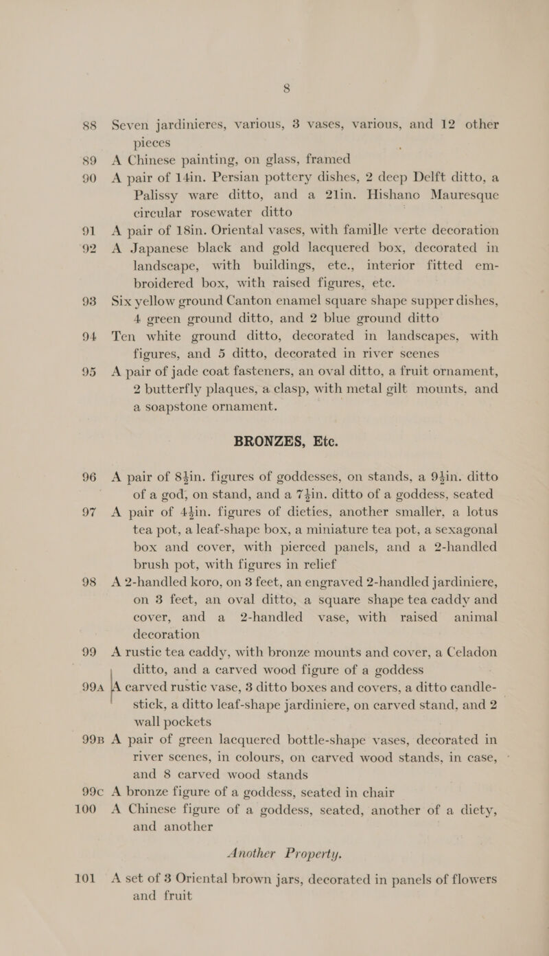 pieces s9 A Chinese painting, on glass, framed 90 &lt;A pair of 14in. Persian pottery dishes, 2 deep Delft ditto, a Palissy ware ditto, and a 2lin. Hishano Mauresque circular rosewater ditto 91 A pair of 18in. Oriental vases, with famille verte decoration 92 A Japanese black and gold lacquered box, decorated in landscape, with buildings, ete., interior fitted em- broidered box, with raised figures, ete. 93 Six yellow ground Canton enamel square shape supper dishes, 4 green ground ditto, and 2 blue ground ditto 94 Ten white ground ditto, decorated in landscapes, with figures, and 5 ditto, decorated in river scenes 95 A pair of jade coat fasteners, an oval ditto, a fruit ornament, 2 butterfly plaques, a clasp, with metal gilt mounts, and a soapstone ornament. | BRONZES, Etc. 96 &lt;A pair of 84in. figures of goddesses, on stands, a 94in. ditto | of a god, on stand, and a 74in. ditto of a goddess, seated 97 A pair of 44in. figures of dieties, another smaller, a lotus tea pot, a leaf-shape box, a miniature tea pot, a sexagonal box and cover, with pierced panels, and a 2-handled brush pot, with figures in relief 98 &lt;A 2-handled koro, on 3 feet, an engraved 2-handled jardiniere, on 3 feet, an oval ditto, a square shape tea caddy and cover, and a 2-handled vase, with raised animal decoration 99 Arustic tea caddy, with bronze mounts and cover, a Celadon ditto, and a carved wood figure of a goddess A carved rustic vase, 3 ditto boxes and covers, a ditto candle- stick, a ditto leaf-shape jardiniere, on carved stand, and 2 wall pockets | 998 A pair of green lacquered bottle-shape vases, decorated in river scenes, in colours, on carved wood stands, in case, and 8 carved wood stands 99c A bronze figure of a goddess, seated in chair 100 &lt;A Chinese figure of a goddess, seated, another of a diety, and another 994 Another Property. 101 A set of 3 Oriental brown jars, decorated in panels of flowers and fruit