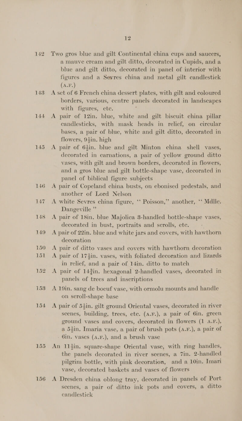142 143 144 156 Two gros blue and gilt Continental china cups and saucers, a mauve cream and gilt ditto, decorated in Cupids, and a blue and gilt ditto, decorated in panel of interior with figures and a Sevres china and metal gilt candlestick (A.F.) A set of 6 French china dessert plates, with gilt and coloured borders, various, centre papel decorated in landscapes with figures, ete. A pair of 12in. blue, white and gilt biscuit china pillar eandlesticks, with mask heads in relief, on circular bases, a pair of blue, white and gilt ditto, decorated in flowers, 94in. high A pair of 64in. blue and gilt Minton china shell vases, decorated in carnations, a pair of yellow ground ditto vases, with gilt and brown borders, decorated in flowers, and a gros blue and gilt bottle-shape vase, decorated in panel of biblical figure subjects A pair of Copeland china busts, on ebonised pedestals, and another of Lord Nelson A white Sevres china figure, ‘‘ Poisson, Dangeville ”’ A pair of 18in. blue Majolica 3-handled bottle-shape vases, decorated in bust, portraits and scrolls, ete. A pair of 22in. blue and white jars and covers, with hawthorn decoration A pair of ditto vases and covers with hawthorn decoration A pair of 17}in. vases, with foliated decoration and lizards in relief, and a pair of 14in. ditto to match A pair of 143in. hexagonal 2-handled vases, decorated in panels of trees and inscriptions &gt; another, ‘‘ Mdlle. A 19in. sang de boeuf vase, with ormolu mounts and handle on scroll-shape base A pair of 54in. gilt ground Oriental vases, decorated in river scenes, building, trees, ete. (A.F.), a pair of 6in. green ground vases and covers, decorated in flowers (1 A.F.), a 54in. Imaria vase, a pair of brush pots (4.F.), a pair of . 6m. vases (A,F.), and a brush vase An 114in. square-shape Oriental vase, with ring handles, the panels decorated in river scenes, a 7in. 2-handled pilgrim bottle, with pink decoration, and a 10in. Imari vase, decorated baskets and vases of flowers A Dresden china oblong tray, decorated in panels of Port scenes, a pair of ditto ink pots and covers, a ditto candlestick