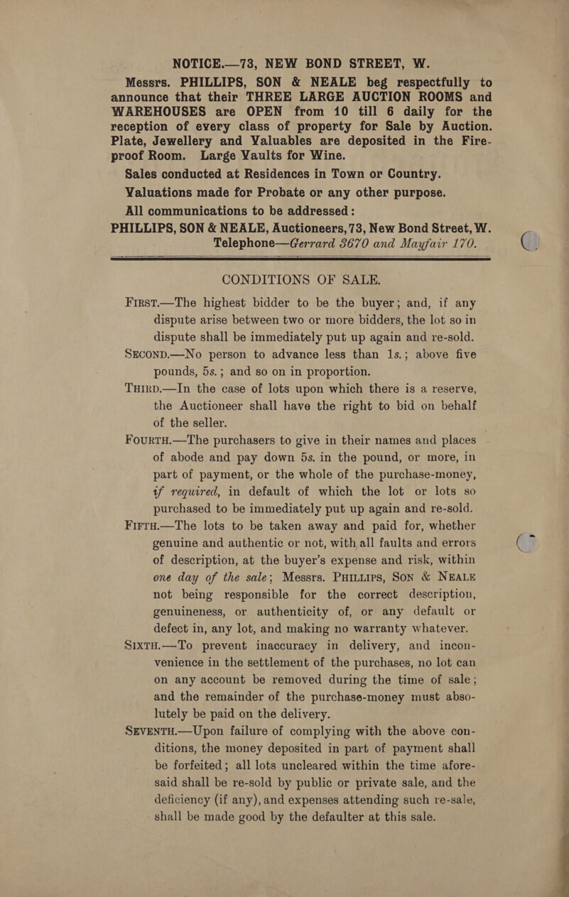 Messrs. PHILLIPS, SON &amp; NEALE beg respectfully to announce that their THREE LARGE AUCTION ROOMS and WAREHOUSES are OPEN from 10 till 6 daily for the reception of every class of property for Sale by Auction. Plate, Jewellery and Valuables are deposited in the Fire- proof Room. Large Yaults for Wine. Sales conducted at Residences in Town or counties, Valuations made for Probate or any other purpose. All communications to be addressed: PHILLIPS, SON &amp; NEALE, Auctioneers, 73, New Bond Street, W. Telephone—Gerrard 3670 and Mayfair 170. ee   CONDITIONS OF SALE. First.—The highest bidder to be the buyer; and, if any dispute arise between two or more bidders, the lot so in dispute shall be immediately put up again and re-sold. SECOND.—No person to advance less than 1s.; above five pounds, 5s.; and so on in proportion. THIrD.—In the case of lots upon which there is a reserve, the Auctioneer shall have the right to bid on behalf of the seller. FourtH.—The purchasers to give in their names and places of abode and pay down 5s. in the pound, or more, in part of payment, or the whole of the purchase-money, af required, in default of which the lot or lots so purchased to be immediately put up again and re-sold. Firra.—The lots to be taken away and paid for, whether genuine and authentic or not, with all faults and errors of description, at the buyer’s expense and risk, within one day of the sale; Messrs. PHILLips, SON &amp; NEALE not being responsible for the correct description, genuineness, or authenticity of, or any default or defect in, any lot, and making no warranty whatever. SixtH.—-To prevent inaccuracy in delivery, and incon- venience in the settlement of the purchases, no lot can on any account be removed during the time of sale; and the remainder of the purchase-money must abso- lutely be paid on the delivery. SEVENTH.— Upon failure of complying with the above con- ditions, the money deposited in part of payment shall be forfeited; all lots uncleared within the time afore- said shall be re-sold by public or private sale, and the deficiency (if any), and expenses attending such re-sale, shall be made good by the defaulter at this sale.