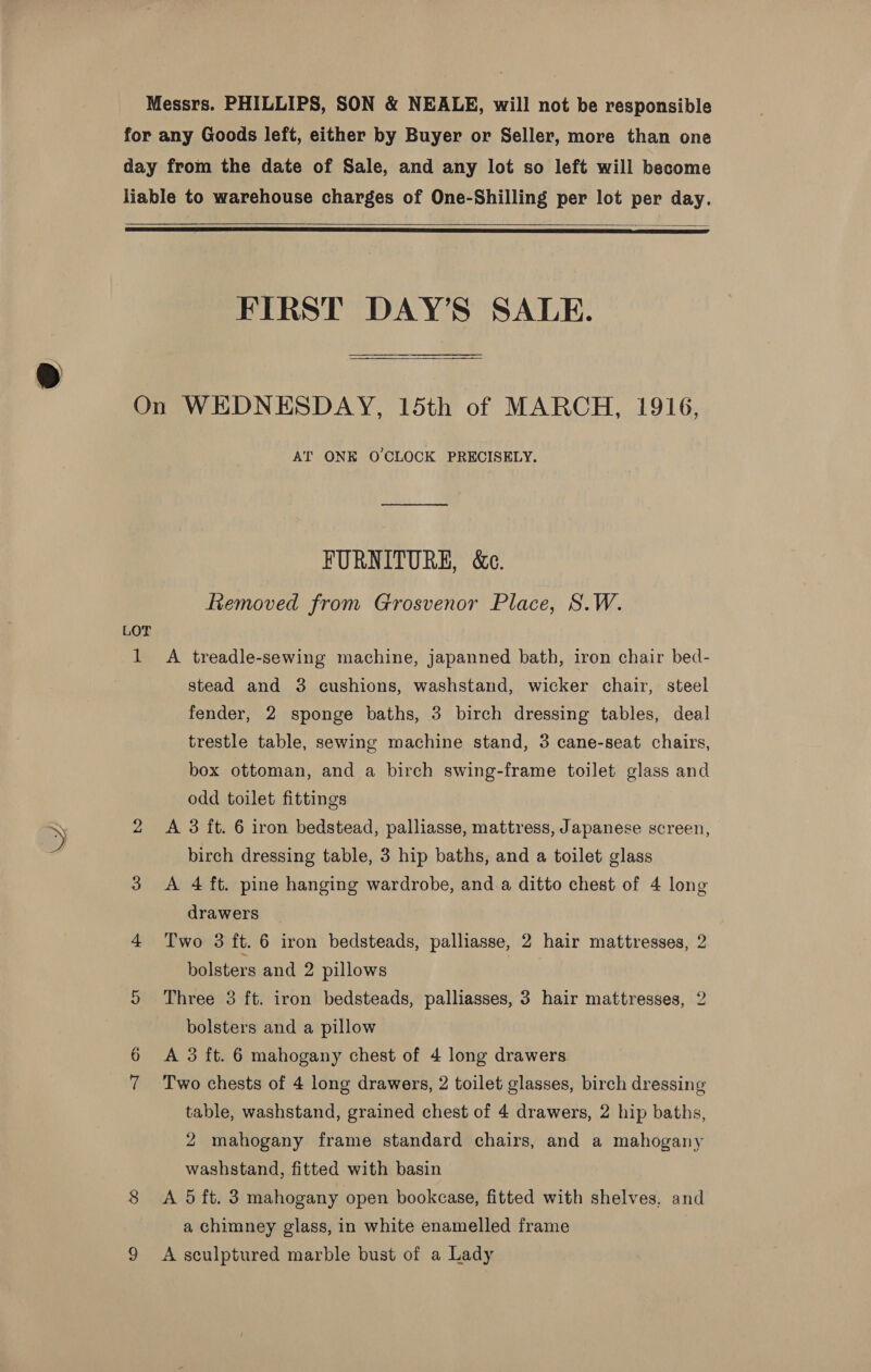    FIRST DAY’S SALE.  LOT AT ONE O'CLOCK PRECISELY. FURNITURE, &amp;e. fiemoved from Grosvenor Place, S.W. stead and 3 cushions, washstand, wicker chair, steel fender, 2 sponge baths, 3 birch dressing tables, deal trestle table, sewing machine stand, 3 cane-seat chairs, box ottoman, and a birch swing-frame toilet glass and odd toilet fittings A 3 ft. 6 iron bedstead, palliasse, mattress, Japanese screen, birch dressing table, 3 hip baths, and a toilet glass A 4 ft. pine hanging wardrobe, and.a ditto chest of 4 long drawers | Two 3 it. 6 iron bedsteads, palliasse, 2 hair mattresses, 2 bolsters and 2 pillows Three 3 ft. iron bedsteads, palliasses, 3 hair mattresses, 2 bolsters and a pillow A 3 ft. 6 mahogany chest of 4 long drawers Two chests of 4 long drawers, 2 toilet glasses, birch dressing table, washstand, grained chest of 4 drawers, 2 hip baths, 2 mahogany frame standard chairs, and a mahogany washstand, fitted with basin A 5 ft. 3 mahogany open bookcase, fitted with shelves, and a chimney glass, in white enamelled frame A sculptured marble bust of a Lady