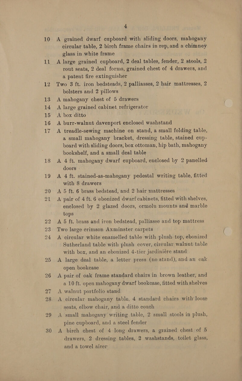 10 11 + A grained dwarf cupboard with sliding doors, mahogany circular table, 2 birch frame chairs in rep, and a chimney glass in white frame A large grained cupboard, 2 deal tables, fender, 2 stools, 2 rout seats, 2 deal forms, grained chest of 4 drawers, and a patent fire extinguisher Two 3 ft. iron bedsteads, 2 palliasses, 2 hair mattresses, 2 bolsters and 2 pillows A mahogany chest of 5 drawers A large grained cabinet, refrigerator A box ditto A burr-walnut davenport enclosed washstand A treadle-sewing machine on stand, a small folding table, a small mahogany bracket, dressing table, stained cup- board with sliding doors, box ottoman, hip bath, mahogany bookshelf, and a small deal table A 4 ft. mahogany dwari vat ate enclosed by 2 panelled doors A 4 ft. stained-as-mahogany pedestal writing table, fitted with 8 drawers A 5 ft. 6 brass bedstead, and 2 hair mattresses A pair of 4 ft. 6 ebonized dwarf cabinets, fitted with shelves, enclosed by 2 glazed doors, ormolu mounts and marble tops , A 5 ft. brass and iron bedstead, palliasse and top mattress Two large crimson Axminster carpets A circular white enamelled table with plush top, ebonized Sutherland table with plush cover, circular walnut table with box, and an ebonized 4-tier jardiniére stand A large deal table, a letter press (no stand), and an oak open bookcase | A pair of oak frame standard shale in brown leather, and a 10 ft. open mahogany dwarf bookcase, fitted with shelves A walnut portfolio stand seats, elbow chair, and a ditto couch A small mahogany writing table, 2 small stools in plush, pine cupboard, and a steel fender A birch chest of 4 long drawers, a grained chest of 5 drawers, 2 dressing tables, 2 washstands, toilet glass, and a towel airer