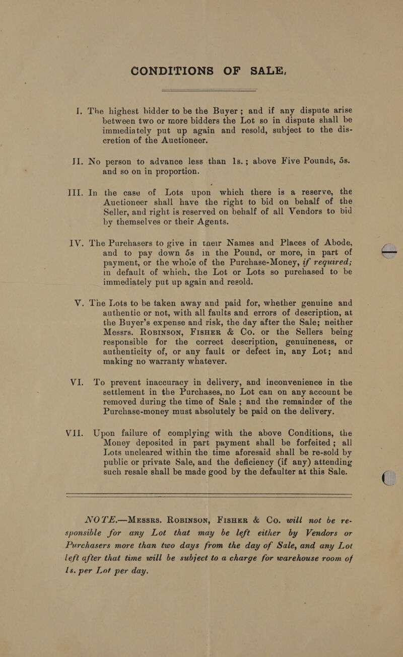 CONDITIONS OF SALE.  between two or more bidders the Lot so in dispute shall be immediately put up again and resold, subject to the dis- cretion of the Auctioneer. and so on in proportion. In the case of Lots upon which there is a reserve, the Auctioneer shall have the right to bid on behalf of the Seller, and right is reserved on behalf of all Vendors to bid by themselves or their Agents. The Purchasers to give in taeir Names and Places of Abode, and to pay down 5s in the Pound, or more, in part of payment, or the whoie of the Purchase-Money, if required; in default of which, the Lot or Lots so purehased to be immediately put up again and resold. authentic or not, with all faults and errors of description, at the Buyer’s expense and risk, the day after the Sale; neither Messrs. Rosinson, FisHerR &amp; Co. or the Sellers being responsible for the correct description, genuineness, or authenticity of, or any fault or defect in, any Lot; and making no warranty whatever. To prevent inaccuracy in delivery, and inconvenience in the settlement in the Purchases, no Lot can on any account be removed during the time of Sale ; and the remainder of the Purchase-money must absolutely be paid on the delivery. Upon failure of complying with the above Conditions, the Money deposited in part payment shall be forfeited; all Lots uncleared within the time aforesaid shall be re-sold by public or private Sale, and the deficiency (if any) attending such resale shall be made good by the defaulter at this Sale.