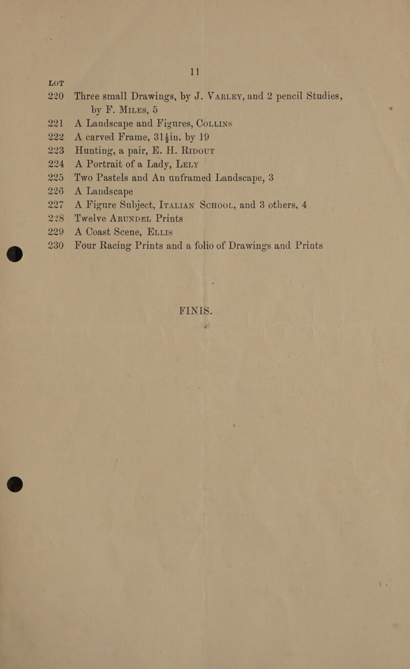 co &amp; eS pi (i) Ww w (Na) NG wo ~~ WWW WW W oo Ot e ~j w LO rie) c ce oo © 11 Three small Drawings, by J. VARLEY, and 2 pencil Studies, by F. Mines, 5 A Landscape and Figures, CoLurns A carved Frame, 314in. by 19 Hunting, a pair, EH. H. Rrpour A Portrait of a Lady, Lety Two Pastels and An unframed Landscape, 3 A Landscape A Figure Subject, Iranian ScuHoor, and 3 others, 4 Twelve ARUNDEL Prints A Coast Scene, Evuis Four Racing Prints and a folio of Drawings and Prints FINIS.
