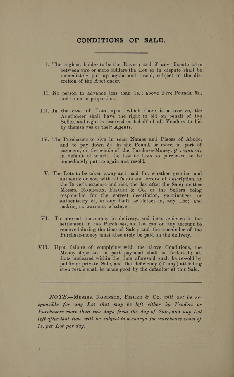 CONDITIONS OF SALE.  I. The highest bidder to be the Buyer; and if any dispute arise between two or more bidders the Lot so in dispute shall be immediately put up again and resold, subject to the dis- cretion of the Auctioneer. II. No person to advance less than 1s.; above Five Pounds, 5s., and so on in proportion. III. In the case of Lots upon which there is a reserve, the Auctioneer shall have the right to bid on behalf of the Seller, and right is reserved on behalf of all Vendors to bid by themselves or their Agents. IV. The Purchasers to give in tneir Names and Places of Abode, and to pay down ds in the Pound, or more, in part of payment, or the who.e of the Purchase-Money, tf requered; in default of which. the Lot or Lots so purchased to be immediately put up again and regold. V. The Lots to be taken away and paid for, whether genuine and authentic or not, with all faults and errors of description, at the Buyer’s expense and risk, the day after the Sale; neither Messrs. Ropinson, FisHer &amp; Co. or the Sellers being responsible for the correct description, genuineness, or authenticity of, or any fault or defect in, any Lot; and making no warranty whatever. VI. To prevent inaccuracy in delivery, and inconvenience in the settlement in the Purchases, no Lot can on any account be removed during the time of Sale ; and the remainder of the Purchase-money must absolutely be paid on the delivery. VII. Upon failure of complying with the above Conditions, the Money deposited in part payment shall be forfeited; all Lots uncleared within the time aforesaid shall be re-sold by public or private Sale, and the deficiency (if any) attending sucu resale shall be made good by the defaulter at this Sale. NOTE.—MeEssrs. Ropinson, FisHerR &amp; Co. will not be re- sponsible for any Lot that may be left either by Vendors or Purchasers more than two days from the day of Sale, and any Lot left after that time will be subject to a charge for warehouse room of Is. per Lot per day.