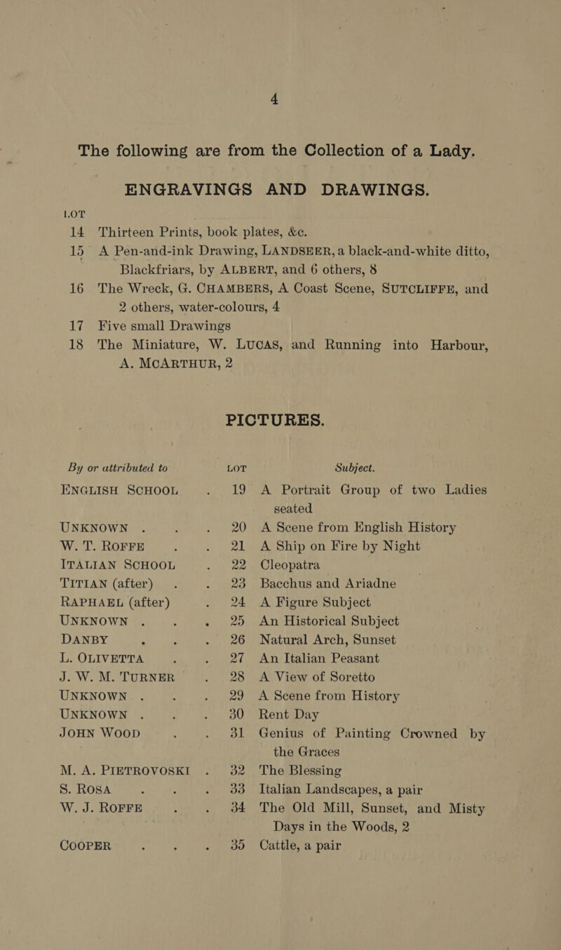 LOT 14 Thirteen Prints, book plates, &amp;c. 15. A Pen-and-ink Drawing, LANDSEER, a black-and-white ditto, Blackfriars, by ALBERT, and 6 others, 8 16 The Wreck, G. CHAMBERS, A Coast Scene, SUTCLIFFE, and 2 others, water-colours, 4 17 Five small Drawings 18 The Miniature, W. LucAS, and Running into Harbour, A. MCARTHUR, 2 PICTURES. By or attributed to LOT Subject. ENGLISH SCHOOL . 19 A Portrait Group of two Ladies seated UNKNOWN . : . 20 A Scene from English History W. T. ROFFE : . 21 A Ship on Fire by Night ITALIAN SCHOOL . 22 Cleopatra | TITIAN (after) . . 23 Bacchus and Ariadne RAPHAEL (after) . 24 A Figure Subject UNKNOWN . . - 2) An Historical Subject DANBY . ; . 26 Natural Arch, Sunset L. OLIVETTA ; . 2¢ An Italian Peasant J. W. M. TURNER . 28 A View of Soretto UNKNOWN . : . 29 A Scene from History UNKNOWN . ' . oa0° Rent Day JOHN Woop ; . 91 Genius of Painting Crowned by | the Graces M. A. PIETROVOSKI . 32. The Blessing ENGRAVINGS AND DRAWINGS.