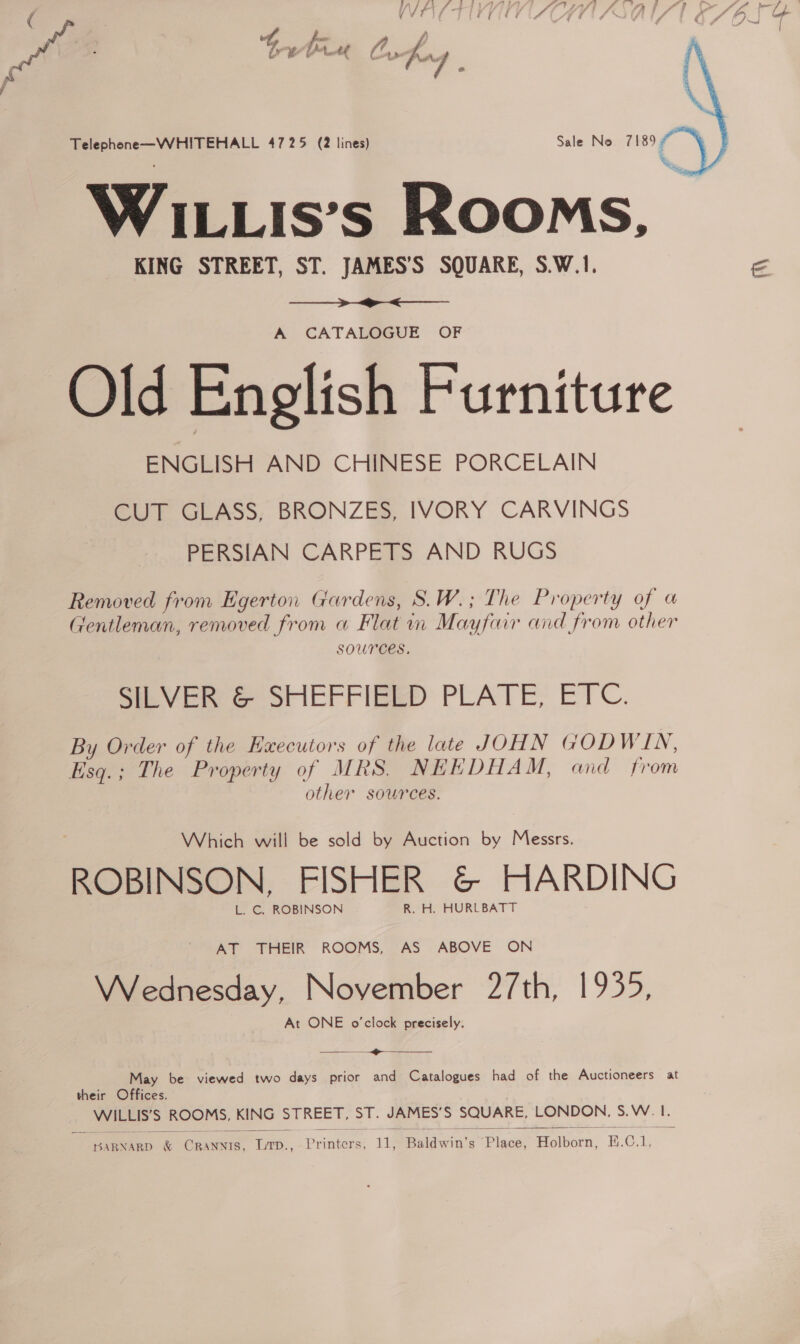 ( | reo et Me thie bafag f   ao eee 4725 (2 lines) Sale No 7189; WiLLis’s Rooms, KING STREET, ST. JAMES’'S SQUARE, S.W.1. =  A CATAL@GUE OF Old English Furniture ENGLISH AND CHINESE PORCELAIN CUT GLASS, BRONZES, IVORY CARVINGS PERSIAN CARPETS AND RUGS Removed from Egerton Gardens, S.W.; The Property of a Gentleman, removed from a Flat in Mayfair and from other SOUrCES, SILVER &amp; SHEFFIELD PLATE, ETC. By Order of the Executors of the late JOHN GODWIN, Esq.; The Property of MRS. NEEDHAM, and from other sources. Which will be sold by Auction by Messrs. ROBINSON, FISHER &amp; HARDING L. C. ROBINSON R. H. HURLBATT AT THEIR ROOMS, AS ABOVE ON Wednesday, November 27th, 1935, At ONE o’clock precisely. eR - May be viewed two days prior and Catalogues had of the Auctioneers at their Offices. Be ROOMS, KING STREET, St. JAMES'S SQUARE, LONDON. S: vee f  