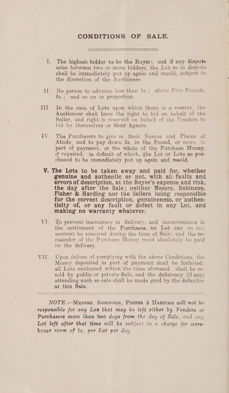 CONDITIONS OF SALE. The highest bidder to be the Buyer; and if any dispute arise between two or more bidders, the Lot so in dispute shall be immediately put up again and resold, subject to the discretion of the Auctioneer. No person to advance less than 1s.; above Five Pounds, 5s.; and so on in proportion. In the case of Lots upon which there is a reserve, the Auctioneer shall have the right to bid on behalf of the Seller, and right is reserved on behalf of the Vendors to bid by themselves or their Agents. The Purcbasers to give in their Names and Places of Abode, and to pay down 5s. in the Pound, or more, in part of payment, or the whole of the Purchase Money, if required; in default of which, -fhe Lot or Lots so pur- chased to be immediately put up again and resold. genuine and authentic or not, with ali fanits and errors of description, at the Buyer’s expense and risk, the day after the Sale; neither Messrs. Robinson. Fisher &amp; Harding nor the Sellers being’ responsible for the correct description, genuineness, or authen- ticity of, or any fault or defect in any Lot, and making no warranty whatever. Tio prevent inaccuracy in delivery, and inconvenience in the settlement of the Purchases, no Lot can on any account be removed during the time of Sale; and the re- mainder of the Purchase Money must absolutely be paid on the delivery. Upon failure of complying with the above Conditions, the Money deposited in part of payment shall be forfeited; all Lots uncleared within the time aforesaid shall be re- sold by public or private Sale, and the deficiency (if any) attending such re-sale shall be made good by the defaulter at this Sale.  