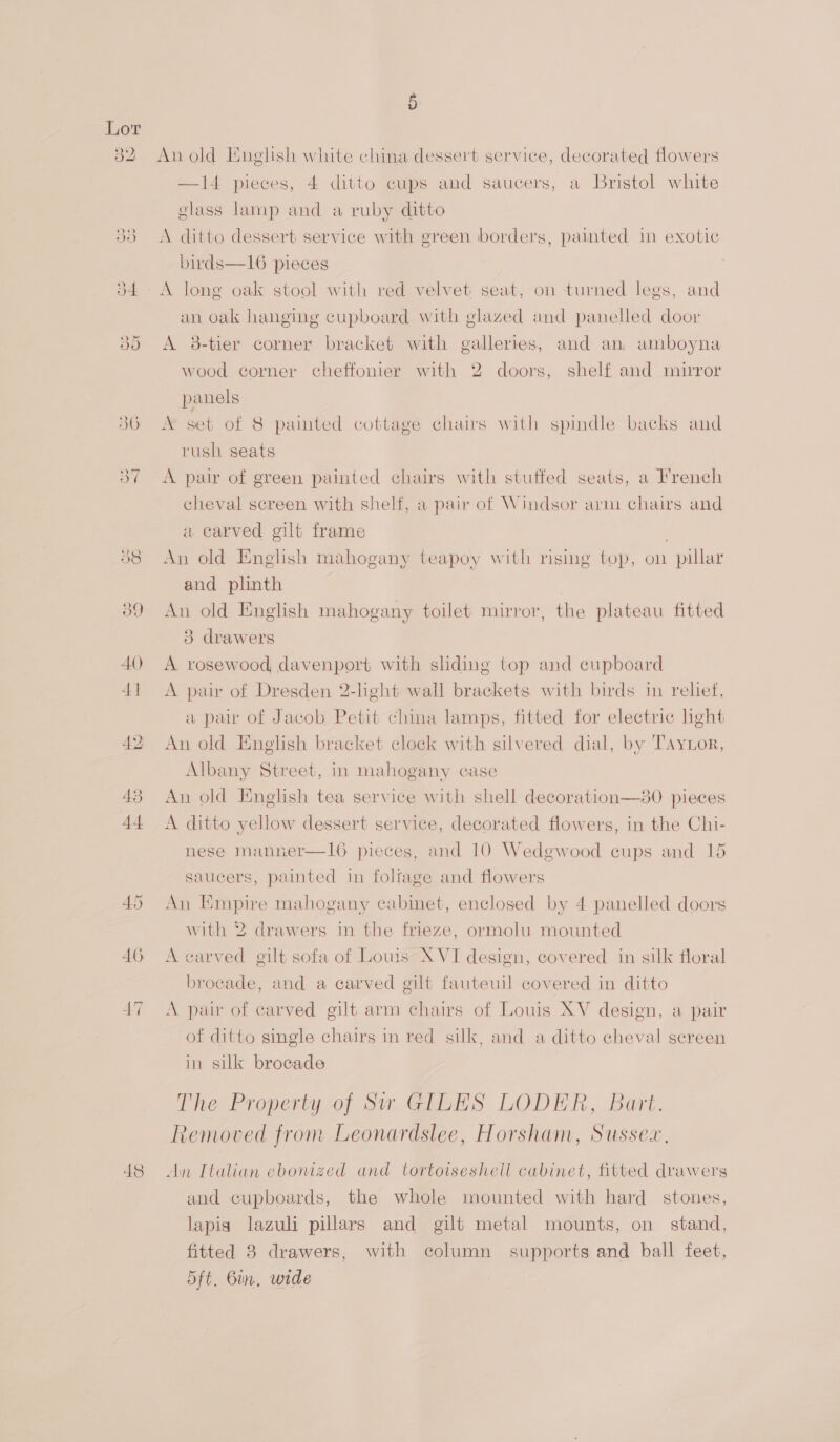48 Oe An old English white china dessert service, decorated flowers —14 pieces, 4 ditto cups and saucers, a Bristol white glass lamp and a ruby ditto A ditto dessert service with green borders, painted in exotic birds—16 pieces A long oak stool with red velvet seat, on turned legs, and an oak hanging cupboard with glazed and panelled door A 8-tier corner bracket with galleries, and an, amboyna wood corner cheffonier with 2 doors, shelf, and mirror panels rush seats A pair of green painted chairs with stuffed seats, a French cheval screen with shelf, a pair of Windsor arm chairs and a carved gilt frame . An old English mahogany teapoy with rising top, on pillar and plinth An old English mahogany toilet mirror, the plateau fitted 3 drawers A rosewood davenport with sliding top and cupboard A pair of Dresden 2-light wall brackets with birds in relief, a pair of Jacob Petit china lamps, fitted for electric hight An old English bracket clock with silvered dial, by TAyior, Albany Street, in mahogany case An old English tea service with shell decoration—80 pieces A ditto yellow dessert service, decorated flowers, in the Chi- nese manner—Il16 pieces, and 10 Wedgwood cups and 15 saucers, painted in folfage and flowers An Empire mahogany cabinet, enclosed by 4 panelled doors with 2 drawers in the frieze, ormolu mounted A carved gilt sofa of Louis XVI design, covered in silk floral brocade, and a carved gilt fauteuil covered in ditto A pair of carved gilt arm chairs of Louis XV design, a pair of ditto single chairs in red silk, and a ditto cheval screen in silk brocade The Property of Siw GILES LODER, Bart. Removed from Leonardslee, Horsham, Sussex, An Italian ebonized and tortoiseshell cabinet, fitted drawers and cupboards, the whole mounted with hard stones, lapis lazuli pillars and gilt metal mounts, on stand, fitted 8 drawers, with column supports and ball feet, 5ft. Bin, wide