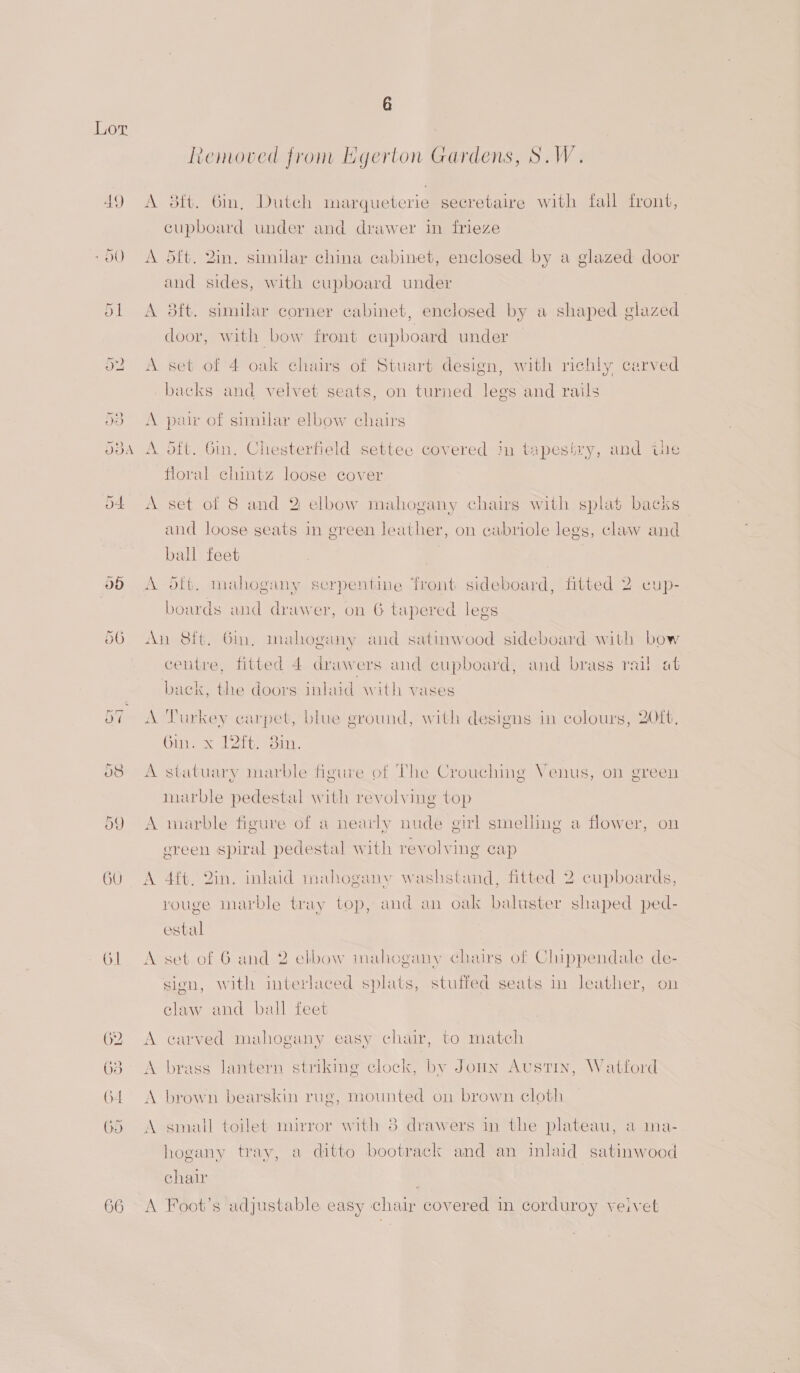 66 6 Removed from Egerton Gardens, S.W. A dt{t. Gin, Dutch marqueterie secretaire with fall front, cupboard under and drawer in frieze A 5ft. 2in. similar china cabinet, enclosed by a glazed door and sides, with cupboard under A 3ft. similar corner cabinet, enclosed by a shaped glazed door, with bow front cupboard under A set of 4 oak chairs of Stuart design, with richly carved backs and velvet seats, on turned legs and rails A pair of similar elbow chairs A oft. Gin, Chesterfield settee covered in tapesiry, and the floral chintz loose cover A set of 8 and 2 elbow mahogany chairs with splat backs and loose seats in green leather, on cabriole legs, claw and ball feet A dtt. mahogany scrpentine front sideboard, fitted 2 cup- boards and drawer, on 6 tapered legs An 8ft, Gin, mahogany and satinwood sideboard with bow centre, fitted 4 drawers and cupboard, and brass rail at back, the doors inlaid with vases A Turkey carpet, blue ground, with designs in colours, 20ft, Gin. x Zit. 3im. A statuary marble figure of The Crouching Venus, on green marble pedestal with revolving top A marble figure of a nearly nude girl smelling a flower, on ereen spiral pedestal with revolving cap A 4{t, 2in. inlaid mahogany washstand, fitted 2 cupboards, vouge marble tray top, and an oak baluster shaped ped- estal A set of 6 and 2 elbow mahogany chairs of Chippendale de- sion, with interlaced splats, stuffed seats in leather, on claw and ball feet A carved mahogany easy chair, to match A brass lantern striking clock, by Jonn Austin, Watford A brown bearskin rug, mounted on brown cloth A small toilet mirror with 3 drawers in the plateau, a ma- hogany tray, a ditto bootrack and an inlaid satinwood chair A Foot’s adjustable easy chair covered in corduroy veivet