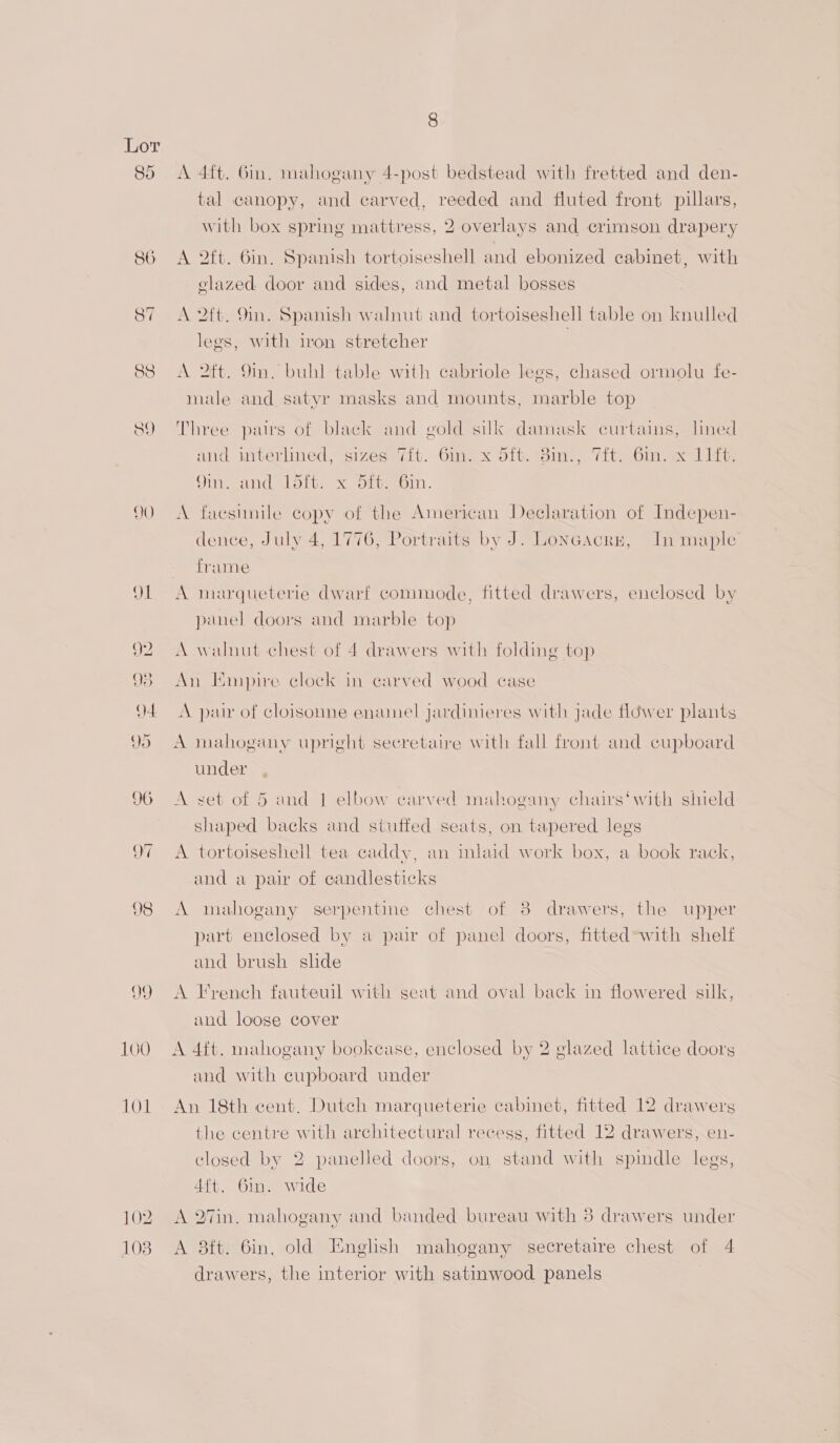 DQ ~1 88 SY 102 103 A 4ft. 6in, mahogany 4-post bedstead with fretted and den- tal canopy, and carved, reeded and fluted front pillars, with box spring mattress, 2 overlays and crimson drapery A 2tt. Gin, Spanish tortoiseshell and ebonized cabinet, with clazed door and sides, and metal bosses A 2ft. 9m. Spanish walnut and tortoiseshell table on knulled legs, with iron stretcher A 2ft. 9m. buhl table with cabriole legs, chased ormolu fe- male and satyr masks and mounts, marble top Three pairs of black and gold silk damask curtains, lined and miverlned, sizes (it. Giex Sitting, Tit} bin eol it Qin, and Loft. x otvuin. A faesinile copy of the American Declaration of Indepen- dence, July 4, 1776, Portraits by J. Loncacrs, In maple frame A marqueterie dwarf commode, fitted drawers, enclosed by panel doors and marble top A walnut chest of 4 drawers with folding top An Empire clock in carved wood case A pair of cloisonne enamel jardinieres with jade fldwer plants A mahogany upright secretaire with fall front and cupboard under A set of 5 and 1 elbow carved mahogany chairs‘with shield shaped backs and stuffed seats, on tapered legs A tortoiseshell tea caddy, an inlaid work box, a book rack, and a pair of candlesticks A mahogany serpentine chest of 8 drawers, the upper part enclosed by a pair of panel doors, fitted-with shelf and brush slide A French fauteuil with seat and oval back in flowered silk, und loose cover A 4ft. mahogany bookcase, enclosed by 2 glazed lattice doors and with cupboard under An 18th cent. Dutch marqueterie cabinet, fitted 12 drawers the centre with architectural recess, fitted 12 drawers, en- closed by 2 panelled doors, on stand with spindle legs, 4{t. 6in. wide A 27in. mahogany and banded bureau with 3 drawers under A 8ft. 6in. old English mahogany secretaire chest of 4 drawers, the interior with satinwood panels