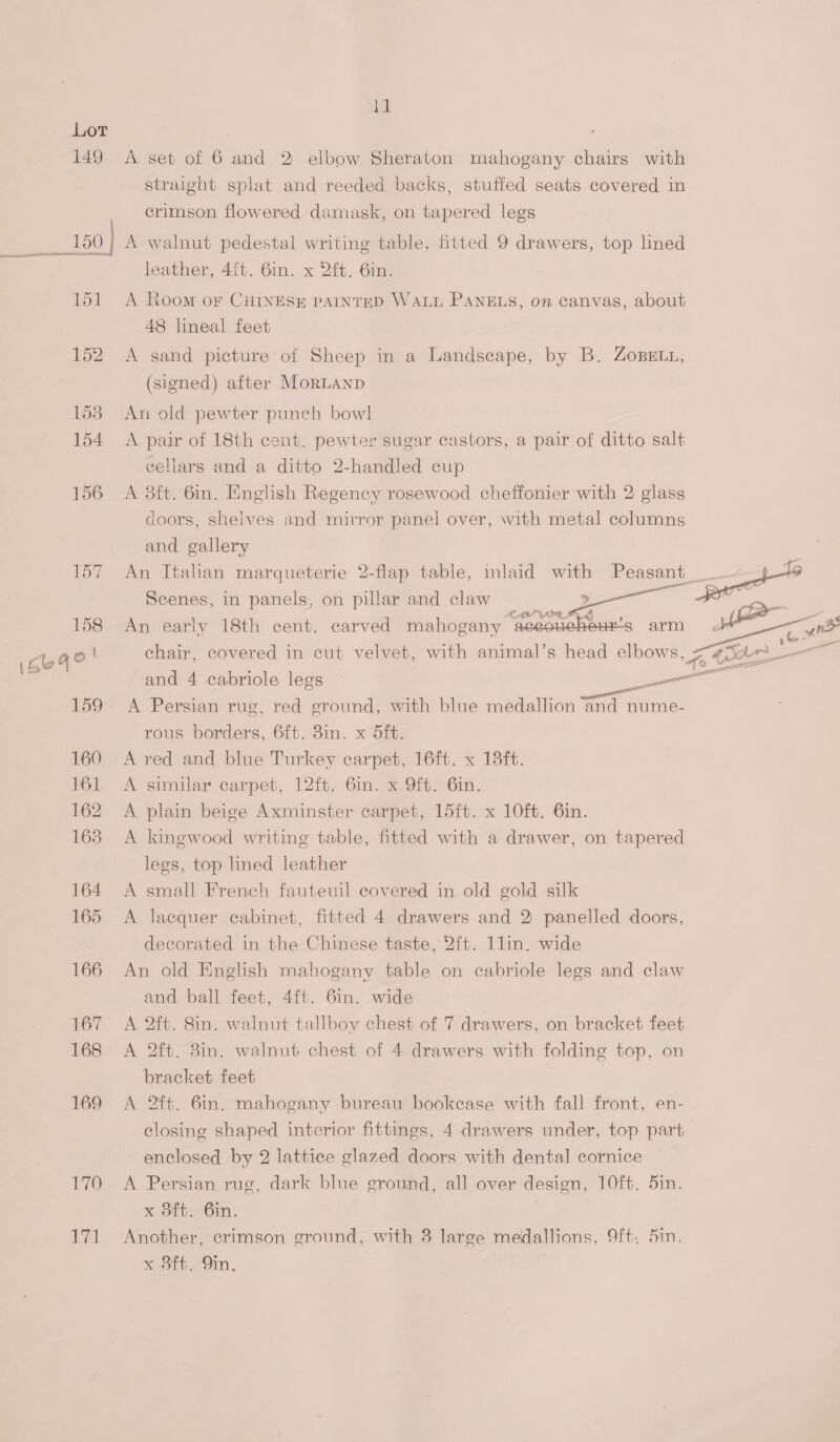 iy Lot 149 A set of 6 and 2 elbow Sheraton mahogany chairs with straight splat and reeded backs, stuffed seats covered in crimson flowered damask, on tapered legs | _150] A walnut pedestal writing table, fitted 9 drawers, top lined leather, 4{t. 6in. x 2ft. 6in. 151 A Room or CHINESE PAINTED WALL PANELS, on canvas, about 48 lineal feet 152 A sand picture of Sheep in a Landscape, by B. Zosett, (signed) after MorLANnD 158 An old pewter punch bow! 154 A pair of 18th cent. pewter sugar castors, a pair of ditto salt cellars and a ditto 2-handled cup 156 A 3ft. 6in. English Regency rosewood cheffonier with 2 glass doors, shelves and mirror panel over, with metal columns and gallery 157 An Italian marqueterie 2-flap table, inlaid with as Scenes, in panels, on pillar and claw : P eugite yr 158 An early 18th cent. carved mahogany ¢&amp; ues arm ee n> (oe9e | chair, covered in cut velvet, with animal’s head elbows, fe to j ‘ and 4 cabriole legs en . . . ee 159 A Persian rug, red ground, with blue medallion and nume- rous borders, 6ft. 3in. x 5ft. 160 A red and blue Turkey carpet, 16ft. x 18ft. 161 A similar carpet, 12ft. 6in. x Oft. 6in. 162 A plain beige Axminster carpet, 15ft. x 10ft. 6in. 163. A kingwood writing table, fitted with a drawer, on tapered legs, top lined leather 164 A small French fauteuil covered in old gold silk 165 <A lacquer cabinet, fitted 4 drawers and 2 panelled doors, decorated in the Chinese taste, 2ft. 1lin. wide 166 An old English mahogany table on cabriole legs and claw and ball feet, 4ft. 6in. wide 167 A 2ft. 8in. walnut tallboy chest of 7 drawers, on bracket feet 168 A 2ft. 8in. walnut chest of 4 drawers with folding top, on bracket feet 169 A 2ft. 6in. mahogany bureau bookcase with fall front, en- closing shaped interior fittings, 4 drawers under, top part enclosed by 2 lattice glazed doors with dental cornice 170 <A Persian rug, dark blue ground, all over design, 10ft. 5in. x 3ft. 6in. 171 Another, crimson ground, with 8 large medallions, 9ft. 5in.