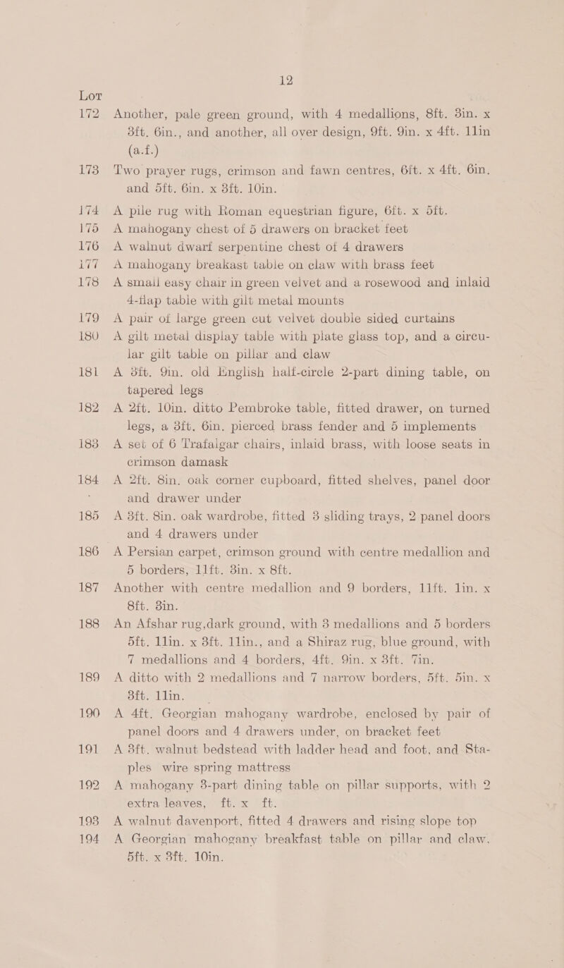 193 194 12 Another, pale green ground, with 4 medallions, 8ft. 3in. x 3ft. 6in., and another, all over design, 9ft. 9in. x 4ft. 1lin (a.f.) Two prayer rugs, crimson and fawn centres, 6ft. x 4ft. 6in. and oft. 6in. x 8ft. 10in. A pile rug with Roman equestrian figure, 6ft. x oft. A mahogany chest of 5 drawerg on bracket feet A walnut dwarf serpentine chest of 4 drawers A mahogany breakagt table on claw with brass feet A smail easy chair in green velvet and a rosewood and inlaid 4-tlap table with gilt metal mounts A pair of large green cut velvet doubie sided curtains A gilt metal display table with plate glass top, and a circu- lar gilt table on pillar and claw A dft. 9in. old Hnglish halt-circle 2-part dining table, on tapered legs A 2ft. 10in. ditto Pembroke table, fitted drawer, on turned legs, a 8ft. Gin. pierced brass fender and 5 implements A set of 6 Trafaigar chairs, inlaid brass, with loose seats in crimson damask A 2ft. 8in. oak corner cupboard, fitted shelves, panel door and drawer under A 8ft. 8in. oak wardrobe, fitted 3 sliding trays, 2 panel doors and 4 drawers under A Persian carpet, crimson ground with centre medallion and 5H Dordersa tit. om. x SiG. Another with centre medallion and 9 borders, 11ft. lin. x 8ft. din. An Afshar rug,dark ground, with 8 medallions and 5 borders 5ft. llin. x 8ft. 1lin., and a Shiraz rug, blue ground, with 7 medallions and 2 borders. 41 9in x oit. a A ditto with 2 medallions and 7 narrow borders, 5ft. 5in. x Siren in tee A 4ft. Georgian mahogany wardrobe, enclosed by pair of panel doors and 4 drawers under, on bracket feet A 8ft. walnut bedstead with ladder head and foot, and Sta- ples wire spring mattress A mahogany 8-part dining table on pillar supports, with 2 extra leaves, ft. x ft. A walnut davenport, fitted 4 drawers and rising slope top A Georgian mahogany breakfast table on pillar and claw.