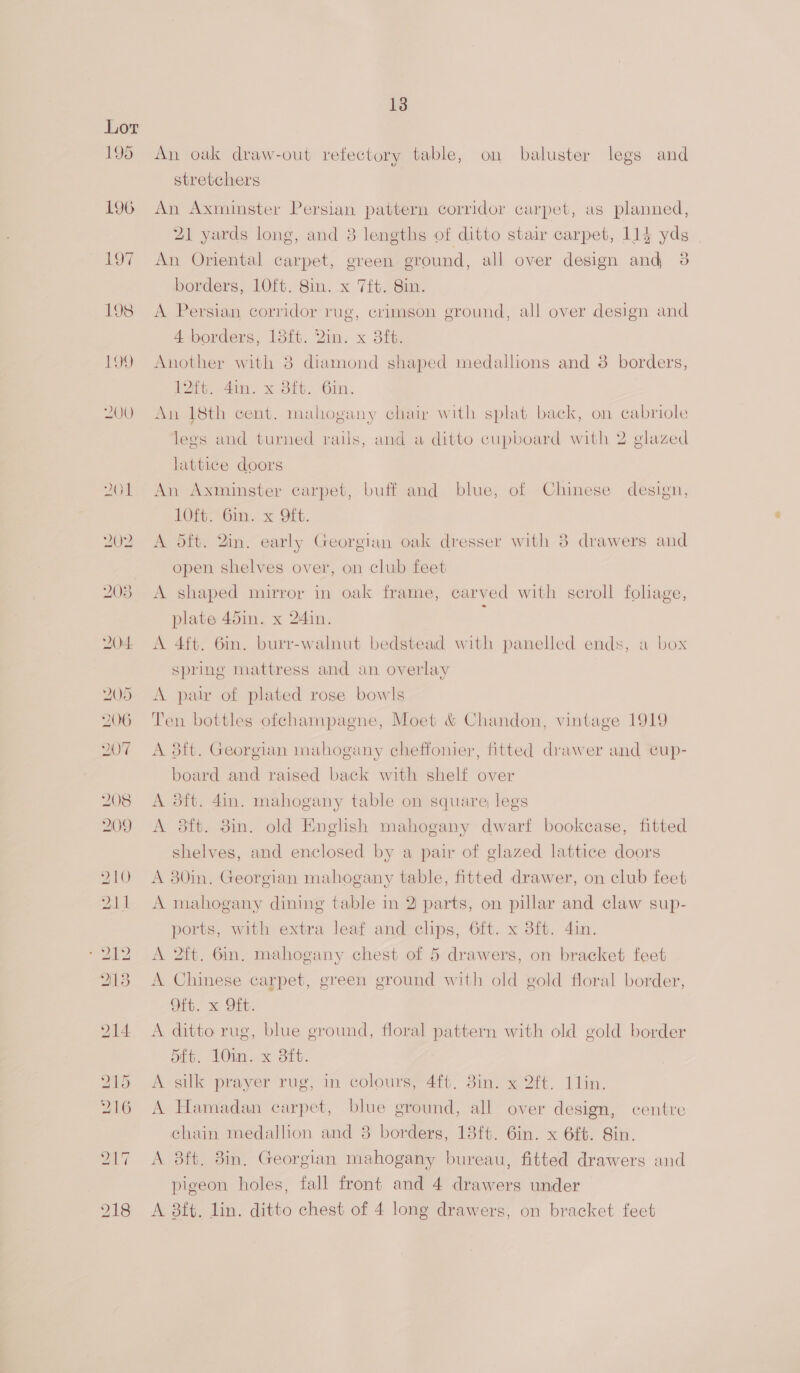 195 208 13 An oak draw-out refectory table, on baluster legs and stretchers An Axminster Persian pattern corridor carpet, as planned, 21 yards long, and 8 lengths of ditto stair carpet, 114 yds An Oriental carpet, green ground, all over design and 38 borders, 10ft. Sin. x 7ft. 8in. A Persian corridor rug, crimson ground, all over design and 4 borders, 13it. Qin. x 3ft. Another with 8 diamond shaped medallions and 3 borders, 12ft. 4in. x 8ft. 6in. An 18th cent. mahogany chai with splat back, on cabriole legs and turned rails, and a ditto cupboard with 2 glazed lattice doors An Axminster carpet, buff and blue, of Chinese design, 10ft. 6in. x Oft. A dft. 2in. early Georgian oak dresser with 8 drawers and open shelves over, on club feet A shaped mirror in oak frame, carved with scroll foliage, plate 45in. x 24in. ; A 4ft. 6in. burr-walnut bedstead with panelled ends, a box spring mattress and an overlay A par of plated rose bowls Ten bottles ofchampagne, Moet &amp; Chandon, vintage 1919 A 8ft. Georgian mahogany cheffonier, fitted drawer and cup- board and raised back with shelf over A 3ft. 4in. mahogany table on square legs A 8ft. 8m. old English mahogany dwarf bookcase, fitted shelves, and enclosed by a pair of glazed lattice doors A 380in. Georgian mahogany table, fitted drawer, on club feet A mahogany dining table in 2 parts, on pillar and claw sup- ports, with extra leaf and clips, 6ft. x 3ft. 4in. A 2ft. 6in, mahogany chest of 5 drawers, on bracket feet A Chinese carpet, green ground with old gold floral border, Oft. x Oft. A ditto rug, blue ground, floral pattern with old gold border ote, VOni. x Bit. A silk prayer rug, in colours, 4ft. 3in. x 2ft. 11lin. A Hamadan carpet, blue ground, all over design, centre chain medallion and 8 borders, 13ft. 6in. x 6ft. Sin. A 3ft, 8in, Georgian mahogany bureau, fitted drawers and pigeon holes, fall front and 4 drawers under A 8ft. lin. ditto chest of 4 long drawers, on bracket feet