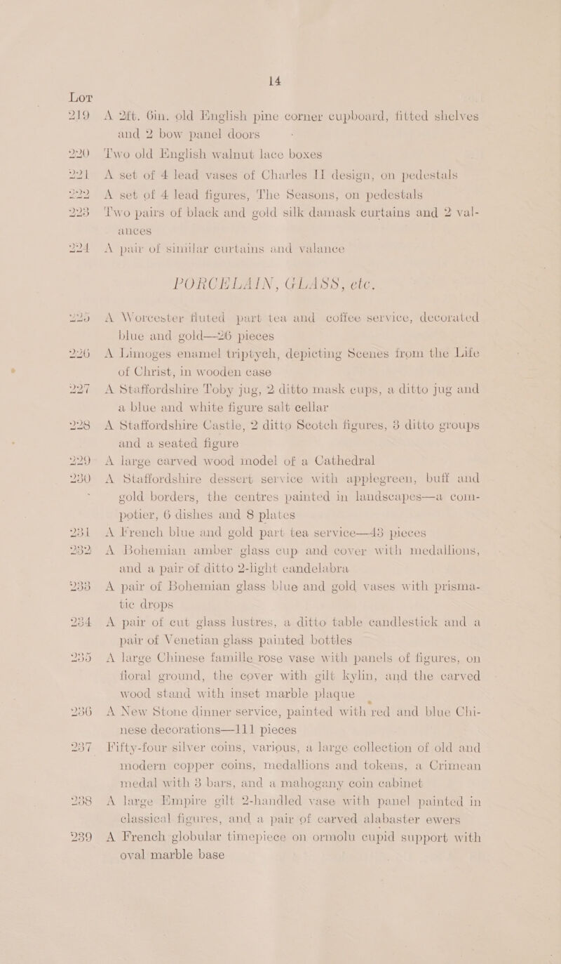 A 2t. Gin. old English pine corner cupboard, fitted shelves and 2 bow panel doors Iwo old English walnut lace boxes A set of 4 lead vases of Charles Hl design, on pedestals A set of 4 lead figures, The Seasons, on pedestals Two pairs of black and gold silk damask curtains and 2 val- aces A pair of similar curtains and valance PORCELAIN, GLASS, etc, A Worcester fluted part tea and coffee service, decorated blue and gold—26 pieces A Limoges enamel triptyeh, depicting Scenes from the Life of Christ, 1n wooden case A Staffordshire Toby jug, 2 ditto mask cups, a ditto Jug and a blue and white figure salt cellar A Staffordshire Castle, 2 ditto Scotch figures, 3 ditto groups and a seated figure A large carved wood model of a Cathedral A Staffordshire dessert service with applegreen, buff and  eold borders, the centres painted in landscapes potier, 6 dishes and 8 plates a Coln- A French blue and gold part tea service—48 pieces A Bohemian amber glass cup and cover with medallions, and a pair of ditto 2-light candelabra A pair of Bohemian glass biue and gold vases with prisma- tic drops A pair of cut glass lustres, a ditto table candlestick and a pair of Venetian glass painted bottles A large Chinese famille rose vase with panels of figures, on floral ground, the cover with gilt kylin, and the carved wood stand with inset marble plaque : A New Stone dinner service, painted with red and blue Chi- nese decorations—111 pieces Fifty-four silver coins, various, a large collection of old and modern copper coins, medallions and tokens, a Crimean medal with 8 bars, and a mahogany coin cabinet A large Empire gilt 2-handled vase with panel painted in classical figures, and a pair of carved alabaster ewers A French globular timepiece on ormolu cupid support with oval marble base
