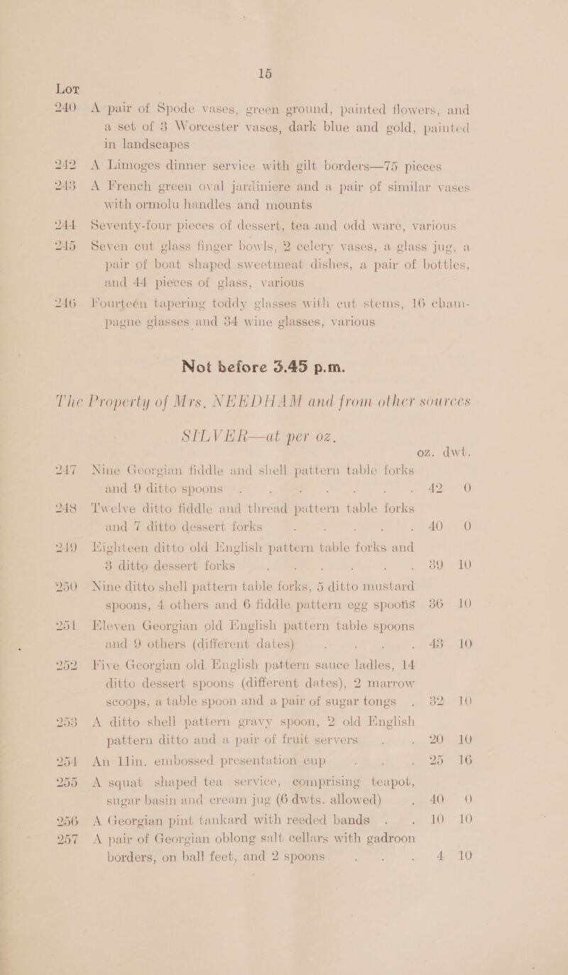 Lor 240 Avpair of oot vases, green ground, painted flowers, and a seb of 3 Worcester vases, dark blue and gold, painted | in landscapes 242 A Limoges dinner service with gilt borders—75 pieces 243 A French green oval jardiniere and a pair of similar vases with ormolu handles and mounts 244 Seventy-four pieces of dessert, tea and odd ware, various 245 Seven cut glass finger bowls, 2 celery vases, a glass jug, a pair of boat shaped sweetmeat dishes, a pair of bottles, and 44 pieces of glass, various 246 Fourteén tapering toddy glasses with cut stems, 16 cham- pagne giasses and 54 wine glasses, various Not before 3.45 p.m. The Property of Mrs, NEEDHAM and from other sources STLVHER—at per oz. dwt 247 Nine Georgian fiddle and shell pattern table forks and 9 ditto spoons . Cie ane cc. Sie dee OO) 248 Twelve ditto fiddle and thread pattern table forks and 7 ditto dessert forks ; f° 40-0 2) 2419 Wighteen ditto old English pattern table forks and 3 ditto dessert forks , oe ag: 20 250 Nine ditto shell pattern table forks, 5 ditto mustard spoons, 4 others and 6 fiddle pattern ege spoofs 386 10 251 Kleven Georgian old Hnghsh pattern table spoons and 9 others (different dates) ay Ves . 43° 10 252 Five Georgian old English pattern sauce ladles, 14 ditto dessert spoons (different dates), 2 marrow scoops, a table spoon and a pair of sugar tongs . 382 10 2538 <A ditto shell pattern gravy spoon, 2 old English pattern ditto and a pair of fruit servers. oy es 18) 954 An Ilin. embossed presentation cup ny cot OL 255 A squat shaped tea service, comprising teapot, sugar basin and cream jug (6 dwts. allowed) 20. 256 <A Georgian pint tankard with reeded bands . me por 10 257 A pair of Georgian oblong salt cellars with gadroon borders, on ball feet, and 2 spoons 5 Cadeaete ea” Aare)
