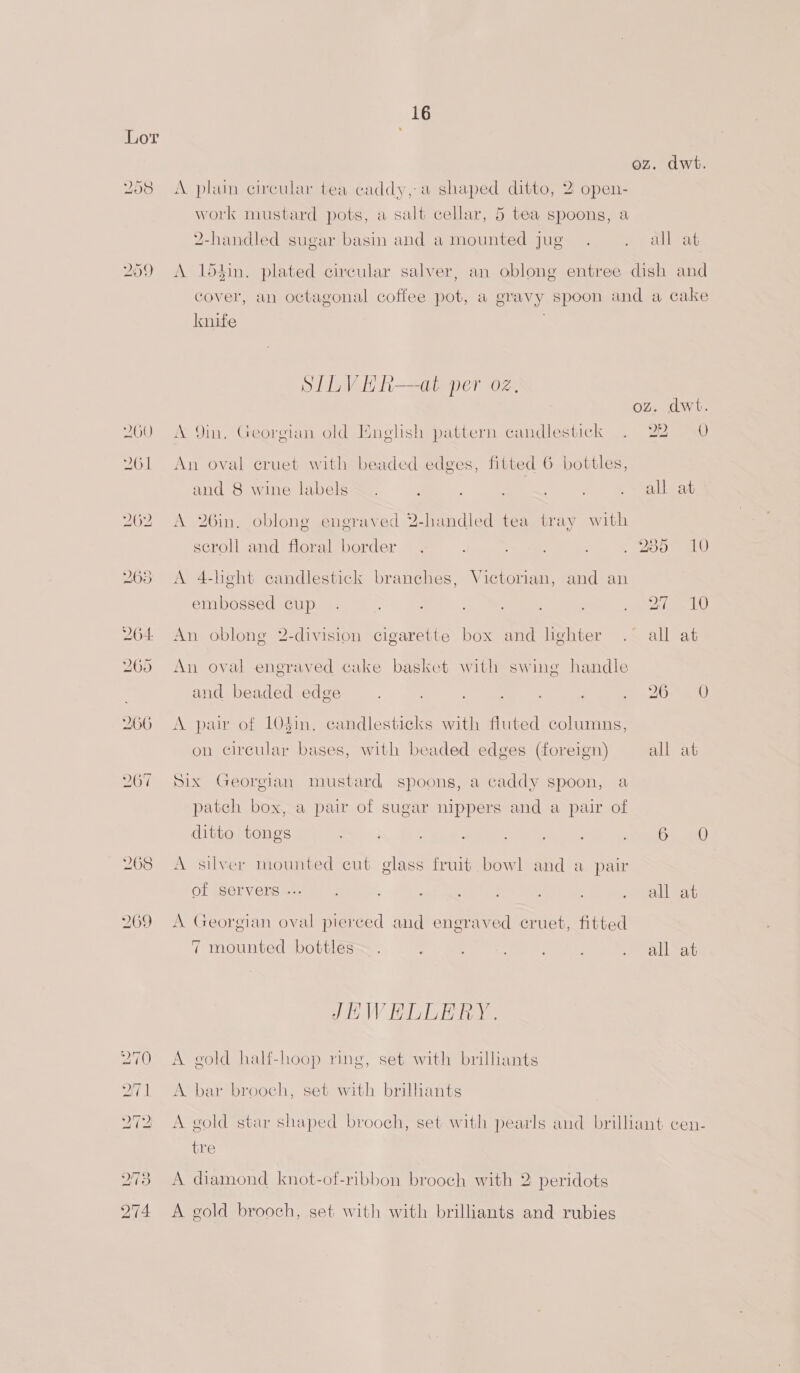 258 259 16 A plain circular tea caddy, a shaped ditto, 2 open- work mustard pots, a salt cellar, 5 tea spoons, a 2-handled sugar basin and a mounted jug knife SILV HE R—at per oz. A 9in, Georgian old nelish pattern candlestick An oval eruet with beaded edges, fitted 6 bottles, and 8 wine labels A 26in. oblong engraved 2-handled tea tray with seroll and floral border A 4-lieght candlestick branches, Victorian, and an ) embossed cup An oblong 2-division cigarette box and lighter An oval engraved cake basket with swing handle and beaded edge A pair of 104in. candlesticks with fluted columns, on circular bases, with beaded edges (foreign) Six Georgian mustard spoons, a caddy spoon, a patch box, a pair of sugar nippers and a pair of ditto tongs A silver mounted cut glass fruit bowl and a pair OF Servers --: A Georgian oval pierced and engraved cruet, fitted 7 mounted bottles JHWEDLERY. A gold half-hoop ring, set with brilliants A bar brooch, set with brilhants or O tie A diamond knot-of-ribbon brooch with 2 peridots A gold brooch, set with with brilliants and rubies