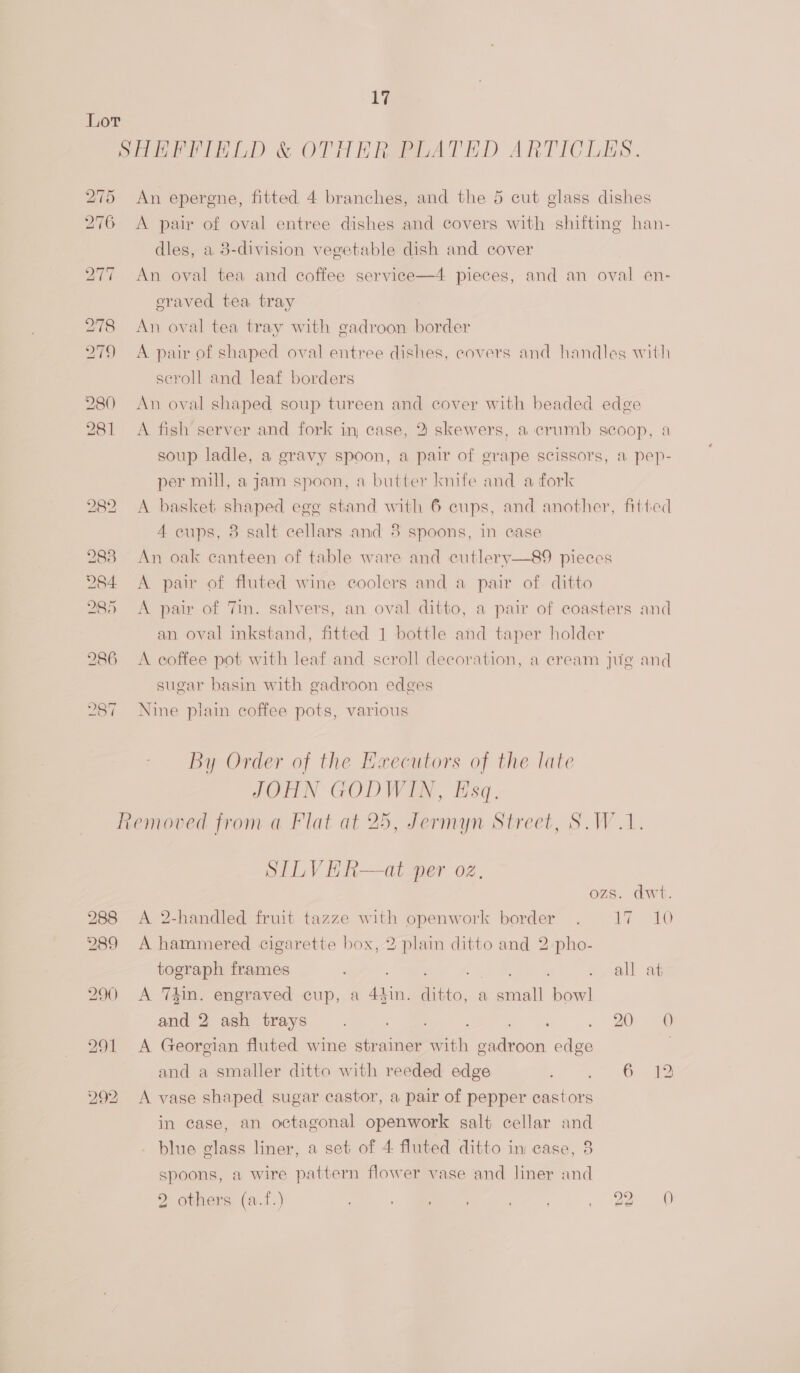 Wi Lor SHHFFIELD &amp; OTHER PLATED ARTICLES. 275 An epergne, fitted 4 branches, and the 5 cut glass dishes 276 <A pair of oval entree dishes and covers with shifting han- dles, a 8-division vegetable dish and cover 277 An oval tea and coffee service—4 pieces, and an oval en- eraved tea tray 278 An oval tea tray with gadroon border 279 A pair of shaped oval entree dishes, covers and handles with scroll and leaf borders 280 An oval shaped soup tureen and cover with beaded edge 281 A fish’server and fork in case, 2 skewers, a crumb scoop, a soup ladle, a gravy spoon, a pair of grape scissors, a pep- per mill, a jam spoon, a butter knife and a fork 282 A basket shaped egg stand with 6 cups, and another, fitted A cups, 38 salt cellars and 8 spoons, in case 2838 An oak canteen of table ware and cutlery—89 pieces 284 A pair of fluted wine coolers and a pair of. ditto 285 <A pair of 7in. salvers, an oval ditto, a pair of coasters and an oval inkstand, fitted 1 bottle and taper holder 286 A coffee pot with leaf and scroll decoration, a cream jug and sugar basin with gadroon edges 287 Nine plain coffee pots, various By Order of the Eaecutors of the late IGEN GODWIA, Hsq. Removed from a Flat at 25, Jermyn Street, S.W.1. SILVHR—at per oz. dwt 288 A 2-handled fruit tazze with openwork border . 17 10 289 A hammered cigarette box, 2 plain ditto and 2 pho- tograph frames it cae call an 290 A Thin. engraved cup, a ee Bets, a small bowl and 2 ash trays. : 20.36 291 <A Georgian fluted wine strainer wih i edge | and a smaller ditto with reeded edge oi ae A Cham 292, A vase shaped sugar castor, a pair of pepper castors in case, an octagonal openwork salt cellar and blue glass liner, a set of 4 fluted ditto in case, 8 spoons, a wire pattern flower vase and liner and 2 others (a.f.) , eo