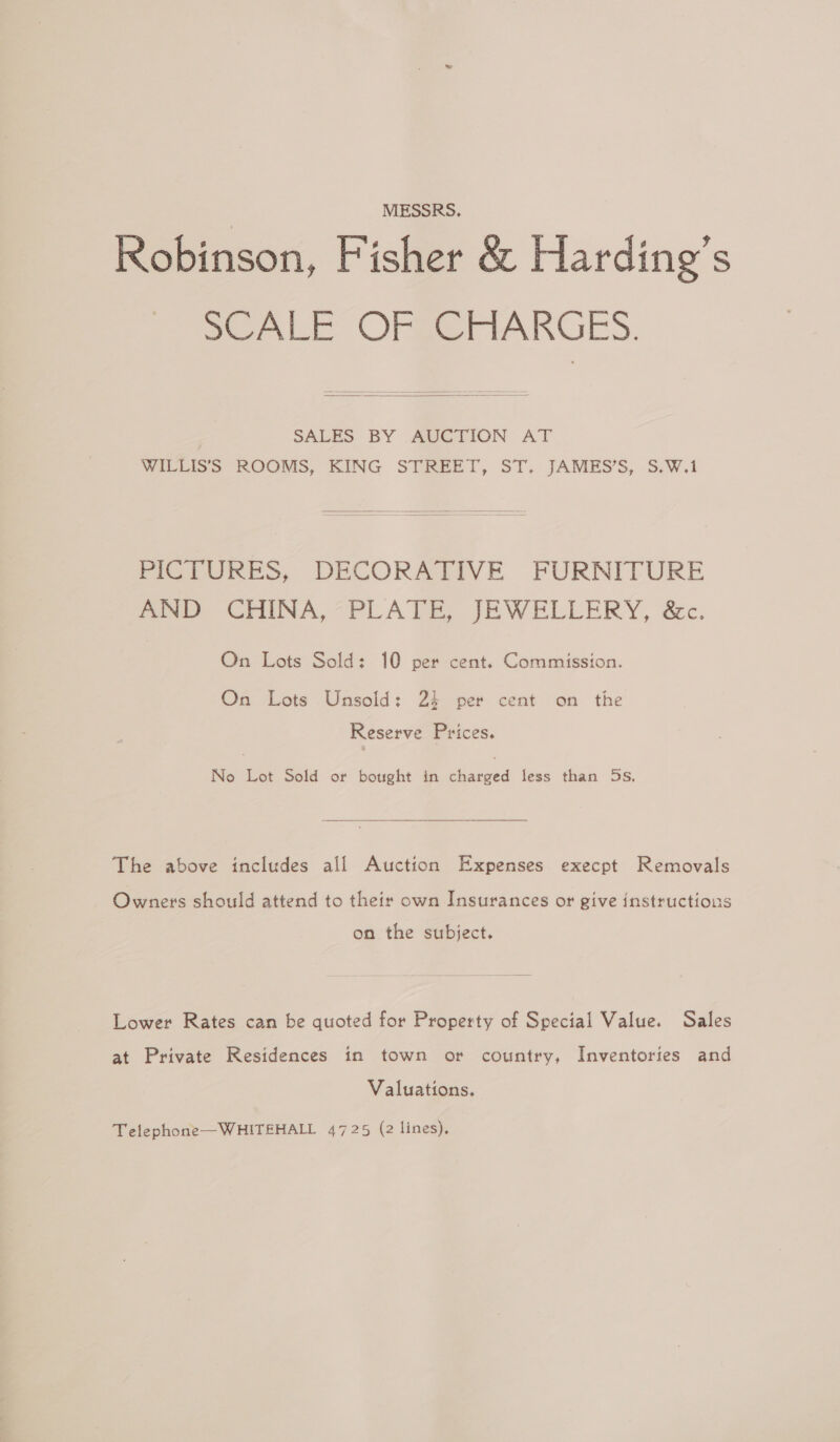 MESSRS. Robinson, Fisher &amp; Harding’s SCALE OFBZMAKGES.  SALES BY AVCTION AT WILLISS ROOMS, KING STREET, ST’. JAMES’S,. S.W.1  PICTURES, DECORATIVE FURNITURE AND CHINA,“PLATE, JEWELLERY, &amp;c. On Lots Sold: 10 per cent. Commission. On Lots Unsold: 24 per cent on the Reserve Prices. No Lot Sold or bought in charged less than 5s, The above includes all Auction Expenses execpt Removals Owners should attend to their own Insurances or give instructions on the subject. Lower Rates can be quoted for Property of Special Value. Sales at Private Residences in town or country, Inventories and Valuations. Telephone—WHITEHALL 4725 (2 lines).