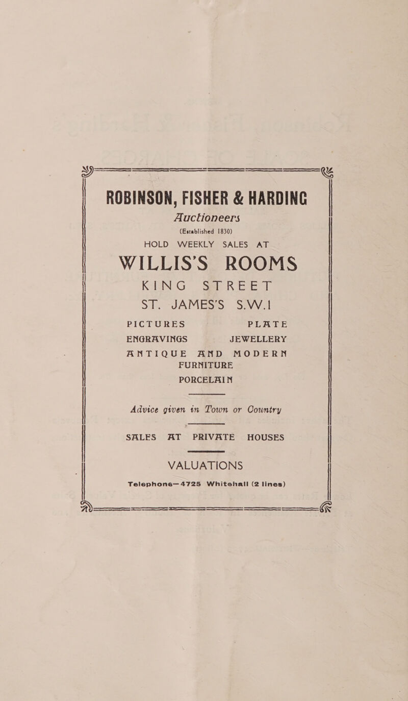   | ROBINSON, FISHER &amp; HARDING Auctioneers (Established 1830) HOLD WEEKLY SALES AT WILLISS ROOMS Ra G. SR eae STS JAMES SeVV1 PICTURES PLATE ENGRAVINGS JEWELLERY ANTIQUE AD, MODE RN FURNITURE PORCELAIN Fo aE He EER SES SS EEE tn re Re  Advice given tn Town or Country oe a LR EE Te I ES OEE SII a SI NR TE A a   SALES AT PRIVATE HOUSES ) VALUATIONS Telephone—4725 Whitshall (2 lines) . Re = Se     ) 2)   ee i aS eS eee eee  