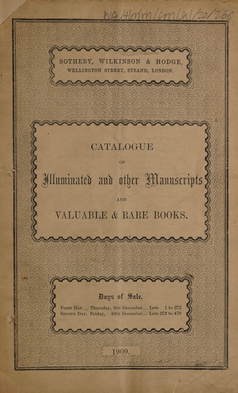        aps ~  SAI SII LEN AN ARO   “I~ ™~ ~~ N- J[~ ~~ ~ Sear BN Oy RT Seles pale al e,                         eet end te ee ES > end ENCANA aN    he ae tose a » ate ORF INS -SOTHEBY, WILKINSON &amp; HODGE, WELLINGTON STREET, STRAND, LONDON. ~SéIS SAIS SS 7 “NN WN - -              t ~ a x x ~ ~ ~ we : = : ' Sima pee Ts Pe AP Gee tases y . > RimIN Anakin NOs oo SSNS iret irae ft MUN og ary MIF See pT Nh a 3 f Se Pom th eae SA eee Fee Bile AUP Ns : mae ae es eae SO See See ORI | a is I SAA fe Oe, fe ST, J OTS SO eb NEI AVN = Laer BR ee RS eNOS Ue ye ye N Nee Re pow 8 IN Ress) ig Ah pNP op ene woe Al eat Ales va \-™ WA NSeONER et ie 2 Se \7 NZ EES he, NA \Aw= NA NS NS RD) \ - eI eNO SEN SL ONES PENRO ON SESE SPE OST NS a] NSS Es S \ “V0 ~ — 7 te —le pay Ses —/ ted ale Re ale —/ly —le- sles le | ee i Ie Ns Ney : St FU finn ~ Tees Ce ee RY So he. a 4 aS 77 “X= Z ; ‘ea - «44 tet = “NC 3 = aT. 7 Sos wits = SX IN! eee 7 — RON ht aoe PRN fee GS DAN RANSON Hares DEAN. SPL APNG DY PENA LANG (Naas SEN SS cen SSIS MINT IS SII AIS SAI SAIS INIA I SFIS SIS IISA G ie CANNY, RNENY AEN SZ, Puen, ONT ALO eZ, 2WENZ, 2 NEOPA, “v7, “NN “NZ, Fi LR, Si Py ee ealics alo Se ~S le Sl le Saplotelic Sf ON tt Ny Sg TH PN Aa be WISE = s Se Sm SA = - SS Se =~ - am ~ Ms ee. 4 GRP Neat SGN ae ew SPO NS NS p33 SIX SNS, Pe GRE RE 24> CSOSA NETS Ne ae YS \eZ OR NS BS aoe ar I De . OSX Prins Af ~ 7. 4} 7, 4A ‘ Wy if \! ~ v4 v3 rs \ ! | \N “I wae le  LER J UNS NAR EER 7 VAG \  “8 WA | cate One  4 Sy a 4 ax 7 CATALOGUE 3 OF pt \ ! 7 At ‘ ~' iy WEA x Alluminated and other Aanuseripts AND 4, 7 K {7 Ss / wEN SEN Ep N\A, \ AN / Zz “ 4 4 \ Zz ant [> wy, GNF “ rere J SY Pe al =i IN SIAN ISN » Y Y ‘ 4! AG 7X  Zfe- WV Oy      SeN SANG ‘: Sopa SN   ey Fis \ ak SID AENT NS 7 ISI ee el NEOPSS AiR Mee a NN Sts ew    Dans of Sale. First Day... Thursday, 9th December... Lots 1 to 272 Seconp Day. Friday, 10th December... Lots 273 to 479                 \N a \ SA. \ N \ SZ. q~ ~™, f- a eres 7 \ A \  | ns I> \ 4 4 ‘ \ 4 ~ 4 N WAY  ET RENE A “a \  4 Z N 4 ” ~ va <i 4 Vs > a j—- av </ au \ ig ie: “A ly +. e 4 x ‘\ ¢ J 1~\ fy, | \          es y) iS te CORN oA Ee My AOE TE Th IS geet oa ee ae ee 7 Aas SA 7 JO IOI Se eae NS pis Ss lS. Navas Gala Navas ie RDN \7aRS NAC AA Na ae ENA eS ~ a Sa Ne ex Ns oN ae ST EO Me ep ie, Pe < oy | ey jg iy 5 gear i eg (RSE SE A a OY as ae PY Ae nC dl I No PE lara = Ste PN NO es NT Zee tN ENO ANT OA ANS ANA DEANS 2 a ~ ee SZ J[~ ee id SZ I~ a Lg Dee aye VS Ah Te ys Rie- a4 . ir Bi re oot ~ BIA I~ AIS AI Sere SE Ses See aS S \ NLP RSD NRE, S REN A TIN 1909 CEPOL G ICLP OUP EGON, ears — r— ee Pil BAe ed Ee LOE I fn bt Soo : “ . TAN SARIN SAN ANOS aS SS NGO EN nie ean sé D Ra NG Se ie ahaa eS eh ENRAREN                  yy - if SZ IS AS J SZ p™~ ww a o. ~ NZ NZ ~ sf j~ 7 a Rep soho. salen ie be oh Bhs ak set pe Fe A eta eae pole. A Me hea oy Sie ase) ape ~- a Be Sop pe = ne he f=: aw filmag MN Nae aN MN = Ja N pe Ne EN BRS NSS NS INNIS N OND ONES VIE y PX = AEN SES rh PLAS se RAT: SAC ae OA SAPNA ANG AANA PSN ONL nt ALY e375 Me Yan) ‘ PAA? eg. — — eas eae  -    - x Be ee ee ae a eae - 2    VS \ Pt Tess ENS - aE SA ale, hie Soy oh Menage SNS Srey &amp; F a — iH OS A an pak oi ea! RANA SD PNA StS Tae                  
