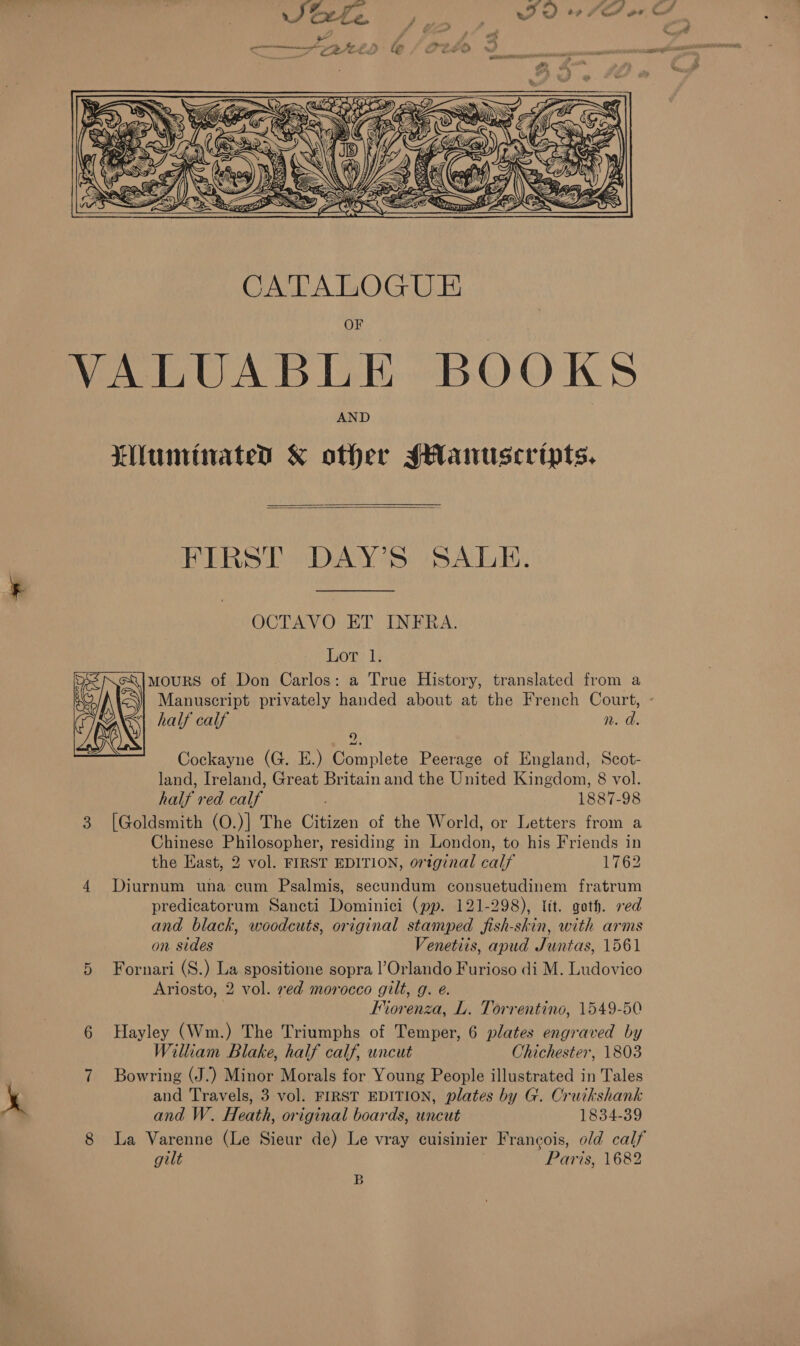 ‘   CATALOGUE VALUABLE BOOKS AND LNuminates &amp; other sHanuscripts,   FIRST DAY’S SALE. OCTAVO ET INFRA. Lor 1. mourS of Don Carlos: a True History, translated from a half calf n. da. 9 Cockayne (G. E.) Complete Peerage of England, Scot- land, Ireland, Great Britain and the United Kingdom, 8 vol. half red calf 1887-98 3 [Goldsmith (O.)| The Citizen of the World, or Letters from a Chinese Philosopher, residing in London, to his Friends in the East, 2 vol. FIRST EDITION, original calf 1762 4 Diurnum una cum Psalmis, secundum consuetudinem fratrum predicatorum Sancti Dominici (pp. 121-298), lit. goth. red and black, woodcuts, original stamped fish-skin, with arms on sides Venetiis, apud Juntas, 1561 5 Fornari (S.) La spositione sopra l’Orlando Furioso di M. Ludovico Ariosto, 2 vol. red morocco gilt, g. e. Forenza, L. Torrentino, 1549-50 6 Hayley (Wm.) The Triumphs of Temper, 6 plates engraved by William Blake, half calf, uncut Chichester, 1803 7 Bowring (J.) Minor Morals for Young People illustrated in Tales and Travels, 3 vol. FIRST EDITION, plates by G. Cruikshank  and W. Heath, original boards, uncut 1834-39 8 La Varenne (Le Sieur de) Le vray cuisinier Francois, old calf gilt Paris, 1682 B
