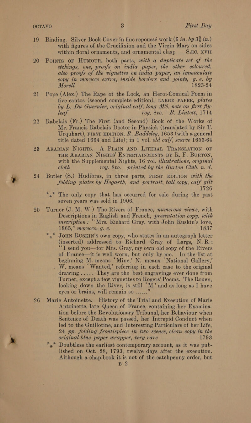 se 19 21 24 25 26 Binding. Silver Book Cover in fine repoussé work (6 in. by 33 in.) with figures of the Crucifixion and the Virgin Mary on sides within floral ornaments, and ornamental clasp SAC. XVII Points oF Humour, both parts, with a duplicate set of the etchings, one, proofs on india paper, the other coloured, also proofs of the vignettes on india paper, an immaculate copy in morocco extra, inside borders and joints, g.e. by Morell 1823-24 Pope (Alex.) The Rape of the Lock, an Heroi-Comical Poem in five cantos (second complete edition), LARGE PAPER, plates by L. Du Guernier, original calf, long MS. note on first fly- leaf roy. 8vo. B. Lintott, 1714 Rabelais (Fr.) The First (and Second) Book of the Works of Mr. Francis Rabelais Doctor in Physick (translated by Sir T. Urquhart), FIRST EDITION, R. Baddeley, 1653 (with a general title dated 1664 and Life); in 1 vol. old calf, scarce 1653-64 ARABIAN Niaguts. A PLAIN AND LITERAL TRANSLATION OF THE ARABIAN NIGHTS’ ENTERTAINMENTS BY R. F. BurTON, with the Supplemental Nights, 16 vol. zllustrations, original cloth roy. 8vo. printed by the Burton Club, n. d. Butler (S.) Hudibras, in three parts, FIRST EDITION with the folding plates by Hogarth, and portrait, tall copy, calf gilt 1726 *,* The only copy that has occurred for sale during the past seven years was sold in 1906. Turner (J. M. W.) The Rivers of France, numerous views, with Descriptions in English and French, presentation copy, with inscription: “ Mrs. Richard Gray, with John Ruskin’s love, 1865,” morocco, g. @. 1837 JOHN RUSKIN’S own copy, who states in an autograph letter (inserted) addressed to Richard Gray of Largs, N.B.: ‘I send you—for Mrs. Gray, my own old copy of the Rivers of France—it is well worn, but only by me. In the list at beginning M. means ‘Mine,’ N. means ‘National Gallery,’ _ W. means ‘ Wanted,’ referring in each case to the original drawing..... They are the best engravings ever done from Turner, except a few vignettes to Rogers’ Poems. The Rouen, looking down the River, is still “M.’ and as long as I have eyes or brains, will remain so...... 4 Marie Antoinette. History of the Trial and Execution of Marie Antoinette, late Queen of France, containing her Examina- tion before the Revolutionary Tribunal, her Behaviour when Sentence of Death was passed, her Intrepid Conduct when led to the Guillotine, and Interesting Particulars of her Life, 24 pp. folding frontispiece in two scenes, clean copy in the original blue paper wrapper, very rare 1793 Doubtless the earliest contemporary account, as it was pub- lished on Oct. 28, 1793, twelve days after the execution. Although a chap-book it is not of the catchpenny order, but