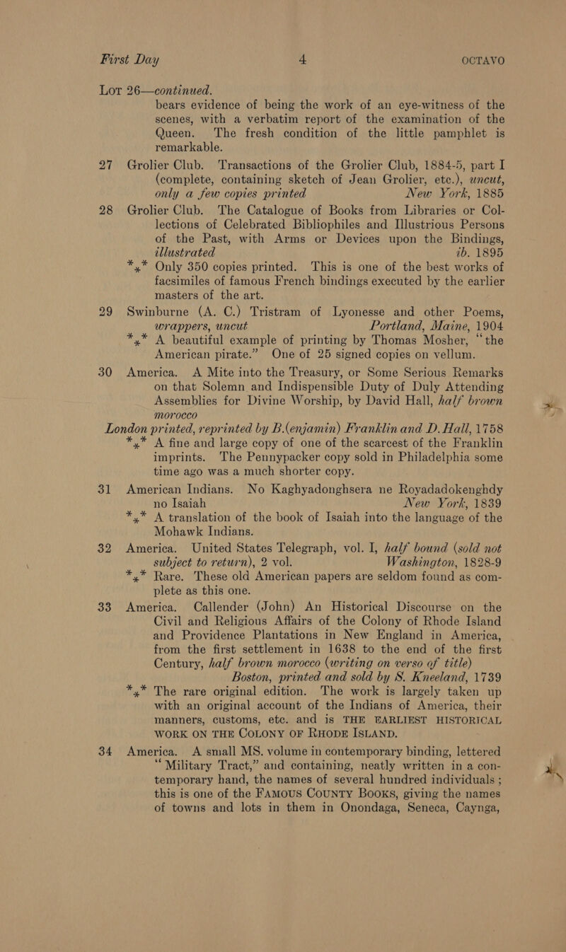 Lot 26—continued. bears evidence of being the work of an eye-witness of the scenes, with a verbatim report of the examination of the Queen. The fresh condition of the little pamphlet is remarkable. 27 Grolier Club. Transactions of the Grolier Club, 1884-5, part I (complete, containing sketch of Jean Grolier, etc.), uncut, only a few copies printed New York, 1885 28 Grolier Club. The Catalogue of Books from Libraries or Col- lections of Celebrated Bibliophiles and Illustrious Persons of the Past, with Arms or Devices upon the Bindings, illustrated 1b. 1895 *,* Only 350 copies printed. This is one of the best works of facsimiles of famous French bindings executed by the earlier masters of the art. 29 Swinburne (A. C.) Tristram of Lyonesse and other Poems, wrappers, uncut Portland, Maine, 1904 *,* A beautiful example of printing by Thomas Mosher, “the American pirate.” One of 25 signed copies on vellum. 30 America. A Mite into the Treasury, or Some Serious Remarks on that Solemn and Indispensible Duty of Duly Attending Assemblies for Divine Worship, by David Hall, half brown morocco London printed, reprinted by B(enjamin) Franklin and D. Hall, 1758 *,* A fine and large copy of one of the scarcest of the Franklin imprints. ‘The Pennypacker copy sold in Philadelphia some time ago was a much shorter copy. 31 American Indians. No Kaghyadonghsera ne Royadadokenghdy no Isaiah New York, 1839 *,* A translation of the book of Isaiah into the language of the Mohawk Indians. 32 America. United States Telegraph, vol. I, half bound (sold not subject to return), 2 vol. Washington, 1828-9 *,* Rare. These old American papers are seldom found as com- plete as this one. 33 America. Callender (John) An Historical Discourse on the Civil and Religious Affairs of the Colony of Rhode Island and Providence Plantations in New England in America, from the first settlement in 1638 to the end of the first Century, half brown morocco (writing on verso of title) Boston, printed and sold by S. Kneeland, 1739 *,* The rare original edition. The work is largely taken up with an original account of the Indians of America, their manners, customs, etc. and is THE EARLIEST HISTORICAL WORK ON THE COLONY OF RHODE ISLAND. 34 America. A small MS. volume in contemporary binding, lettered ‘Military Tract,” and containing, neatly written in a con- temporary hand, the names of several hundred individuals ; this is one of the FAmMous County Books, giving the names of towns and lots in them in Onondaga, Seneca, Caynga,