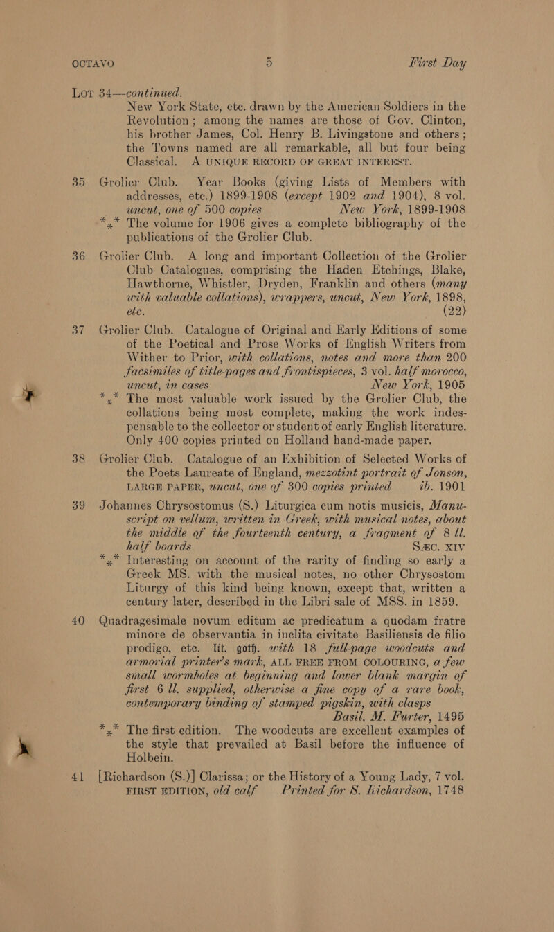 36 St) oa) 39 40 4] New York State, ete. drawn by the American Soldiers in the Revolution ; among the names are those of Gov. Clinton, his brother James, Col. Henry B. Livingstone and others ; the Towns named are all remarkable, all but four being Classical. A UNIQUE RECORD OF GREAT INTEREST. Grolier Club. Year Books (giving Lists of Members with addresses, etc.) 1899-1908 (ercept 1902 and 1904), 8 vol. uncut, one of 500 copies New York, 1899-1908 *,* The volume for 1906 gives a complete bibliography of the publications of the Grolier Club. Grolier Club. A long and important Collection of the Grolier Club Catalogues, comprising the Haden Etchings, Blake, Hawthorne, Whistler, Dryden, Franklin and others (many with valuable collations), wrappers, uncut, New York, ee ete. 22 Grolier Club. Catalogue of Original and Early Editions of some of the Poetical and Prose Works of English Writers from Wither to Prior, with collations, notes and more than 200 Facsimiles of title-pages and frontispteces, 3 vol. half morocco, uncut, in cases New York, 1905 *,* The most valuable work issued by the Grolier Club, the collations being most complete, making the work indes- pensable to the collector or student of early English literature. Only 400 copies printed on Holland hand-made paper. Grolier Club. Catalogue of an Exhibition of Selected Works of the Poets Laureate of England, mezzotint portrait of Jonson, LARGE PAPER, wncut, one of 300 copies printed 7b. 1901 Johannes Chrysostomus (S.) Liturgica cum notis musicis, Wanu- script on vellum, written in Greek, with musical notes, about the middle of the fourteenth century, a fragment of 8 Ul. half boards SAC. XIV *,* Interesting on account of the rarity of finding so early a Greek MS. with the musical notes, no other Chrysostom Liturgy of this kind being known, except that, written a century later, described in the Libri sale of MSS. in 1859. Quadragesimale novum editum ac predicatum a quodam fratre minore de observantia in inclita civitate Basiliensis de filio prodigo, etc. Jit. goth. wth 18 full-page woodcuts and armorial printer's mark, ALL FREE FROM COLOURING, a few small wormholes at beginning and lower blank margin of jirst 6 Ul. supplied, otherwise a fine copy of a rare book, contemporary binding of stamped pigskin, with clasps Basil. M. Furter, 1495 *,* The first edition. The woodcuts are excellent examples of the style that prevailed at Basil before the influence of Holbein. {Richardson (S.)] Clarissa; or the History of a Young Lady, 7 vol. FIRST EDITION, old calf — Printed for S. Kichardson, 1748