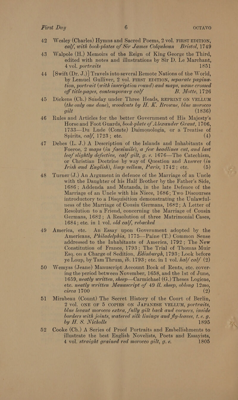 42 43 44 45 46 47 48 49 50 51 Wesley (Charles) Hymns and Sacred Poems, 2 vol. FIRST EDITION, calf, with book-plates of Sir James Colquhoun Bristol, 1749 Walpole (H.) Memoirs of the Reign of King George the Third, edited with notes and illustrations by Sir D. Le Marchant, 4 vol. portraits 1851 [Swift (Dr. J.)] Travels into several Remote Nations of the World, by Lemuel Gulliver, 2 vol. FIRST EDITION, separate pagina- tion, portrait (with inscription round) and maps, name crossed off title-pages, contemporary calf B. Motte, 1726 Dickens (Ch.) Sunday under Three Heads, REPRINT ON VELLUM (the only one done), woodcuts by H. K. Browne, blue morocco gilt (1836) Rules and Articles for the better Government of His Majesty’s Horse and Foot Guards, bovk-plate of Alexander Grant, 1706, 1733—Du Lude (Comte) Daimonologia, or a Treatise of Spirits, calf, 1723; ete. (4) Debes (L. J.) A Description of the Islands and Inhabitants of Foeroe, 2 maps (in facsimile), a few headlines cut, and last leaf slightly defective, calf gilt, g. e. 1676—The Catechism, or Christian Doctrine by way of Question and Answer (in Trish and English), limp vellum, Paris, 1742; ete. (5) Turner (J.) An Argument in defence of the Marriage of an Uncle with the Daughter of his Half Brother by the Father’s Side, 1686; Addenda and Mutanda, in the late Defence of the Marriage of an Uncle with his Niece, 1686; ''wo Discourses introductory to a Disquisition demonstrating the Unlawful- ness of the Marriage of Cousin Germans, 1682; A Letter of Resolution to a Friend, concerning the Marriage of Cousin Germans, 1682; A Resolution of three Matrimonial Cases, 1684; ete. in 1 vol. old calf, rebacked America, etc. An Essay upon Government adopted by the Americans, Philadelphia, 1775-—Paine (T.) Common Sense addressed to the Inhabitants of America, 1792; The New Constitution of France, 1793; The Trial of Thomas Muir Esq. on a Charge of Sedition, Hdinburgh, 1793; Look before ye Loup, by Tam Thrum, 7b. 1793; etc. in 1 vol. half calf (2) Wemyss (Jeane) Manuscript Account Book of Rents, ete. cover- ing the period between November, 1658, and the Ist of June, 1659, neatly written, sheep—Carmichael (G.) Theses Logicae, etc. neatly written Manuscript of 49 ll. sheep, oblong 12mo, circa 1700 (2) Mirabeau (Count) The Secret History of the Court of Berlin, 2 vol. ONE OF 5 COPIES ON JAPANESE VELLUM, portraits, blue levant morocco extra, fully gilt back and corners, inside borders with joints, watered silk linings and fly-leaves, t.e. g. by H. S. Nicholls 1895 Cooke (Ch.) A Series of Proof Portraits and Embellishments to ~ illustrate the best English Novelists, Poets and Essayists,