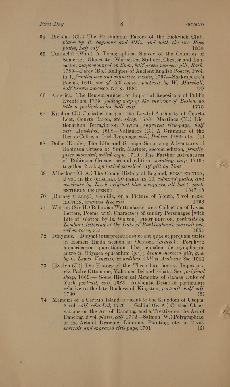 64 65 66 67 68 69 74 Dickens (Ch.) The Posthumous Papers of the Pickwick Club, plates by R. Seymour and Phiz, and with the two Buss plates, half calf 1838 Tunnicliff (Wm.) A Topographical Survey of the Counties of Somerset, Gloucester, Worcester, Stafford, Chester and Lan- caster, maps mounted on linen, half green morocco gilt, Bath, 1789—Percy (Bp.) Reliques of Ancient English Poetry, 3 vol. in 1, frontispiece and vignettes, russia, 1767—Shakespeare’s Poems, 1640, one of 250 copies, portrait by W. Marshall, half brown morocco, t. e.g. 1885 (3) America. The Remembrancer, or Impartial Repository of Public Events for 1775, folding map of the environs of Boston, no title or preliminaries, half calf 17-05 Kitchin (J.) Jurisdictions; or the Lawful Authority of Courts Leet, Courts Baron, etc. sheep, 1653—Martinez (M.) Dic- tionarium Tetraglotton Novum, engraved title-page, half calf, Amstelod. 1698—Vallancey (C.) A Grammar of the Iberno Celtic, or Irish Language, calf, Dublin, 1782; ete. (4) Defoe (Daniel) The Life and Strange Surprizing Adventures of Robinson Crusoe of York, Mariner, second edition, rontis- piece mounted, soiled copy, 1719; The Farther Adventures of Robinson Crusoe, second edition, wanting map, 1719; together 2 vol. sprinkled panelled calf gilt by Tout A’Beckett (G. A.) The Comic History of England, FIRST EDITION, 2 vol. in the ORIGINAL 20 PARTS IN 19, coloured plates, and woodcuts by Leech, original blue wrappers, all but 2 parts ENTIRELY UNOPENED 1847-48 [Burney (Fanny)] Camilla, or a Picture of Youth, 5 vol. FIRST EDITION, original tree-calf 1796 Wotton (Sir H.) Reliquiae Wottonianae, or a Collection of Lives, Letters, Poems, with Characters of sundry Personages [with Life of Wotton by Iz. Walton], FIRST EDITION, portrazts by Lombart, lettering of the Duke of Buckingham’s portrait cut, red morocco, 1’. é. 1651 Didymus. Didymi interpretationes et antiquae et perquam utiles in Homeri Iliada necnon in Odyssea (graece); Porphyrii homericarum quaestionum liber, ejusdem de nympharum antro in Odyssea opusculum (g7.) ; brown morocco gilt, g. e. by C. Lewis Venetiis, in aedibus Aldi et Andreae Soc. 1521 [Evelyn (J.)] The History of the Three late famous Impostors, viz. Padre Ottomano, Mahomed Bei and Sabatai Sevi, orginal sheep, 1669.— Some Historical Memoirs of James Duke of York, portrait, calf, 1683—Authentic Detail of particulars relative to the late Duchess of Kingston, portrait, half calf, 1790 (3) Memoirs of a Certain Island adjacent to the Kingdom of Utopia, 2 vol. calf, rebacked, 1726 — Gallini (G. A.) Critical Obser- vations on the Art of Dancing, and a Treatise on the Art of Dancing, 2 vol. plates, calf, 1772—Salmon (W.) Polygraphiae, or the Arts of Drawing, Limning, Painting, ete. in 2 vol.