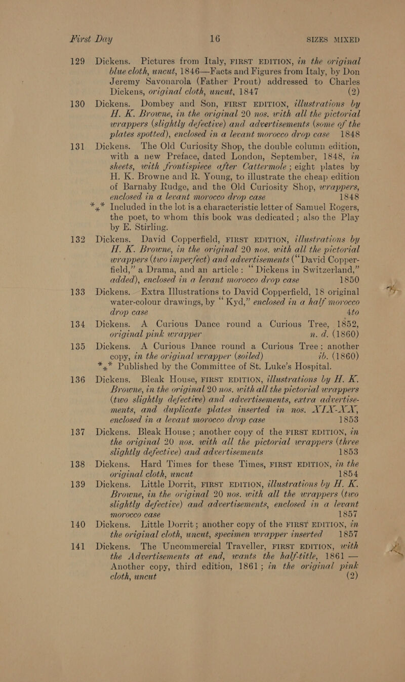 129 Dickens. Pictures from Italy, FIRST EDITION, in the original blue cloth, uncut, 1846—Facts and Figures from Italy, by Don Jeremy Savonarola (Father Prout) addressed to Charles Dickens, original cloth, uncut, 1847 (2) 130 Dickens. Dombey and Son, FIRST EDITION, @llustrations by H. K. Browne, in the original 20 nos. with all the pictorial wrappers (slightly defective) and advertisements (some of the plates spotted), enclosed in a levant morocco drop case 1848 131 Dickens. The Old Curiosity Shop, the double column edition, with a new Preface, dated London, September, 1848, 72 sheets, with frontispiece after Cattermole ; eight plates by H. K. Browne and R. Young, to illustrate the cheap edition of Barnaby Rudge, and the Old Curiosity Shop, wrappers, enclosed in a levant morocco drop case 1848 x” Included in the lot is a characteristic letter of Samuel Rogers, the poet, to whom this book was dedicated ; also the Play by E. Stirling. 132 Dickens. David Copperfield, rrrst EDITION, illustrations by H. K. Browne, in the original 20 nos. with all the pictorial wrappers (two imperfect) and advertisements (“David Copper- field,” a Drama, and an article: “ Dickens in Switzerland,” added), enclosed in a levant morocco drop case 1850 133 Dickens. Extra Hlustrations to David Copperfield, 18 original water-colour drawings, by “ Kyd,” enclosed in a half morocco drop case 4to 134 Dickens. A Curious Dance round a Curious Tree, 1852, original pink wrapper n. d. (1860) 135 Dickens. A Curious Dance round a Curious Tree; another copy, in the original wrapper (soiled) 7b. (1860) *,* Published by the Committee of St. Luke’s Hospital. 136 Dickens. Bleak House, FIRST EDITION, zllustrations by H. K. Browne, in the original 20 nos. with all the pictorial wrappers (two slightly defective) and advertisements, extra advertise- ments, and duplicate plates inserted in nos. XILX-XX, enclosed in a levant morocco drop case 1853 137 Dickens. Bleak House; another copy of the FIRST EDITION, 772 the original 20 nos. with all the pictorial wrappers (three slightly defective) and advertisements 1853 138 Dickens. Hard Times for these Times, FIRST EDITION, 77 the original cloth, uncut 1854 139 Dickens. Little Dorrit, First EDITION, illustrations by H. K. Browne, in the original 20 nos. with all the wrappers (two slightly defective) and advertisements, enclosed in a levant morocco case 1857 140 Dickens. Little Dorrit; another copy of the FIRST EDITION, 7n the original cloth, uncut, specimen wrapper inserted 1857 141 Dickens. The Uncommercial Traveller, FIRST EDITION, with the Advertisements at end, wants the half-title, 1861 — Another copy, third edition, 1861; im the original pink cloth, uncut (2)