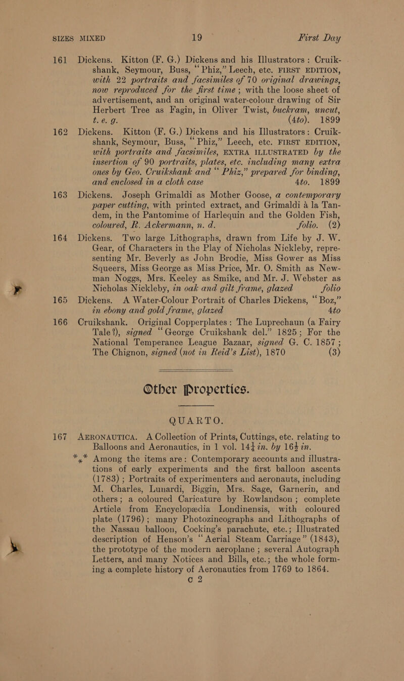 161 163 164 165 166 167 Dickens. Kitton (F. G.) Dickens and his Illustrators: Cruik- . shank, Seymour, Buss, “ Phiz,” Leech, etc. FIRST EDITION, with 22 portraits and facsimiles of 70 original drawings, now reproduced for the first time; with the loose sheet of advertisement, and an original water-colour drawing of Sir Herbert Tree as Fagin, in Oliver Twist, buckram, uncut, bo é. 0: (4to). 1899 Dickens. Kitton (F. G.) Dickens and his Illustrators: Cruik- shank, Seymour, Buss, “ Phiz,” Leech, etc. FIRST EDITION, with portraits and facsimiles, EXTRA ILLUSTRATED by the insertion of 90 portraits, plates, etc. including many extra ones by Geo. Cruikshank and “ Phiz,” prepared for binding, and enclosed in a cloth case 4to. 1899 Dickens. Joseph Grimaldi as Mother Goose, a contemporary paper cutting, with printed extract, and Grimaldi 4 la Tan- dem, in the Pantomime of Harlequin and the Golden Fish, coloured, R, Ackermann, n. d. folio. (2) Dickens. Two large Lithographs, drawn from Life by J. W. Gear, of Characters in the Play of Nicholas Nickleby, repre- senting Mr. Beverly as John Brodie, Miss Gower as Miss Squeers, Miss George as Miss Price, Mr. O. Smith as New- man Noggs, Mrs. Keeley as Smike, and Mr. J. Webster as Nicholas Nickleby, in oak and gilt frame, glazed Solio Dickens. A Water-Colour Portrait of Charles Dickens, “ Boz,” in ebony and gold frame, glazed Ato Cruikshank. Original Copperplates: The Luprechaun (a Fairy Tale?), signed “George Cruikshank del.” 1825; For the National Temperance League Bazaar, signed G. C. 1857; The Chignon, signed (not in Reid’s List), 1870 (3)   Other Properties. OUVAR TO: AERONAUTICA. A Collection of Prints, Cuttings, etc. relating to Balloons and Aeronautics, in 1 vol. 1447n. by 164 in. Among the items are: Contemporary accounts and illustra- tions of early experiments and the first balloon ascents (1783) ; Portraits of experimenters and aeronauts, including M. Charles, Lunardi, Biggin, Mrs. Sage, Garnerin, and others; a coloured Caricature by Rowlandson ; complete Article from Encyclopedia Londinensis, with coloured plate (1796); many Photozincographs and Lithographs of the Nassau balloon, Cocking’s parachute, etc.; Illustrated description of Henson’s “ Aerial Steam Carriage” (1843), the prototype of the modern aeroplane ; several Autograph Letters, and many Notices and Bills, etc.; the whole form- ing a complete history of Aeronautics from 1769 to 1864.