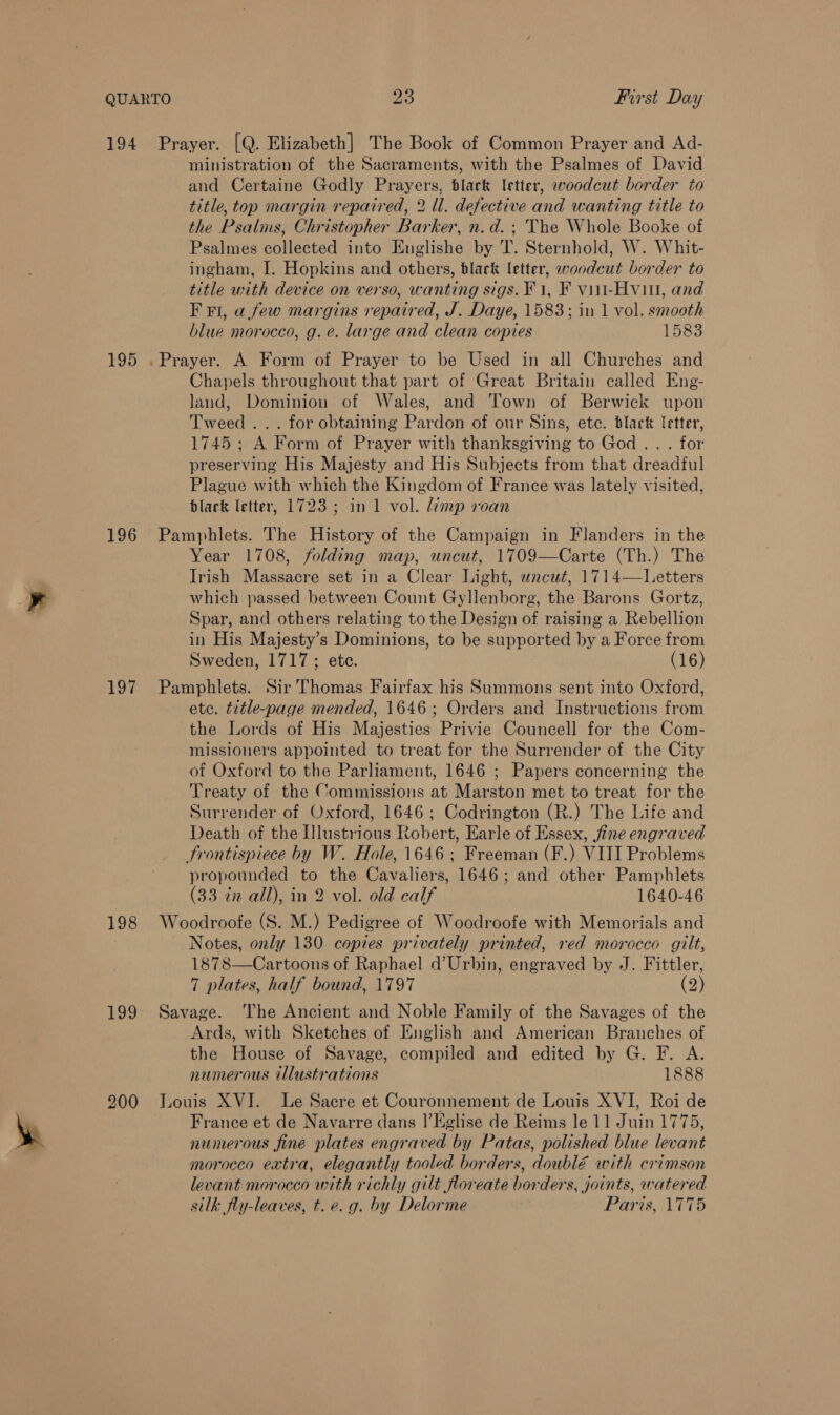 ministration of the Sacraments, with the Psalmes of David and Certaine Godly Prayers, black letter, woodcut border to title, top margin repaired, 2 ll. defective and wanting title to the Psalms, Christopher Barker, n.d. ; The Whole Booke of Psalmes collected into Englishe by T. Sternhold, W. Whit- ingham, I. Hopkins and others, black letter, woodcut border to title with device on verso, wanting sigs. F1, F viii-Hviil, and F FI, a few margins repaired, J. Daye, 1583; in 1 vol. smooth blue morocco, g. e. large and clean copies 1583 Chapels throughout that part of Great Britain called Eng- land, Dominion of Wales, and Town of Berwick upon Tweed ... for obtaining Pardon of our Sins, ete. black fetter, 1745; A Form of Prayer with thanksgiving to God... for preserving His Majesty and His Subjects from that dreadful Plague with which the Kingdom of France was lately visited, black letter, 1723; in 1 vol. limp roan Year 1708, folding map, uncut, 1709—Carte (Th.) The Irish Massacre set in a Clear Light, wacut, 1714—Letters which passed between Count Gyllenborg, the Barons Gortz, Spar, and others relating to the Design of raising a Rebellion in His Majesty’s Dominions, to be supported by a Force from Sweden, 1717 ; ete. (16) etc. title-page mended, 1646; Orders and Instructions from the Lords of His Majesties Privie Councell for the Com- missioners appointed to treat for the Surrender of the City of Oxford to the Parliament, 1646 ; Papers concerning the Treaty of the Commissions at Marston met to treat for the Surrender of Oxford, 1646; Codrington (R.) The Life and Death of the Illustrious Robert, Earle of Essex, fine engraved propounded to the Cavaliers, 1646; and other Pamphlets (33 cn all), in 2 vol. old calf 1640-46 Notes, only 130 copies privately printed, red morocco gilt, 1878—Cartoons of Raphael d’Urbin, engraved by J. Fittler, 7 plates, half bound, 1797 (2) Ards, with Sketches of English and American Branches of the House of Savage, compiled and edited by G. F. A. numerous illustrations 1888 France et de Navarre dans |’Kglise de Reims le 11 Juin 1775, numerous fine plates engraved by Patas, polished blue levant morocco extra, elegantly tooled borders, doubl€é with crimson levant morocco with richly gilt floreate borders, joints, watered silk fly-leaves, t. e.g. by Delorme Paris, 1775