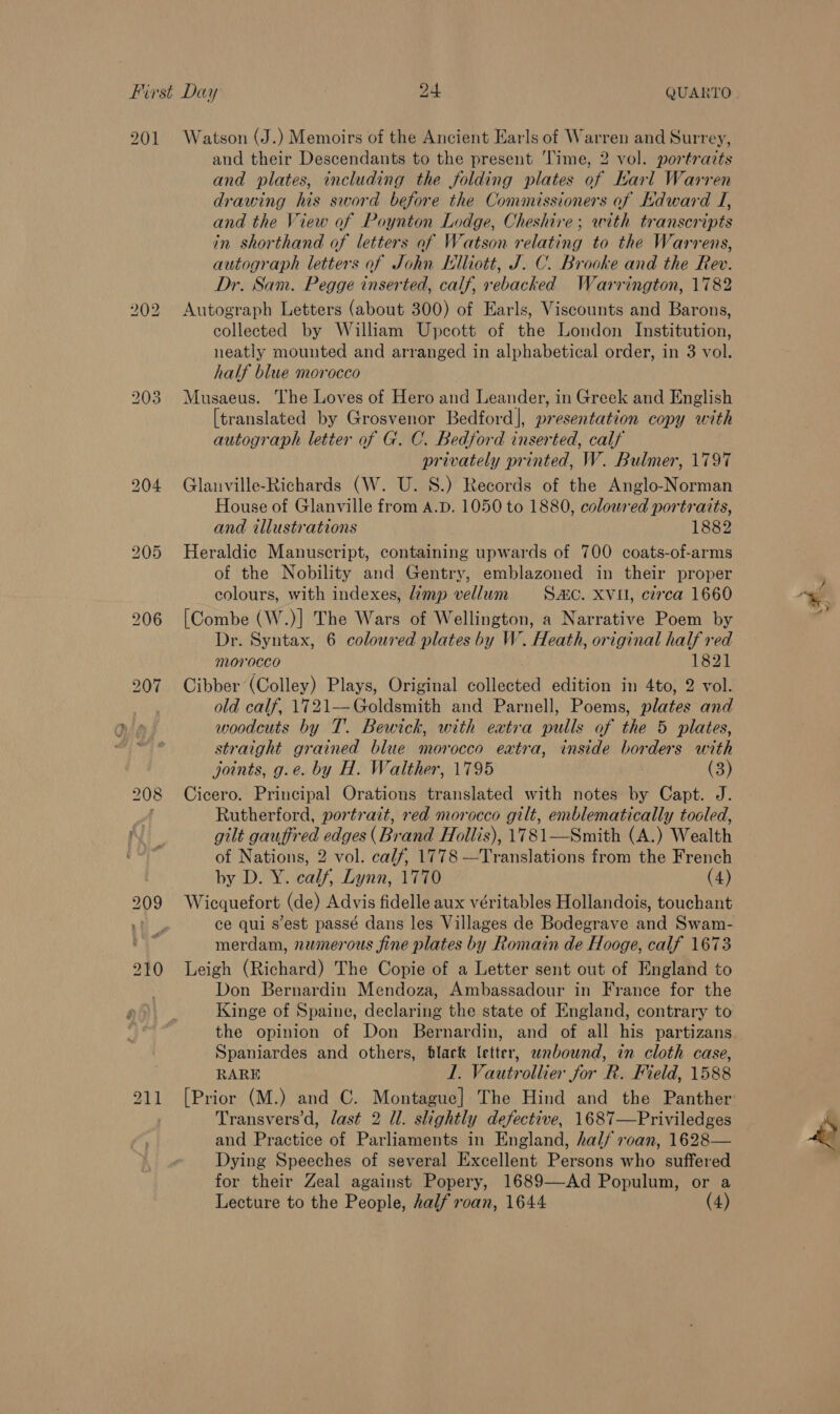 201 Watson (J.) Memoirs of the Ancient Earls of Warren and Surrey, and their Descendants to the present ‘lime, 2 vol. portrazts and plates, including the folding plates of Karl Warren drawing his sword before the Commissioners of Kdward J, and the View of Poynton Lodge, Cheshire; with transcripts in shorthand of letters of Watson relating to the Warrens, autograph letters of John Elliott, J. C. Brooke and the Rev. Dr. Sam. Pegge inserted, calf, rebacked Warrington, 1782 Autograph Letters (about 300) of Earls, Viscounts and Barons, collected by William Upcott of the London Institution, neatly mounted and arranged in alphabetical order, in 3 vol. half blue morocco Musaeus. The Loves of Hero and Leander, in Greek and English [translated by Grosvenor Bedford], presentation copy with autograph letter of G. C. Bedford inserted, calf privately printed, W. Bulmer, 1797 Glanville-Richards (W. U. 8.) Records of the Anglo-Norman House of Glanville from A.D. 1050 to 1880, coloured portraits, and illustrations 1882 Heraldic Manuscript, containing upwards of 700 coats-of-arms of the Nobility and Gentry, emblazoned in their proper colours, with indexes, imp vellum SC. XVII, circa 1660 [Combe (W.)] The Wars of Wellington, a Narrative Poem by Dr. Syntax, 6 coloured plates by W. Heath, original half red morocco 1821 Cibber (Colley) Plays, Original collected edition in 4to, 2 vol. old calf, 1721—Goldsmith and Parnell, Poems, plates and woodcuts by T. Bewick, with eatra pulls of the 5 plates, straight grained blue morocco eatra, inside borders with joints, g.e. by H. Walther, 1795 (3) Cicero. Principal Orations translated with notes by Capt. J. Rutherford, portrait, red morocco gilt, enblematically tooled, gilt gauffred edges (Brand Hollis), 1781—Smith (A.) Wealth of Nations, 2 vol. calf, 1778 —Translations from the French by D. Y. calf, Lynn, 1770 (4) Wicquefort (de) Advis fidelle aux véritables Hollandois, touchant ce qui s'est passé dans les Villages de Bodegrave and Swam- merdam, numerous fine plates by Romain de Hooge, calf 1673 Leigh (Richard) The Copie of a Letter sent out of England to Don Bernardin Mendoza, Ambassadour in France for the Kinge of Spaine, declaring the state of England, contrary to Spaniardes and others, black letter, wnabownd, in cloth case, RARE 1. Vautrollier for R. Field, 1588 Transvers'd, last 2 Ul. slightly defective, 1687—Priviledges and Practice of Parliaments in England, half roan, 1628— Dying Speeches of several Excellent Persons who suffered for their Zeal against Popery, 1689—-Ad Populum, or a