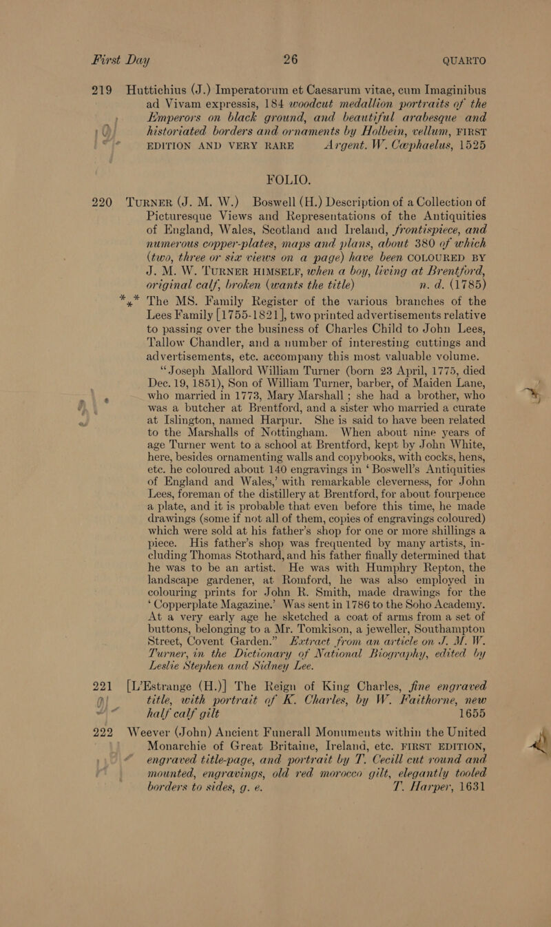 219 Huttichius (J.) Imperatorum et Caesarum vitae, cum Imaginibus ad Vivam expressis, 184 woodcut medallion portraits of the Emperors on black ground, and beautiful arabesque and 1) historiated borders and ornaments by Holbein, vellum, FIRST EDITION AND VERY RARE Argent. W. Cephaelus, 1525 FOLIO. 220 TuRNER (J. M. W.) Boswell (H.) Description of a Collection of Picturesque Views and Representations of the Antiquities of England, Wales, Scotland and Ireland, frontispiece, and numerous copper-plates, maps and plans, about 380 of which (two, three or sia views on a page) have been COLOURED BY J. M. W. TURNER HIMSELF, when a boy, living at Brentford, original calf, broken (wants the title) n.d. (1785) x The MS. Family Register of the various branches of the Lees Family [1755-1821], two printed advertisements relative to passing over the business of Charles Child to John Lees, Tallow Chandler, and a number of interesting cuttings and advertisements, etc. accompany this most valuable volume. “Joseph Mallord William Turner (born 23 April, 1775, died Dec. 19, 1851), Son of William Turner, barber, of Maiden Lane, ; who married in 1773, Mary Marshall ; she had a brother, who was a butcher at Brentford, and a sister who married a curate at Islington, named Harpur. She is said to have been related to the Marshalls of Nottingham. When about nine years of age Turner went to a school at Brentford, kept by John White, here, besides ornamenting walls and copybooks, with cocks, hens, etc. he coloured about 140 engravings in ‘ Boswell’s Antiquities of England and Wales,’ with remarkable cleverness, for John Lees, foreman of the distillery at Brentford, for about fourpence a plate, and it is probable that even before this time, he made drawings (some if not all of them, copies of engravings coloured) which were sold at his father’s shop for one or more shillings a piece. His father’s shop was frequented by many artists, in- cluding Thomas Stothard, and his father finally determined that he was to be an artist. He was with Humphry Repton, the landscape gardener, at Romford, he was also employed in colouring prints for John R. Smith, made drawings for the ‘Copperplate Magazine.’ Was sent in 1786 to the Soho Academy. At a very early age he sketched a coat of arms from a set of buttons, belonging to a Mr. Tomkison, a jeweller, Southampton Street, Covent Garden.” extract from an article on J. M. W. Turner, in the Dictionary of National Biography, edited by Leslie Stephen and Sidney Lee. 221 [L’Estrange (H.)] The Reign of King Charles, jine engraved Ol. title, with portrait of K. Charles, by W. Faithorne, new ; half calf gilt 1655 922 Weever (John) Ancient Funerall Monuments within the United | Monarchie of Great Britaine, Ireland, ete. FIRST EDITION, engraved title-page, and portrait by T. Cecill cut round and mounted, engravings, old red morocco gilt, elegantly tooled borders to sides, g. e. T. Harper, 1631