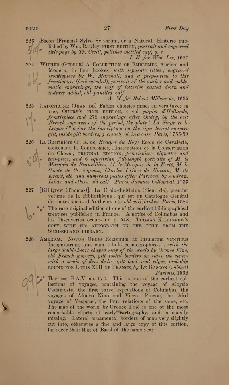 223 »Bacon (Francis) Sylva Sylvarum, or a Naturall Historie pub- Nox lished by Wm. Rawley, FIRST EDITION, portrait and engraved Yi * — ttle-page by Th. Cecill, polished mottled calf, g. e. Hay) J. H. for Wm. Lee, 1627 224 WrrHer (GrorGE) A COLLECTION oF Empiemes, Ancient and ff Modern, in four bookes, with separate titles ; engraved | Srontispiece by W. Marshall, and a preposition to this Frontispiece (both mended), portrait of the author and emble- matic engravings, the leaf of lotteries pasted down and indexes added, old panelled calf A. M. for Robert Milbourne, 1635 225 J.AFONTAINE (JEAN DE) Fables choisies mises en vers (avec sa vie), OUDRY’S FINE EDITION, 4 vol. papier ad Hollande, Vi. Srontispiece and 275 engravings after Oudry, by the best : French engravers of the period, the plate La Singe et le Leopard” before the inscription on the sign. levant morocco gilt, inside gilt borders, g.e. each vol. ina case Paris, 1755-59 226 La Gueriniére (F. R. de, Hscuyer du Roy) Ecole de Cavalerie, contenant la Connoisance, |’Instruction et la Conservation y du Cheval, ORIGINAL EDITION, /rontispiece, vignettes and be \» tatl-piece, and 6 equestrian full-length portraits of M. le Q Marquis de Beauvilliers, M. le Marquis de la Ferté, M. le Comte de St. Aignan, Charles Prince de Nassau, M. de Krant, etc. and numerous plates after Parrocel, by Audran, Lebas, and others, old calf Paris, Jacques Collombat, 1733 227 [Killigrew (Thomas)]. La Croix-du-Maine (Sieur de), premier volume de la Bibliothéque ; qui est un Catalogue Général de toutes sortes d’Autheurs, ete. old calf, broken Paris, 1584 *,* The rare original edition of one of the earliest bibliographical \, treatises published in France. A notice of Columbus and his Discoveries occurs on p. 548. THOMAS KILLIGREW’S COPY, WITH HIS AUTOGRAPH ON THE TITLE, FROM THE SUNDERLAND LIBRARY. = ‘le C 228 AmerRIcA. Novus OrpIs Regionum ace Insularum veteribus Incognitarum, una cum tabula cosmographica... with the large double-heart shaped map af the world by Oronce Finé, old French morocco, gilt tooled borders on sides, the centre with a semis of fleur-de-lis, gilt back and edges, probably BOUND For Louis XIII or FrAnNcE, by Lt Gascon (subbed) Parisiis, 1532 NU ra Harrisse, B.A.V. no. 172. This is one of the earliest col- () ) lections of voyages, containing the voyage of Aloysio ae Cadamosto, the first three expeditions of Columbus, the : voyages of Alonzo Nino and Vicent Pinzon, the third voyage of Vespucci, the four relations of the same, ete. The map of the world by Oronce Finé is one of the most remarkable efforts of early“tartography, and is usually missing. Lateral ornamental borders of map very slightly cut into, otherwise a fine and large copy of this edition, far rarer than that of Basel of the same year.