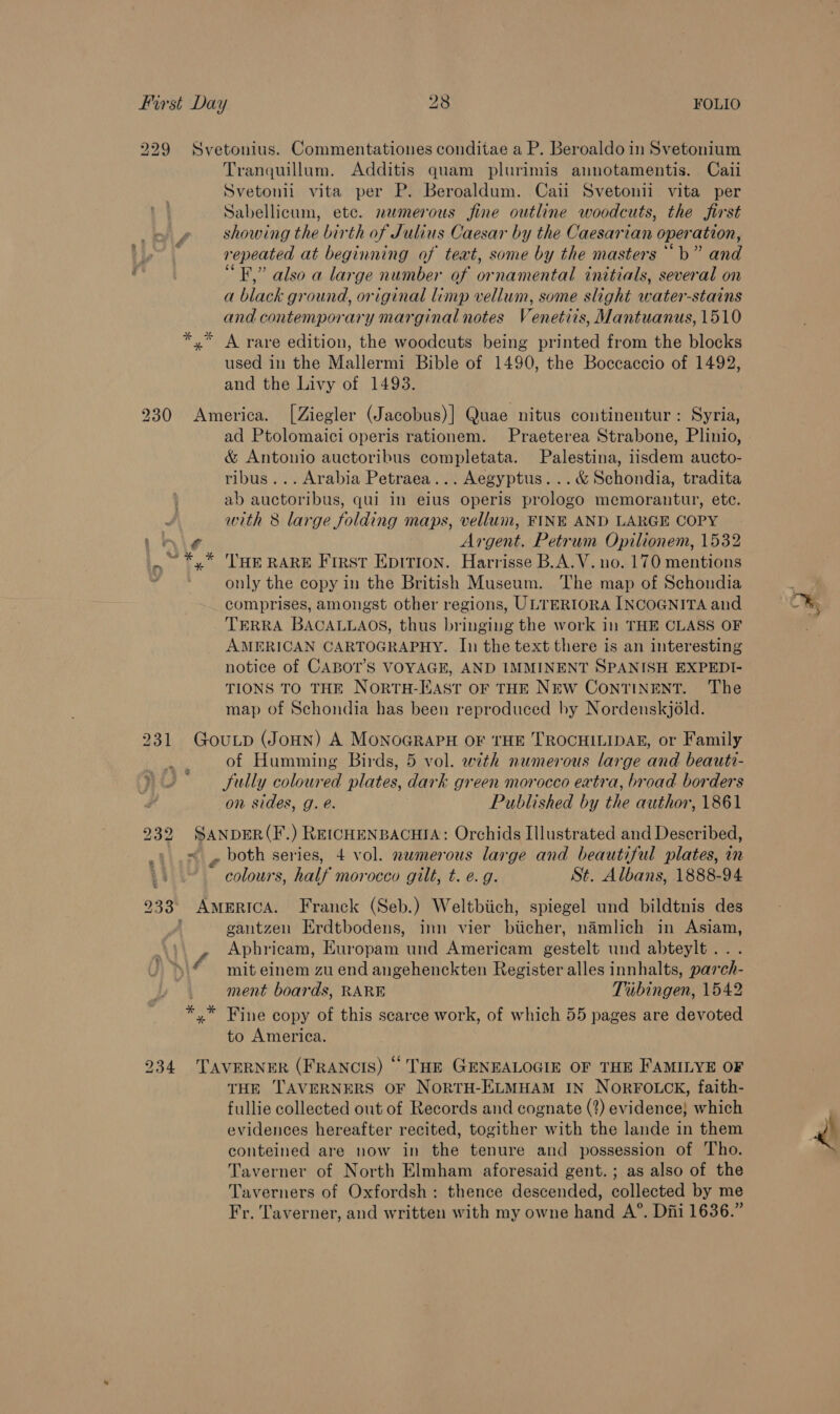 229 Svetonius. Commentationes conditae a P. Beroaldo in Svetonium Tranquillum. Additis quam plurimis annotamentis. Cali Svetonli vita per P. Beroaldum. Cail Svetonii vita per Sabellicum, etc. numerous fine outline woodcuts, the first showing the birth of Julius Caesar by the Caesarian operation, repeated at beginning of teat, some by the masters ““b” and “EF” also a large number of ornamental initials, several on a black ground, original limp vellum, some slight water-stains and contemporary marginal notes Venetiis, Mantuanus, 1510 x A rare edition, the woodcuts being printed from the blocks used in the Mallermi Bible of 1490, the Boccaccio of 1492, and the Livy of 1493. 230 America. [Ziegler (Jacobus)| Quae nitus continentur: Syria, ad Ptolomaici operis rationem. Praeterea Strabone, Plinio, &amp; Antonio auctoribus completata. Palestina, iisdem aucto- ribus... Arabia Petraea... Aegyptus. ..&amp; Schondia, tradita ab auctoribus, qui in eius operis prologo memorantur, etc. : with 8 large folding maps, vellum, FINE AND LARGE COPY rhi¢ | Argent. Petrum Opilionem, 1532 .~ *,* THE RARE First Epition. Harrisse B.A.V. no. 170 mentions es only the copy in the British Museum. The map of Schondia comprises, amongst other regions, ULTERIORA INCOGNITA and TERRA BACALLAOS, thus bringing the work in THE CLASS OF AMERICAN CARTOGRAPHY. In the text there is an interesting notice of CABOT’S VOYAGE, AND IMMINENT SPANISH EXPEDI- TIONS TO THE NortH-HAst oF THE NEw CONTINENT. The map of Schondia has been reproduced by Nordenskjold. 231 GouLp (JoHNn) A MONOGRAPH OF THE TROCHILIDAE, or Family of Humming Birds, 5 vol. with numerous large and beauti- fully coloured plates, dark green morocco extra, broad borders on sides, g. e. Published by the author, 1861 232 SANDER(F.) REICHENBACHIA: Orchids Illustrated and Described, ~ , both series, 4 vol. numerous large and beautiful plates, in colours, half morocco gilt, t. e.g. St. Albans, 1888-94 233° AmeERICA. Franck (Seb.) Weltbiich, spiegel und bildtnis des ; gantzen Erdtbodens, inn vier biicher, namlich in Asiam, Aphricam, EKuropam und Americam gestelt und abteylt... mit einem zu end angehenckten Register alles innhalts, parch- ment boards, RARE Tubingen, 1542 *,* Fine copy of this scarce work, of which 55 pages are devoted to America. \ 4 234 TAVERNER (FRANCIS) © THE GENEALOGIE OF THE FAMILYE OF THE TAVERNERS OF NORTH-ELMHAM IN NORFOLCK, faith- fullie collected out of Records and cognate (2) evidence} which evidences hereafter recited, togither with the lande in them conteined are now in the tenure and possession of Tho. Taverner of North Elmham aforesaid gent.; as also of the Taverners of Oxfordsh: thence descended, collected by me Fr. Taverner, and written with my owne hand A°. Diii 1636.”