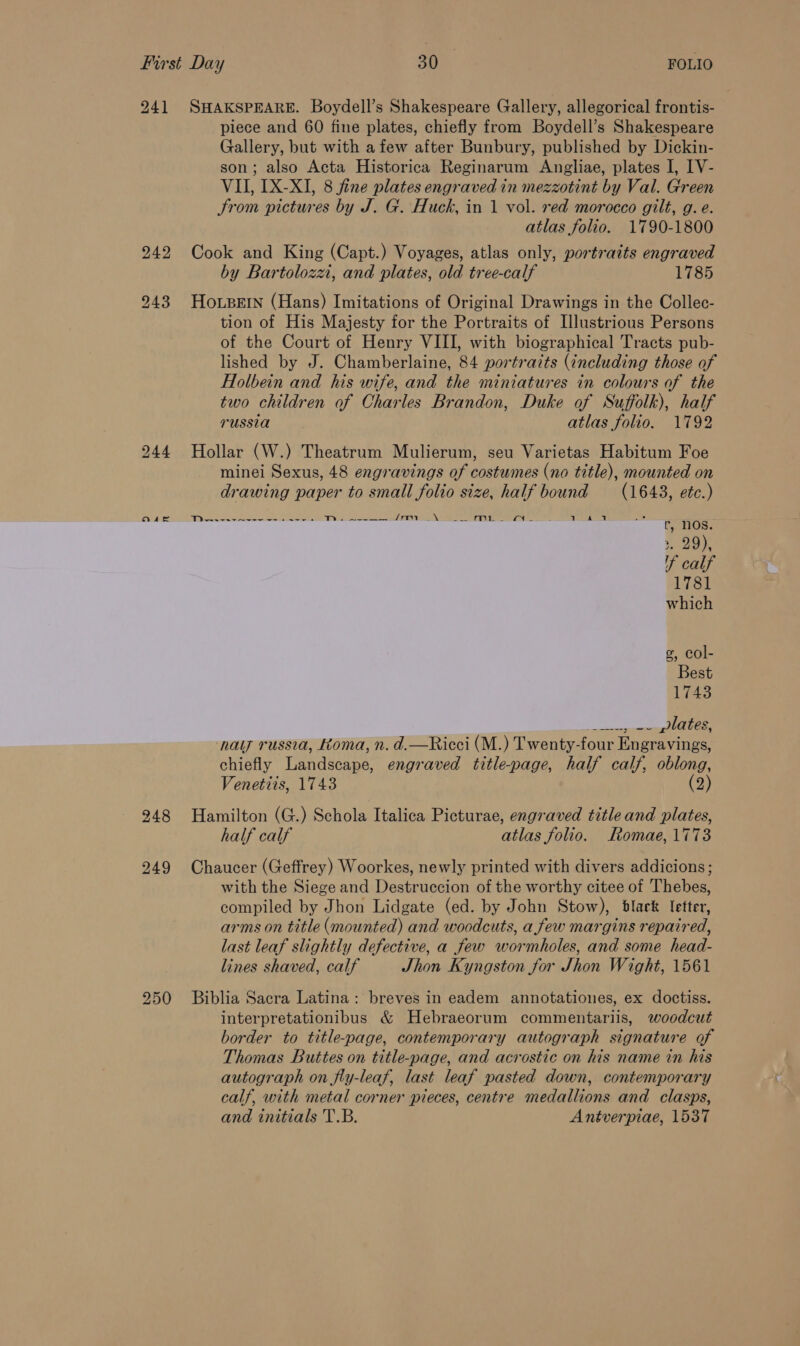 241 SHAKSPEARE. Boydell’s Shakespeare Gallery, allegorical frontis- piece and 60 fine plates, chiefly from Boydell’s Shakespeare Gallery, but with afew after Bunbury, published by Dickin- son; also Acta Historica Reginarum Angliae, plates I, IV- VII, LX-XI, 8 fine plates engraved in mezzotint by Val. Green trom pictures by J. G. Huck, in 1 vol. red morocco gilt, g. e. atlas folio. 1790-1800 242 Cook and King (Capt.) Voyages, atlas only, portraits engraved by Bartolozzi, and plates, old tree-calf 1785 243 HoLBeEIn (Hans) Imitations of Original Drawings in the Collec- tion of His Majesty for the Portraits of Illustrious Persons of the Court of Henry VIII, with biographical Tracts pub- lished by J. Chamberlaine, 84 portraits (including those of Holbein and his wife, and the miniatures in colours of the two children of Charles Brandon, Duke of Suffolk), half russia atlas folio. 1792 244 Hollar (W.) Theatrum Mulierum, seu Varietas Habitum Foe minei Sexus, 48 engravings of costumes (no title), mounted on drawing paper to small folio size, half bound (1648, etc.)    russia, toma, n. d.—Ricci (M.) Twenty- four Engravings, ohiofly Tandséape: engraved title-page, half calf, oblong, Venetiis, 1743 (2) 248 Hamilton (G.) Schola Italica Picturae, engraved title and plates, half calf atlas folio. Romae, 1773 249 Chaucer (Geffrey) Woorkes, newly printed with divers addicions; with the Siege and Destruccion of the worthy citee of Thebes, compiled by Jhon Lidgate (ed. by John Stow), black letter, arms on title (mounted) and woodcuts, a few margins repaired, last leaf slightly defective, a few wormholes, and some head- lines shaved, calf Jhon Kyngston for Jhon Wight, 1561 250 Biblia Sacra Latina: breves in eadem annotationes, ex doctiss. interpretationibus &amp; Hebraeorum commentariis, woodcut border to title-page, contemporary autograph signature of Thomas Buttes on title-page, and acrostic on his name in his autograph on fly-leaf, last leaf pasted down, contemporary calf, with metal corner pieces, centre medallions and clasps, and initials T.B. Antverpiae, 1537