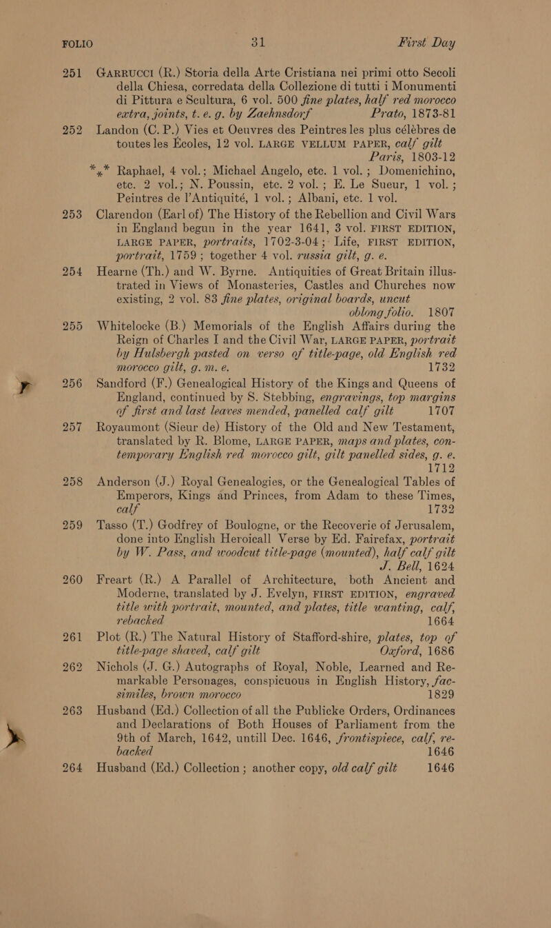 251 Garrucci (R.) Storia della Arte Cristiana nei primi otto Secoli della Chiesa, corredata della Collezione di tutti i Monumenti di Pittura e Scultura, 6 vol. 500 jine plates, half red morocco extra, joints, t.e.g. by Zaehnsdorf Prato, 1873-81 252 Landon (C.P.) Vies et Oeuvres des Peintres les plus célébres de toutes les Ecoles, 12 vol. LARGE VELLUM PAPER, calf gilt Paris, 1803-12 *,* Raphael, 4 vol.; Michael Angelo, etc. 1 vol. ; Domenichino, ete. 2 vol.; N. Poussin, ete. 2 vol.; E. Le Sueur, 1 vol. ; Peintres de l’Antiquité, 1 vol.; Albani, ete. 1 vol. 253 Clarendon (Earl of) The History of the Rebellion and Civil Wars in England begun in the year 164], 3 vol. FIRST EDITION, LARGE PAPER, portraits, 1702-3-04;- Life, FIRST EDITION, portrait, 1759 ; together 4 vol. russia gilt, g. e. 254 Hearne (Th.) and W. Byrne. Antiquities of Great Britain illus- trated in Views of Monasteries, Castles and Churches now existing, 2 vol. 83 fine plates, original boards, uncut oblong folio. 1807 255 Whitelocke (B.) Memorials of the English Affairs during the Reign of Charles I and the Civil War, LARGE PAPER, portrait by Hulsbergh pasted on verso of title-page, old English red morocco gilt, g. mM. é. 1732 956 Sandford (F.) Genealogical History of the Kings and Queens of England, continued by S. Stebbing, engravings, top margins of first and last leaves mended, panelled calf gilt 1707 257 Royaumont (Sieur de) History of the Old and New Testament, translated by R. Blome, LARGE PAPER, maps and plates, con- temporary English red morocco gilt, gilt panelled sides, g. e. L722 258 Anderson (J.) Royal Genealogies, or the Genealogical Tables of Emperors, Kings and Princes, from Adam to these Times, calf 1732 259 Tasso (T.) Godfrey of Boulogne, or the Recoverie of Jerusalem, done into English Heroicall Verse by Ed. Fairefax, portrait by W. Pass, and woodcut title-page (mounted), half calf gilt J. Bell, 1624 260 Freart (R.) A Parallel of Architecture, both Ancient and Moderne, translated by J. Evelyn, FIRST EDITION, engraved title with portrait, mounted, and plates, title wanting, calf, rebacked 1664 261 Plot (R.) The Natural History of Stafford-shire, plates, top of title-page shaved, calf gilt Ozford, 1686 262 Nichols (J. G.) Autographs of Royal, Noble, Learned and Re- markable Personages, conspicuous in English History, fac- similes, brown morocco 1829 263 Husband (Ed.) Collection of all the Publicke Orders, Ordinances and Declarations of Both Houses of Parliament from the 9th of March, 1642, untill Dec. 1646, frontispiece, calf, re- backed 1646 264 Husband (Ed.) Collection ; another copy, old calf gilt 1646