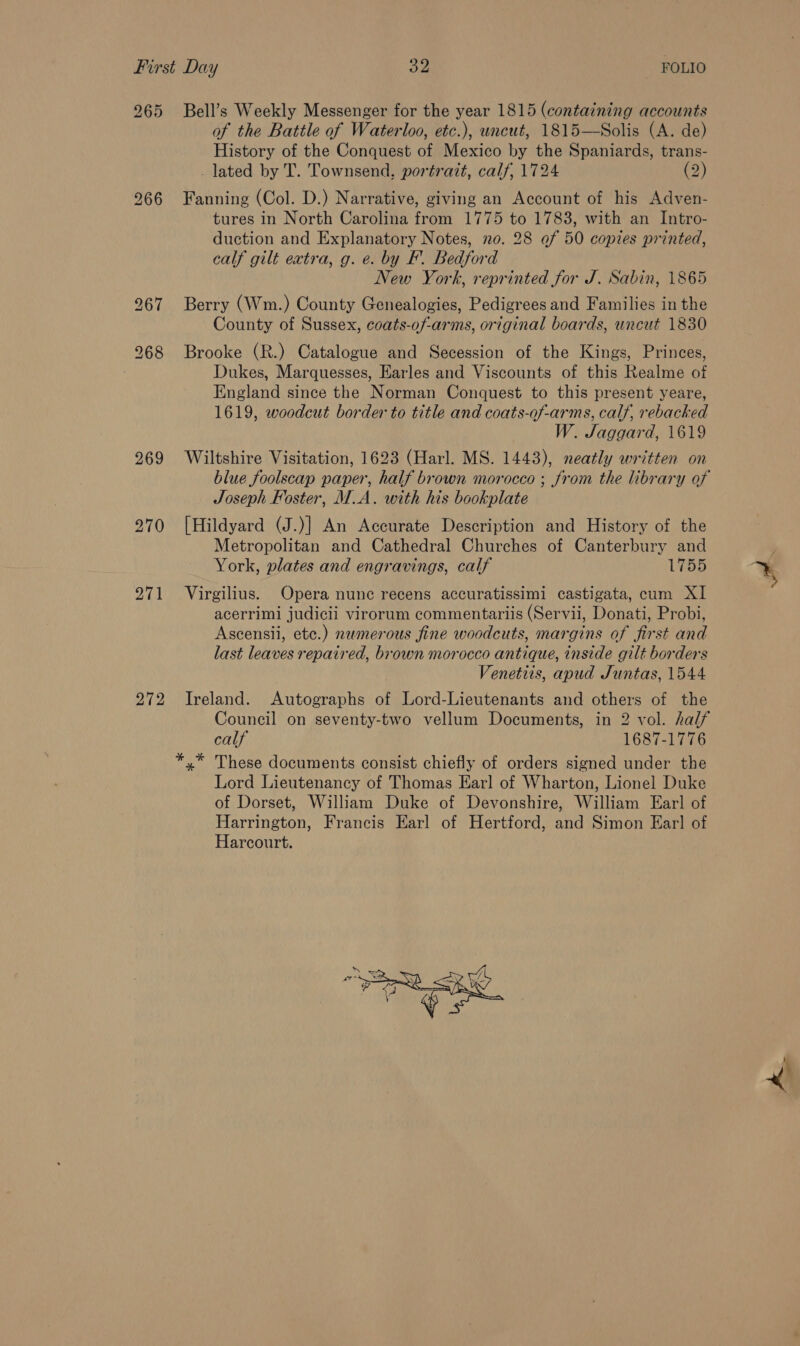 269 270 271 272 of the Battle of Waterloo, etc.), uncut, 1815—Solis (A. de) History of the Conquest of Mexico by the Spaniards, trans- _ lated by T. Townsend. portrait, calf, 1724 (2) Fanning (Col. D.) Narrative, giving an Account of his Adven- tures in North Carolina from 1775 to 1783, with an Intro- duction and Explanatory Notes, no. 28 of 50 copies printed, calf gilt extra, g. e. by F. Bedford New York, reprinted for J. Sabin, 1865 Berry (Wm.) County Genealogies, Pedigrees and Families in the County of Sussex, coats-of-arms, original boards, uncut 1830 Brooke (R.) Catalogue and Secession of the Kings, Princes, Dukes, Marquesses, Earles and Viscounts of this Realme of England since the Norman Conquest to this present yeare, 1619, woodcut border to title and coats-of-arms, calf, rebacked W. Jaggard, 1619 Wiltshire Visitation, 1623 (Harl. MS. 1443), neatly written on blue foolscap paper, half brown morocco ; from the library of Joseph Foster, M.A. with his bookplate [Hildyard (J.)] An Accurate Description and History of the Metropolitan and Cathedral Churches of Canterbury and York, plates and engravings, calf 1755 Virgilius. Opera nunc recens accuratissimi castigata, cum XI acerrimi judicii virorum commentariis (Servii, Donati, Probi, Ascensii, etc.) neamerous fine woodcuts, margins of first and last leaves repaired, brown morocco antique, inside gilt borders Venetiis, apud Juntas, 1544 Ireland. Autographs of Lord-Lieutenants and others of the Council on seventy-two vellum Documents, in 2 vol. half calf 1687-1776 Lord Lieutenancy of Thomas Ear] of Wharton, Lionel Duke of Dorset, William Duke of Devonshire, William Earl of Harrington, Francis Earl of Hertford, and Simon Ear] of Harcourt. rr