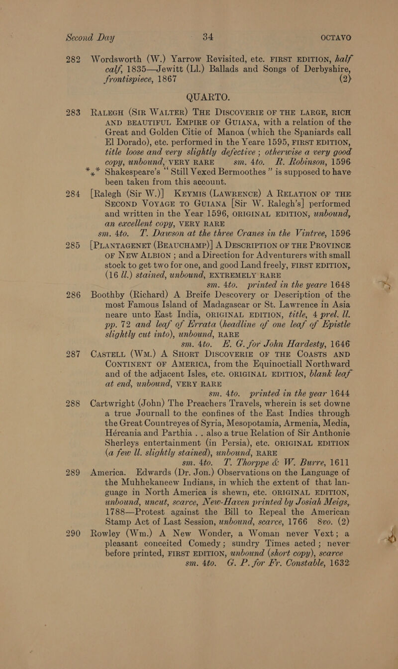 282 Wordsworth (W.) Yarrow Revisited, etc. FIRST EDITION, half calf, 1835—Jewitt (Ll.) Ballads and Songs of Dechyshire, frontispiece, 1867 (2) QUARTO. 283 RaLeGH (Str WALTER) THE DISCOVERIE OF THE LARGE, RICH AND BEAUTIFUL EMPIRE OF GUIANA, with a relation of the Great and Golden Citie of Manoa (which the Spaniards call El Dorado), etc. performed in the Yeare 1595, FIRST EDITION, title loose and very slightly defective ; otherwise a very good copy, unbound, VERY RARE sm. 4to. R. Robinson, 1596 *.* Shakespeare’s ‘ Still Vexed Bermoothes ” is supposed to have been taken from this account. 284 [Ralegh (Sir W.)] Kerymis (LAWRENCE) A RELATION OF THE Seconp VoyaGce To Gurana [Sir W. Ralegh’s] performed and written in the Year 1596, ORIGINAL EDITION, wnbound, an excellent copy, VERY RARE sm. 4to. T’. Dawson at the three Cranes in the Vintree, 1596 285 [PLANTAGENET (BeaucHAMP)| A DESCRIPTION OF THE PROVINCE oF New ALBION ; and a Direction for Adventurers with small stock to get two for one, and good Land freely, FIRST EDITION,, (16 Ul.) stained, unbound, EXTREMELY RARE sm. 4to. printed in the yeare 1648 286 Boothby (Richard) A Breife Descovery or Description of the. most Famous Island of Madagascar or St. Lawrence in Asia neare unto East India, ORIGINAL EDITION, title, 4 pred. Ul. pp. 12 and leaf of Errata (headline of one leaf of Epistle slightly cut into), unbound, RARE sm. 4to. EH. G. for John Hardesty, 1646 287 CastecLt (W.) A SHort DISCOVERIE OF THE COASTS AND CONTINENT OF AMERICA, from the Equinoctiall Northward and of the adjacent Isles, etc. ORIGINAL EDITION, blank leaf at end, unbound, VERY RARE sm. 4to. printed in the year 1644 288 Cartwright (John) The Preachers Travels, wherein is set downe a true Journall to the confines of the East Indies through the Great Countreyes of Syria, Mesopotamia, Armenia, Media, Hércania and Parthia. . also a true Relation of Sir Anthonie Sherleys entertainment (in Persia), etc. ORIGINAL EDITION (a few ll. slightly stained), unbound, RARE sm. 4to. T. Thorppe &amp; W. Burre, 1611 289 America. Edwards (Dr. Jon.) Observations on the Language of the Muhhekaneew Indians, in which the extent of that lan- guage in North America is shewn, etc. ORIGINAL EDITION, unbound, uncut, scarce, New-Haven printed by Josiah Meigs,. 1788—Protest against the Bill to Repeal the American: Stamp Act of Last Session, unbound, scarce, 1766 8vo. (2) 290 Rowley (Wm.) A New Wonder, a Woman never Vext; a pleasant conceited Comedy; sundry Times acted; never before printed, FIRST EDITION, wnbound (short copy), scarce sm. 4to. G. P. for Fr. Constable, 1632 ‘