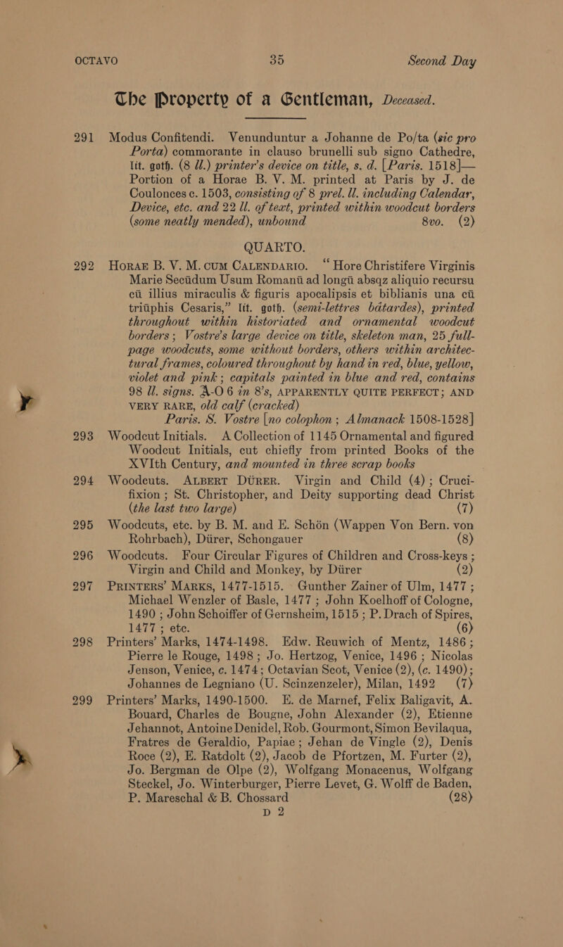 292 293 294 295 296 297 298 299 Che Property of a Gentleman, Deceased. Porta) commorante in clauso brunelli sub signo Cathedre, lit. goth. (8 Ul.) printer’s device on title, s. d. | Parts. 1518|— Portion of a Horae B. V. M. printed at Paris by J. de Coulonces c. 1503, consisting of 8 prel. ll. including Calendar, Device, etc. and 22 ll. of text, printed within woodcut borders (some neatly mended), unbound 8vo. (2) QUARTO. Hora B. V. M.cum Catenpario. “ Hore Christifere Virginis Marie Secidum Usum Romani ad longii absqz aliquio recursu cu illius miraculis &amp; figuris apocalipsis et biblianis una ci triiiphis Cesaris,” lit. goth. (sem-lettres bdtardes), printed throughout within historiated and ornamental woodcut borders; Vostre’s large device on title, skeleton man, 25 full- page woodcuts, some without borders, others within architec- tural frames, coloured throughout by hand in red, blue, yellow, violet and pink; capitals painted in blue and red, contains 98 Il. signs. A-O 6 in 8’s, APPARENTLY QUITE PERFECT; AND VERY RARE, old calf (cracked) Paris. 8. Vostre |no colophon ; Almanack 1508-1528] Woodcut Initials. A Collection of 1145 Ornamental and figured Woodcut Initials, cut chiefly from printed Books of the XVIth Century, and mounted in three scrap books | Woodeuts. ALBERT Dtrer. Virgin and Child (4); Cruci- fixion ; St. Christopher, and Deity supporting dead Christ (the last two large) (7) Woodcuts, ete. by B. M. and E. Schon (Wappen Von Bern. von Rohrbach), Diirer, Schongauer (8) Woodcuts. Four Circular Figures of Children and Cross-keys ; Virgin and Child and Monkey, by Diirer (2) PRINTERS’ MARKS, 1477-1515. © Gunther Zainer of Ulm, 1477 ; Michael Wenzler of Basle, 1477 ; John Koelhoff of Cologne, 1490 ; John Schoiffer of Gernsheim, 1515 ; P. Drach of Spires, 1477 ; ete. (6) Printers’ Marks, 1474-1498. Edw. Reuwich of Mentz, 1486; Pierre le Rouge, 1498; Jo. Hertzog, Venice, 1496 ; Nicolas Jenson, Venice, c. 1474; Octavian Scot, Venice (2), (c. 1490); Johannes de Legniano (U. Scinzenzeler), Milan, 1492 (7) Printers’ Marks, 1490-1500. E. de Marnef, Felix Baligavit, A. Bouard, Charles de Bougne, John Alexander (2), Etienne Jehannot, Antoine Denidel, Rob. Gourmont, Simon Bevilaqua, Fratres de Geraldio, Papiae; Jehan de Vingle (2), Denis Roce (2), E. Ratdolt (2), Jacob de Pfortzen, M. Furter (2), Jo. Bergman de Olpe (2), Wolfgang Monacenus, Wolfgang Steckel, Jo. Winterburger, Pierre Levet, G. Wolff de Baden, P. Mareschal &amp; B. Chossard (28) D 2