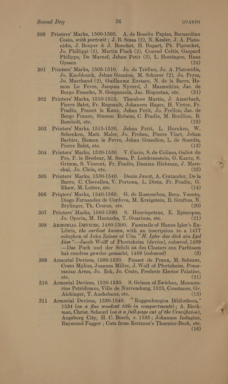 301 302 303 304 305 306 307 308 309 310 311 Cosio, with portrait ; J.B. Sessa (2), N. Kesler, J. A. Plato- nidis, J. Bouyer &amp; J. Bouchet, H. Bugart, Ph. Pigouchet, Jo. Phillippi (2), Martin Flach (2), Conrad Celtis, Gaspard Philippe, De Marnef, Jehan Petit (3), L. Hostingue, Hans Gyssen (24) Printers’ Marks, 1505-1510. Jo. de Tridino, Jo. A. Platonidis, Jo. Knoblouch, Jehan Granion, M. Schurer (2), Jo. Prysz, Jo. Marchand (2), Guillaume Eustace, N. de la Barre, He- mon Le Fevre, Jacques Nyverd, J. Mazzochius, Jac. de Burgo Francho, N. Gorgonzola, Jac. Huguetan, ete. (31) Printers’ Marks, 1510-1515. Theodore Martin, J. Amerbach, Pierre Balet, Fr. Regnault, Johansen Hager, H. Victor, Fr. Fradin, Ponset le Keux, Jehan Petit, Jo. Frellon, Jac. de Bergo Franco, Simeon Rubeus, C. Fradin, M. Boullion, B. Rembolt, ete. (23) Printers’ Marks, 1515-1520. Jehan Petit, L. Hornken, W. Schenken, Matt. Maler, Jo. Froben, Pierre Viart, Jehan Barbier, Hemon le Fevre, Jehan Grandion, L. de Soardis, Pierre Balet, ete. (13) Printers’ Marks, 1520-1530. V.Curio, 8. de Colines, Galiot du Pre, P.. le Brodeur, M. Sessa, P. Leichtenstein, G. Kantz, 8S. Grimm, 8S. Vincent, Fr. Fradin, Damian Hichman, J. Mare- chal, Jo. Clein, ete. (23) Printers’ Marks, 1530-1540. Denis Janot, A. Cratander, De la Barre, C. Chevallon, V. Portona, L. Dietz, Fr. Fradin, G. Rhaw, M. Lotter, ete. (14) Printers’ Marks, 1540-1560. G. de Rusconibus, Bern. Veneto, Diego Fernandez de Cordova, M. Kreigstein, R. Grafton, N. Brylinger, Th. Crocus, ete. (20) Printers’ Marks, 1560-1590. S. Henricpetrus, E. Episcopus, Jo. Oporin, M. Hentzshe, T. Guarinus, etc. (21) ARMORIAL DEVICES, 1480-1500. Facsimile of Hanns Igler’s Ex- Libris, the earliest known, with an inscription to a 1477 colophon of John Zainer of Ulm “A. Igler das dich ain Igel kiss ””—Jacob Wolff of Phortzheim (device), coloured, 1499 —Das Puch und der Schilt ist des Closters zun Parfiissen hat cundres gewder gemacht, 1489 (coloured) (3) Armorial Devices, 1500-1520. Ponset de Preux, M. Schurer, Crato Mylius, Joannes Miller, J. Wolf of Pfortzheim, Pome- ranian Arms, Jo. Eck, Jo. Crato, Frederic Elector eee etc. 31) Armorial Devices, 1520-1530. 8S. Grimm of Zwichau, Monaste- rius Petridomus, Ville de Nurremburg, 1525, Constance, Gr. Aichinger, T. Anshelmus, ete. (13) Armorial Devices, 1530-1540. “‘Roggenburgica Bibliotheca,” 1534 (on a fine woodcut title in compartments); A. Birck- man, Christ. Scheurl (on a a full-page cut of the Crucifixion), Augsburg City, H. C. Bosch, c. 1535; Johannes Indagine, Raymund Fugger ; Cuts from Reuxner’s Sane T (7 16