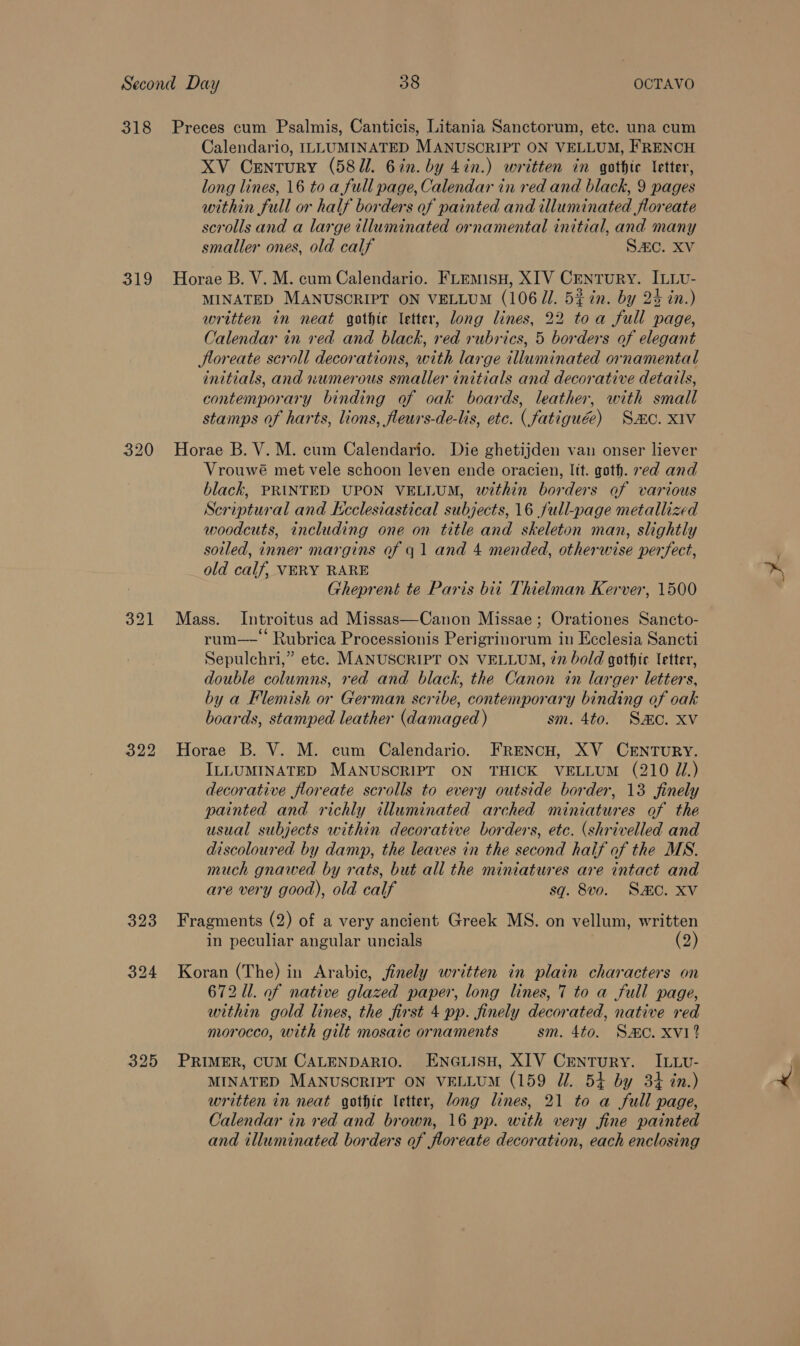 319 320 323 Calendario, ILLUMINATED MANUSCRIPT ON VELLUM, FRENCH XV Century (587. 6in. by 4in.) written in gothic letter, long lines, 16 to a full page, Calendar in red and black, 9 pages within full or half borders of painted and illuminated floreate scrolls and a large illuminated ornamental initial, and many smaller ones, old calf S4c. XV Horae B. V. M. cum Calendario. FLEMisH, XIV CentuRY. ILLv- MINATED MANUSCRIPT ON VELLUM (10671. 5% in. by 24 in.) written in neat gothic letter, long lines, 22 toa full page, Calendar in red and black, red rubrics, 5 borders of elegant Hloreate scroll decorations, with large illuminated ornamental initials, and numerous smaller initials and decorative details, contemporary binding of oak boards, leather, with small stamps of harts, lions, fleurs-de-lis, etc. (fatiguée) Sac. X1v Horae B. V. M. cum Calendario. Die ghetijden van onser liever Vrouwé met vele schoon leven ende oracien, lit. goth. ed and black, PRINTED UPON VELLUM, within borders of various Scriptural and Keclesiastical subjects, 16 full-page metallized woodcuts, including one on title and skeleton man, slightly soiled, inner margins of q 1 and 4 mended, otherwise perfect, old calf, VERY RARE Gheprent te Paris bit Thielman Kerver, 1500 Mass. Introitus ad Missas—Canon Missae ; Orationes Sancto- rum—-\ Rubrica Processionis Perigrinorum in Ecclesia Sancti Sepulchri,” etc. MANUSCRIPT ON VELLUM, 77 bold gothic letter, double columns, red and black, the Canon in larger letters, by a Flemish or German scribe, contemporary binding of oak boards, stamped leather (damaged ) sm. 4to. Sc. XV Horae B. V. M. cum Calendario. FRENCH, XV CENTURY. ILLUMINATED MANUSCRIPT ON THICK VELLUM (210 J.) decorative floreate scrolls to every outside border, 13 finely painted and richly illuminated arched miniatures of the usual subjects within decorative borders, etc. (shrivelled and discoloured by damp, the leaves in the second half of the MS. much gnawed by rats, but all the miniatures are intact and are very good), old calf sq. 8vo. Sc. xv Fragments (2) of a very ancient Greek MS. on vellum, written in peculiar angular uncials (2) Koran (The) in Arabic, finely written in plain characters on 672 Ul. of native glazed paper, long lines, 7 to a full page, within gold lines, the first 4 pp. finely decorated, native red morocco, with gilt mosaic ornaments sm. 4to. Samo. xvi? PRIMER, CUM CALENDARIO. ENGLISH, XIV Century. ILLvU- MINATED MANUSCRIPT ON VELLUM (159 J. 54 by 34 in.) written in neat gothic letter, long lines, 21 to a full page, Calendar in red and brown, 16 pp. with very fine painted and illuminated borders of floreate decoration, each enclosing