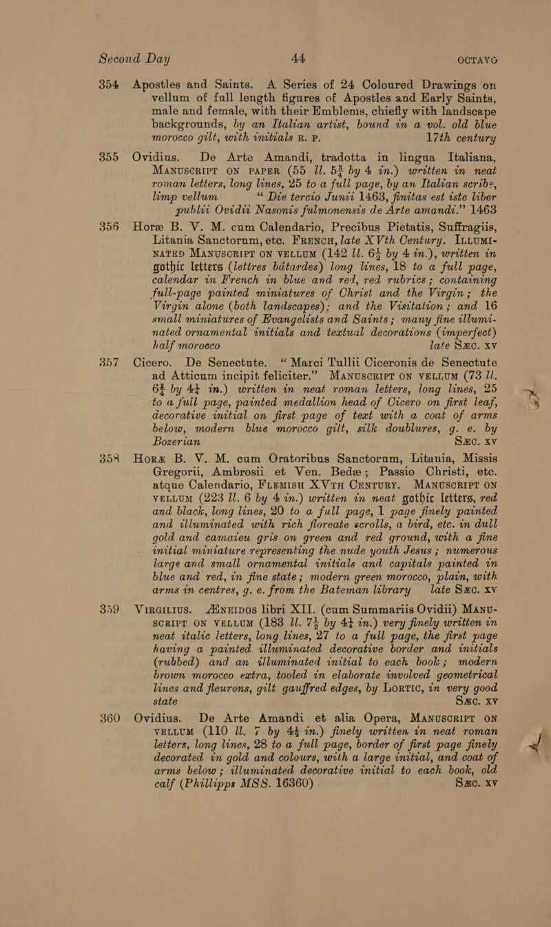 354 Apostles and Saints. A Series of 24 Coloured Drawings on vellum of full length figures of Apostles and Harly Saints, male and female, with their Emblems, chiefly with landscape backgrounds, by an Italian artist, bound in a vol. old blue morocco gilt, with initials R. P. 17th century 355 Ovidius. De Arte Amandi, tradotta in lingua Italiana, MANUSCRIPT ON PAPER (55 Ul. 52 by 4 an.) written in neat roman letters, long lines, 25 to a full page, by an Italian scribe, limp vellum “ Die tercio Junit 1463, finitas est iste liber publer Ovidu Nasonis fulmonensis de Arte amandz.” 1463 356 Hore B. V. M. cum Calendario, Precibus Pietatis, Suffragiis, Litania Sanctorum, etc. Frencu, late XVth Century. Iutumt- NATED Manvsorier on vELLUM (142 11. 63 by 4 in.), written in gothic letters (lettres bdtardes) long lines, 18 to a full page, calendar in French in blue and red, red rubrics ; containing full-page painted miniatures of Christ and the Virgin; the Virgin alone (both landscapes); and the Visitation; and 16 small miniatures of Evangelists and Saints; many fine tllumi- nated ornamental initials and textual decorations (imperfect) half morocco late SEC. Xv 357 Cicero. De Senectute. “ Marci Tullii Ciceronis de Senectute ad Atticum incipit feliciter.” Manuscript ON VELLUM (73 II. 6% by 44 in.) written in neat roman letters, long lines, 25 to a full page, painted medallion head of Cicero on first leaf, decorative initial on first page of text with a coat of arms below, modern blue morocco gilt, silk doublures, g. e. by 353 Hore B. V. M. cum Oratoribus Sanctorum, Litania, Missis Gregorii, Ambrosii et Ven. Bede; Passio Christi, etc. atque Calendario, FLemisH XVtH CEentTuURY. MANUSCRIPT ON VELLUM (223 11. 6 by 4 in.) written in neat gothic letters, red and black, long lines, 20 to a full page, 1 page finely painted and illuminated with rich floreate scrolls, a bird, etc. in dull gold and camatew gris on green and red ground, with a fine initial miniature representing the nude youth Jesus ; numerous large and small ornamental initials and capitals painted in blue and red, in fine state; modern green morocco, plain, with arms in centres, g. e. from the Bateman library late Samo. xv 359 Viraitius. Adneipos libri XII. (cum Summariis Ovidii) Manv- SCRIPT ON VELLUM (183 Il. 75 by 44 in.) very finely written in neat rtalic letters, long lines, 27 to a full page, the first page having a painted illuminated decorative border and initials (rubbed) and an illuminated initial to each book; modern brown morocco extra, tooled in elaborate involved geometrical lines and fleurons, gilt gauffred edges, by Lortic, in very good state Sac. xv 360 Ovidius. De Arte Amandi et alia Opera, Manuscript on letters, long lines, 28 to a full page, border of first page finely decorated in gold and colours, with a large initial, and coat of arms below ; illuminated decorative initial to each book, old calf (Phillipps MSS. 16360) Sac. xv B-