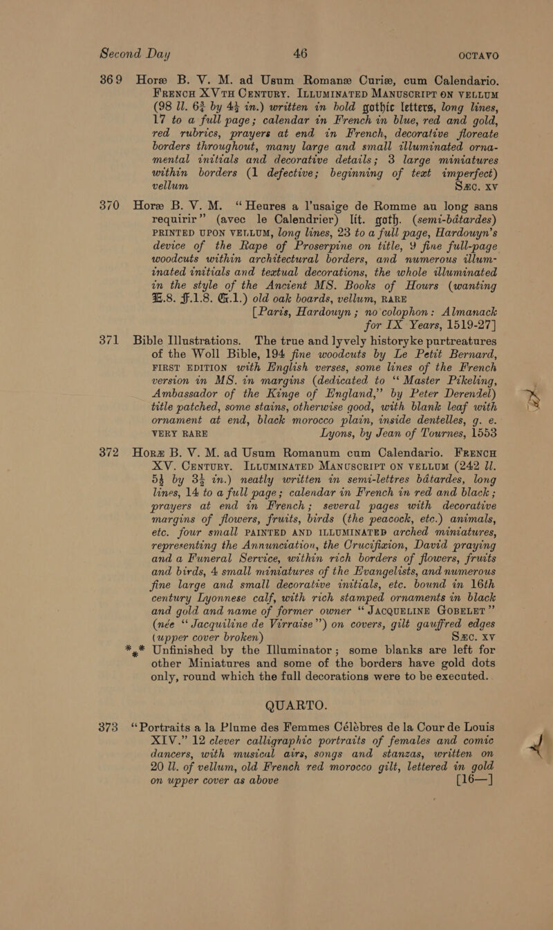 369 Hore B. V. M. ad Usum Romane Curie, cum Calendario. Frencn XVTH Century. ILLUMINATED MANUSCRIPT ON VELLUM (98 Ul. 6$ by 43 in.) written in bold gathic letters, long lines, 17 to a full page; calendar in French in blue, red and gold, red rubrics, prayers at end in French, decorative floreate borders throughout, many large and small illuminated orna- mental initials and decorative details; 3 large miniatures within borders (1 defective; beginning of text imperfect) vellum SAC. Xv 370 Hore B. V. M. ‘Heures a l’usaige de Romme au long sans requirir’”’ (avec le Calendrier) lit. goth. (semi-bdtardes) PRINTED UPON VELLUM, long lines, 23 to a full page, Hardouyn’s device of the Rape of Proserpine on title, Y fine full-page woodcuts within architectural borders, and numerous rallum- inated initials and textual decorations, the whole illuminated in the style of the Ancient MS. Books of Hours (wanting 4.8. F.1.8. G1.) old oak boards, vellum, RARE (Paris, Hardouyn ; no colophon: Almanack for IX Years, 1519-27] 371 Bible Illustrations. The true and lyvely historyke purtreatures of the Woll Bible, 194 fine woodcuts by Le Petit Bernard, FIRST EDITION with English verses, some lines of the French version in MS. in margins (dedicated to ‘‘ Master Prkeling, Ambassador of the Kinge of England,’ by Peter Derendel) title patched, some stains, otherwise good, with blank leaf with ornament at end, black morocco plain, inside dentelles, g. e. VERY RARE Lyons, by Jean of Tournes, 1553 372 Horz B. V. M.ad Usum Romanum cum Calendario. FRENcH XV. Century. ILLUMINATED MANnuoscRIPT ON VELLUM (242 JI. 53 by 33 in.) neatly written in semi-lettres bdtardes, long lines, 14 to a full page; calendar in French in red and black ; prayers at end in French; several pages with decorative margins of flowers, fruits, birds (the peacock, etc.) animals, etc. fowr small PAINTED AND ILLUMINATED arched miniatures, representing the Annunciation, the Crucifixion, David praying and a Funeral Service, urthin rich borders of flowers, fruits fine large and small decorative initials, etc. bound in 16th century Lyonnese calf, with rich stamped ornaments in black and gold and name of former owner “‘ JACQUELINE GOBELET ” (née ‘‘ Jacquiline de Virraise’’) on covers, gilt gauffred edges (upper cover broken) SHC. XV *,* Unfinished by the Illuminator; some blanks are left for other Miniatures and some of the borders have gold dots only, round which the full decorations were to be executed. QUARTO. 373 “Portraits a la Plume des Femmes Célébres de la Cour de Louis XIV.” 12 clever calligraphic portraits of females and comic dancers, with musical airs, songs and stanzas, written on 20 Ul. of vellum, old French red morocco gilt, lettered in gold on upper cover as above [16—] % Lo