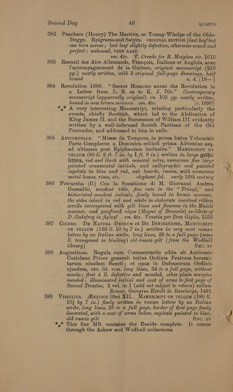 Second Day 48 QUARTO 382 Peacham (Henry) The Mastive, or Young-Whelpe of the Olde- Dogge. Epigramsand Satyrs. ORIGINAL EDITION (last leaf but one torn across ; last leaf slightly defective, otherwise sound and perfect ; unbound, VERY RARE sm. 4to. TT. Creede for R. Metghen etc. 1615 383 Recueil des Airs Allemands, Francois, Italiens et Anglois, avec Yaccompagnement de ia Guitare, original manuscript (210 pp.) neatly written, with 3 original full-page drawings, half bound n. d. |18—] 384 Revolution 1688. ‘‘Secret Memoirs anent the Revolution in a Letter from L. B. as to K. J. 7th.” Contemporary manuscript (apparently original) on 105 pp. neatly written, bound in new brown morocco sm. Ato. [c. 1690] *,* A very interesting Manuscript, relating particularly the events, chiefly Scottish, which led to the Abdication of King James II. and the Succession of William IIT. evidently written by a well-informed Scotch Partisan of the Old Pretender, and addressed to him in exile. 385 ANTIPHONALE. “Misses de Tempore, in prima huius Voluminis Parte Complecte a Dominica scilicit prima Adventus usq. ad ultimam post Epiphaniam inclusive.” Manuscript on VELLUM (80 ll. 2 ft. 7 in. by 1 ft. 9 in.) written in large gothic letters, red and black with musical notes, nwmerous fine large painted ornamental initials, and calligraphic and painted capitals in blue and red, oak boards, russia, with numerous metal bosses, rums, etc. elephant fol. early 16th century 386 Petrarcha (Il) Con la Spositione di M. Giovanni Andrea Gesualdo, woodcut tittle, fine cuts in the “ Trionfi,”’ and historiated woodcut initials, finely bound in brown morocco, the sides inlaid in red and white in elaborate wmvolved ribbon scrolls interspersed with gilt lines and fleurons in the Maiola manner, and gauffered edges (Haqué of Brussels) ex-libris of D. Godefroy in flyleaf sm. 4to. Venetia per Dom Giglio, 1553 387 Cicero. Ds Natura Deorvum et De Divinationn, Manuscripr letters by an Italian scribe, long lines, 28 to a full page (some ll. transposed in binding) old russia gilt (from the Wodhull library) SHC. Xv 388 Augustinus. Regula cum Commentariis edita ab Ambrosio Coriolano Priore generali totius Ordinis Fratrum heremi- tarum eiusdem Sancti; et opus in Defensorum Ordinis ejusdem, etc. lit. rom. long lines, 34 to a full page, without marks; first 4 ll. defective and mended, other plain margins mended ; illuminated initial and coat of arms to first page of Second Treatise, 2 vol. in 1 (sold not subject to return) vellum Romae, Georgius Herolt de Bamberga, 1481 389 Viraitius. Ainervos libri XIJ. Manuscript on vettum (180 ZI. 10% by 7 in.) finely written in roman letters by an Italian scribe, long lines, 28 to a full page, border of first page finely decorated, with a coat of arms below, capitals painted in blue, *.* This fine MS. contains the Eneids complete. It comes through the Askew and Wodhull collections. Mu