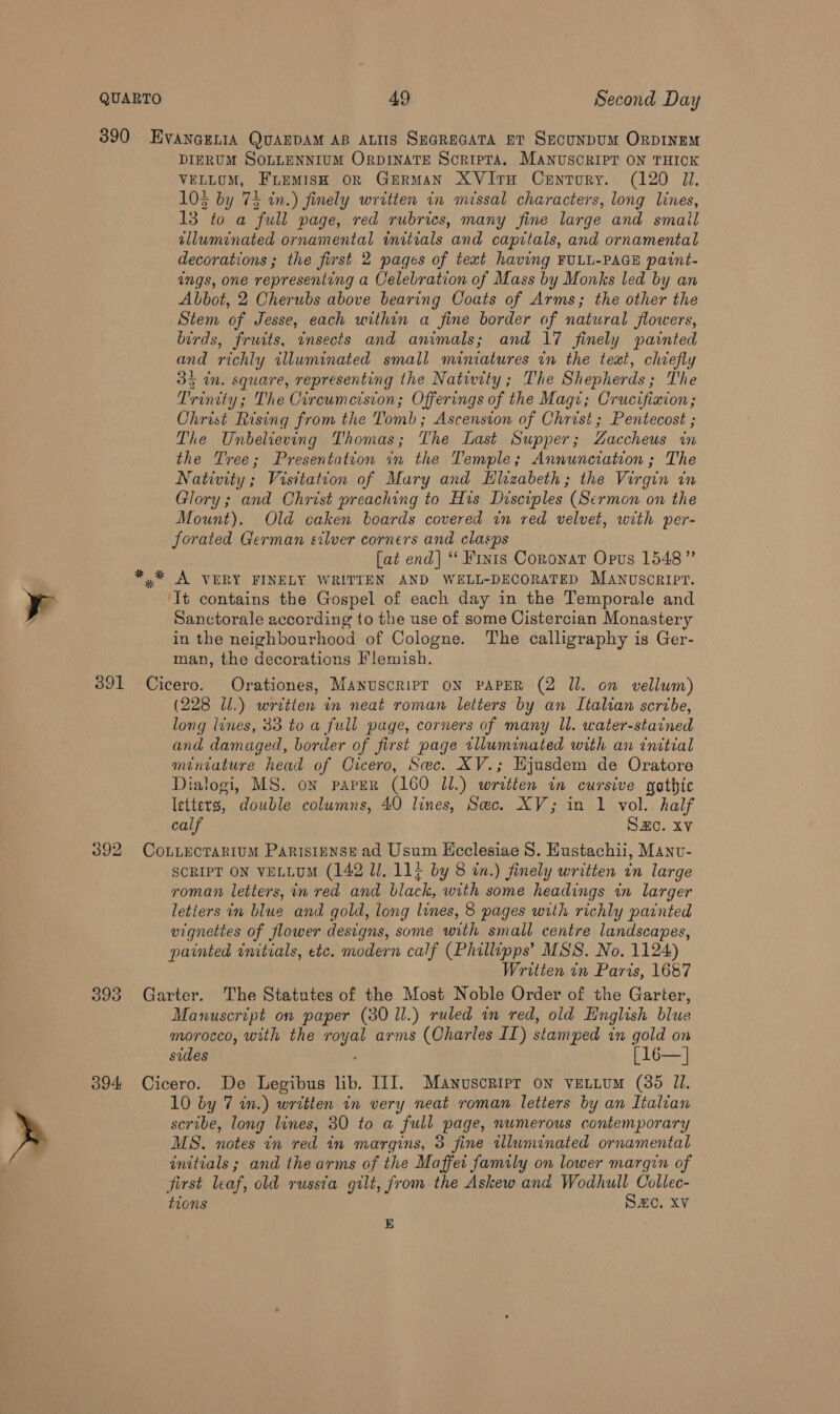 391 392 393 O94 EVANGELIA QUAEDAM AB ALIIS SEGREGATA ET SECUNDUM ORDINEM DIERUM SOLLENNIUM ORDINATE ScripTa. Manuscript ON THICK VELLUM, Fuemish oR GERMAN XVItTH CentToRy. (120 JI. 103 by 74 in.) finely written in mtssal characters, long lines, 13 to a full page, red rubrics, many fine large and smail alluminated ornamental initials and capitals, and ornamental decorations ; the first 2 pages of text having FULL-PAGE paint- ings, one representing a Oelebration of Mass by Monks led by an Abbot, 2 Cherubs above bearing Coats of Arms; the other the Stem of Jesse, each within a fine border of natural flowers, birds, frwits, insects and animals; and 17 finely painted and richly illuminated small miniatures in the teat, chiefly Oy in. square, representing the Nativity; The Shepherds ; The Trinity; The Circumcision; Offerings of the Magi; Crucifixion; Christ Rising from the Tomb; Ascension of Christ ; Pentecost ; The Unbelieving Thomas; The Last Supper; Zaccheus in the Tree; Presentation in the Temple; Annunciation; The Nativity; Visitation of Mary and Hlizabeth; the Virgin in Glory; and Christ preaching to His Disciples (Sermon on the Mount). Old caken boards covered in red velvet, with per- forated German silver corners and clasps [at end] ‘‘ Finis Coronat Opus 1548” ‘It contains the Gospel of each day in the Temporale and Sanctorale according to the use of some Cistercian Monastery in the neighbourhood of Cologne. The calligraphy is Ger- man, the decorations Flemish. Cicero. Orationes, Manuscrip? ON PAPER (2 Il. on vellum) (228 li.) written in neat roman letters by an Italian scribe, long lines, 33 to a full page, corners of many ll. water-starned and damaged, border of first page tlluminated with an initial miniature head of Cicero, Sec. XV.; Hjusdem de Oratore Dialogi, MS. on paper (160 JI.) written in cursive gothic letters, ete columns, 40 lines, Sec. XV; in 1 vol. half calf Sze. Xv CoLLECTARIUM PaRIsIENSE ad Usum Ecclesiae S. Eustachii, Manv- SCRIPT ON VELLUM (142 ll, 11} by 8 in.) finely written in large roman letters, in red and black, with some headings in larger letiers in blue and gold, long lines, 8 pages with richly painted vignettes of flower designs, some with small centre landscapes, painted initials, etc. modern calf (Phillipps’ MSS. No. 1124) Written in Paris, 1687 Garter. The Statutes of the Most Noble Order of the Garter, Manuscript on paper (30 ll.) ruled in red, old English blue morocco, with the eh arms (Charles II) stamped in gold on sides [ 16—] Cicero. De Legibus lib. III. Manuscripr on ventitum (85 Ul. 10 by 7 in.) written in very neat roman letters by an Italian scribe, long lines, 80 to a full page, numerous contemporary MS. notes in red in margins, 3 fine illuminated ornamental initials; and the arms of the Maffet family on lower margin of First leaf, old russta gilt, from the Askew and Wodhull Collec- tions SZC. XV KE