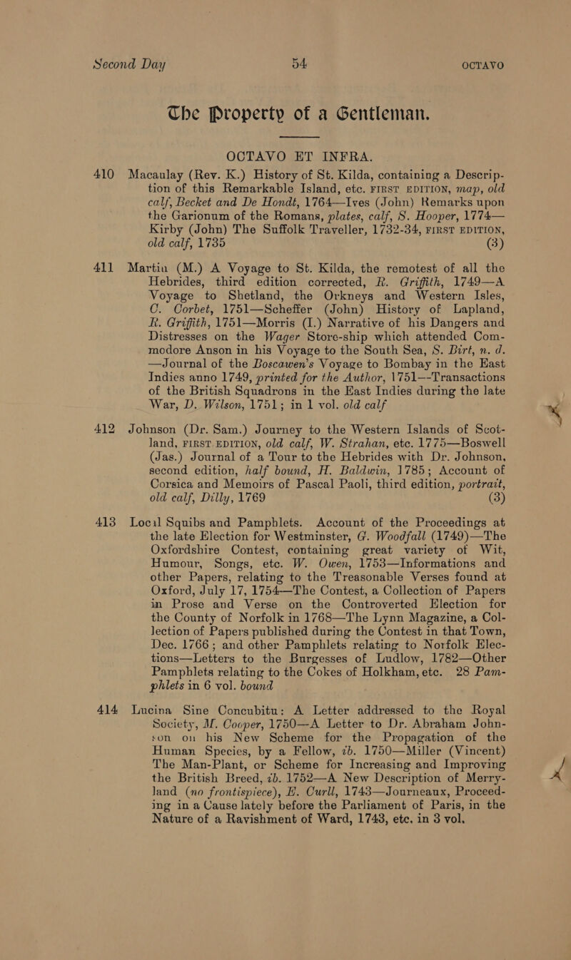 Che Property of a Gentleman.  OCTAVO ET INFRA. 410 Macaulay (Rev. K.) History of St. Kilda, containing a Descrip- tion of this Remarkable Island, etc. FIRST EDITION, map, old calf, Becket and De Hondt, 1764—Ives (John) Remarks upon the Garionum of the Romans, plates, calf, S. Hooper, 1774— Kirby (John) The Suffolk Traveller, 1732-34, rrrsT EDITION, old calf, 1735 (3) 41] Martin (M.) A Voyage to St. Kilda, the remotest of all the Hebrides, third edition corrected, R. Griffith, 1749—A Voyage to Shetland, the Orkneys and Western Isles, C. Corbet, 1751—Scheffer (John) History of Lapland, Rt. Griffith, 1751—Morris (1.) Narrative of his Dangers and Distresses on the Wager Store-ship which attended Com- modore Anson in his Voyage to the South Sea, S. Birt, n. d. —Journal of the Boscawen’s Voyage to Bombay i in the East Indies anno 1749, printed for the Author, 1751—-Transactions of the British Squadrons in the East Indies during the late War, D. Wilson, 1751; in 1 vol. old calf 412 Johnson (Dr. Sam.) Journey to the Western Islands of Scot- land, FIRST. EDITION, old calf, W. Strahan, etc. 1775—Boswell (Jas.) Journal of a Tour to the Hebrides with Dr. Johnson, second edition, half bound, H. Baldwin, 1785; Account of Corsica and Memoirs of Pascal Paoli, third edition, portrazt, old calf, Dilly, 1769 (3) 413 Local Squibs and Pamphlets. Account of the Proceedings at the late Election for Westminster, G. Woodfall (1749)—The Oxfordshire Contest, containing great variety of Wit, Humour, Songs, etc. W. Owen, 1753—Informations aia other Papers, relating to the Treasonable Verses found at Oxford, July 17, 1754-—The Contest, a Collection of Papers in Prose and Verse on the Controverted Hlection for the County of Norfolk in 1768—The Lynn Magazine, a Col- Jection of Papers published during the Contest in that Town, Dec. 1766; and other Pamphlets relating to Norfolk Hlec- tions—Letters to the Burgesses of Ludlow, 1782—Other Pamphlets relating to the Cokes of Holkham, ete. 28 Pam- phlets in 6 vol. bound 414 Lucina Sine Concubitu: A Letter addressed to the Royal Society, Af. Cooper, 1750—-A Letter to Dr. Abraham John- son on his New Scheme for the Propagation of the Human Species, by a Fellow, 7b. 1750—Miller (Vincent) The Man-Plant, or Scheme for Increasing and Improving the British Breed, 7b. 1752—A New Description of Merry- land (no frontispiece), E. Curll, 1743—Journeaux, Proceed- ing in a Cause lately before the Parliament of Paris, i in the Nature of a Ravishment of Ward, 1743, etc. in 3 vol.