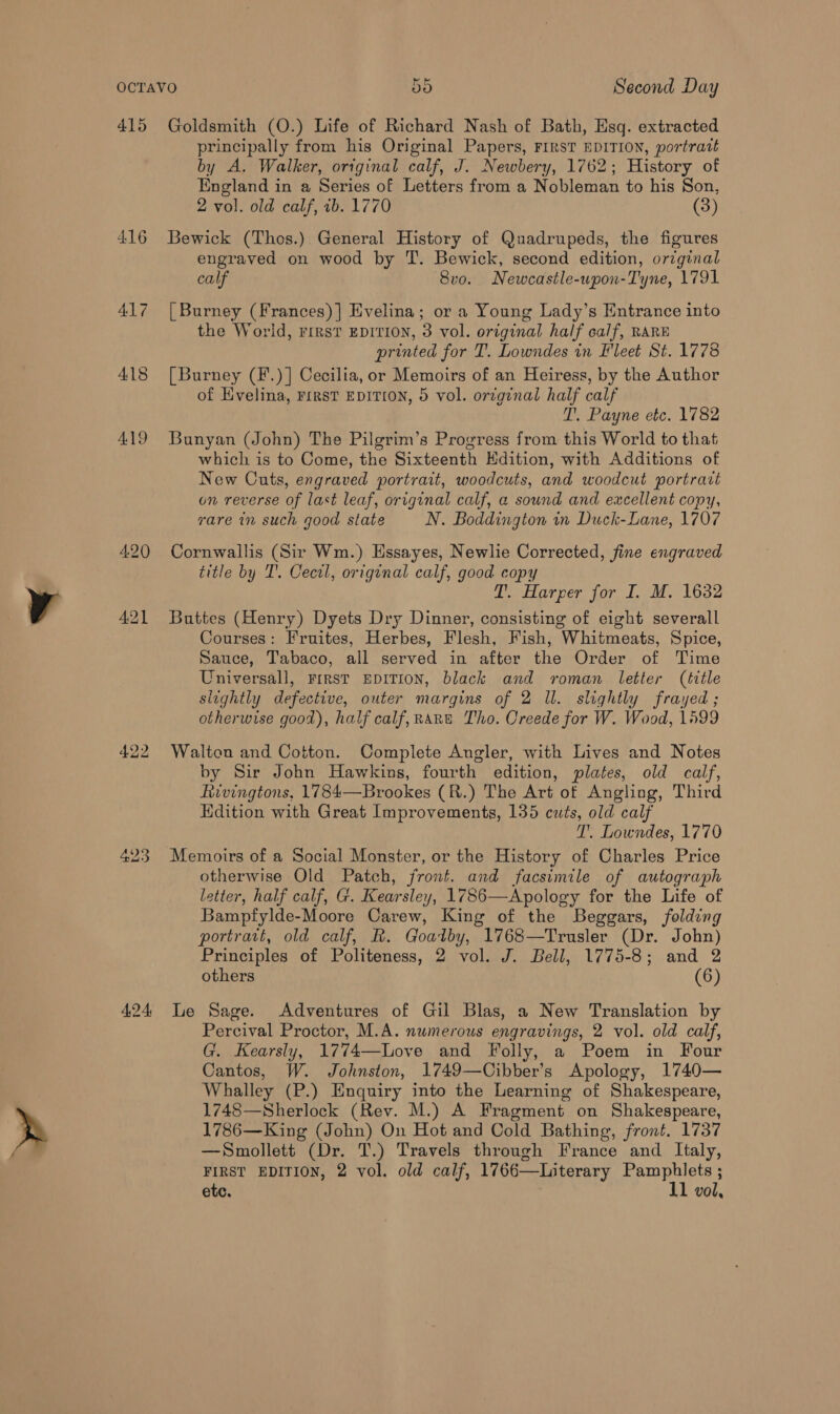 415 Goldsmith (O.) Life of Richard Nash of Bath, Esq. extracted principally from his Original Papers, FIRST EDITION, portratt by A. Walker, original calf, J. Newbery, 1762; History of England in a Series of Letters from a Nobleman to his Son, 2 vol. old calf, 1b. 1770 (3) 416 Bewick (Thos.) General History of Quadrupeds, the figures engraved on wood by T. Bewick, second edition, orzginal calf 8vo. Newcastle-wpon-Tyne, 1791 417 [Burney (Frances)] Evelina; or a Young Lady’s Entrance into the World, rirst EDITION, 3 vol. original half calf, RARE printed for T. Lowndes in Fleet St. 1778 418 [Burney (F.)] Cecilia, or Memoirs of an Heiress, by the Author of Hvelina, First EDITION, 5 vol. original half calf T. Payne etc. 1782 419 Bunyan (John) The Pilgrim’s Progress from this World to that which is to Come, the Sixteenth Edition, with Additions of New Cuts, engraved portrait, woodcuts, and woodcut portrait on reverse of last leaf, original calf, a sound and excellent copy, rare in such good state N. Boddington in Duck-Lane, 1707 420 Cornwallis (Sir Wm.) Essayes, Newlie Corrected, fine engraved title by IT. Cecel, original calf, good copy T. Harper for I. M. 1632 421 Buttes (Henry) Dyets Dry Dinner, consisting of eight severall Courses: Fruites, Herbes, Flesh, Fish, Whitmeats, Spice, Sauce, Tabaco, all served in after the Order of Time Universall, rrrst EDITION, black and roman letter (title slightly defective, outer margins of 2 ll. slightly frayed; otherwise good), half calf,Rane Tho. Oreede for W. Wood, 1599 422 Walton and Cotton. Complete Angler, with Lives and Notes by Sir John Hawkins, fourth edition, plates, old calf, Rivingtons, 1784—Brookes (R.) The Art of Angling, Third Hdition with Great Improvements, 135 cuts, old calf T. Lowndes, 1770 423 Memoirs of a Social Monster, or the History of Charles Price otherwise Old Patch, front. and facsimile of autograph letter, half calf, G. Kearsley, 1786—Apology for the Life of Bampfylde-Moore Carew, King of the Beggars, folding portrait, old calf, R. Goatby, 1768—Trusler (Dr. John) Principles of Politeness, 2 vol. J. Bell, 1775-8; and 2 others (6) 424 Le Sage. Adventures of Gil Blas, a New Translation by Percival Proctor, M.A. numerous engravings, 2 vol. old calf, G. Kearsly, 1774—lLove and Folly, a Poem in Four Cantos, W. Johnston, 1749—Cibber’s Apology, 1740— Whalley (P.) Enquiry into the Learning of Shakespeare, 1748—Sherlock (Rev. M.) A Fragment on Shakespeare, 1786—King (John) On Hot and Cold Bathing, front. 1737 —Smollett (Dr. T.) Travels through France and Italy, FIRST EDITION, 2 vol. old calf, 1766—Literary Pamphlets ;